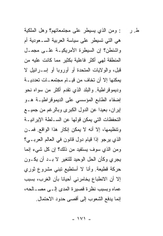 ‫: ﻭﻤﻥ ﺍﻟﺫﻱ ﻴﺴﻴﻁﺭ ﻋﻠﻰ ﻤﺠﺘﻤﻌﺎﺘﻬﻡ؟ ﻭﻫل ﺍﻟﻤﻠﻜﻴﺔ‬        ‫ﻁ. ﺭ‬
‫ﻫﻲ ﺍﻟﺘﻲ ﹸﺴﻴﻁﺭ ﻋﻠﻰ ﺴﻴﺎﺴﺔ ﺍﻟﻌﺭﺒﻴﺔ ﺍﻟﺴـﻌﻭﺩﻴﺔ ﺃﻡ‬
                                   ‫ﺘ‬
‫ﻭﺍﺸﻨﻁﻥ؟ ﺇﻥ ﺍﻟﺴﻴﻁﺭﺓ ﺍﻷﻤﺭﻴﻜﻴـﺔ ﻋﻠـﻰ ﻤﺠﻤـل‬
‫ﺍﻟﻤﻨﻁﻘﺔ ﻟﻬﻲ ﺃﻜﺜﺭ ﻓﺎﻋﻠﻴﺔ ﺒﻜﺜﻴﺭ ﻤﻤﺎ ﻜﺎﻨﺕ ﻋﻠﻴﻪ ﻤﻥ‬
‫ﻗﺒل، ﻭﺍﻟﻭﻻﻴﺎﺕ ﺍﻟﻤﺘﺤﺩﺓ ﺃﻭ ﺃﻭﺭﻭﺒﺎ ﺃﻭ ﺇﺴـﺭﺍﺌﻴل ﻻ‬
‫ﻴﻤﻜﻨﻬﺎ ﺇﻻ ﺃﻥ ﺘﺨﺎﻑ ﻤﻥ ﻗﻴـﺎﻡ ﻤﺠﺘﻤﻌـﺎﺕ ﺘﻌﺩﺩﻴـﺔ‬
‫ﻭﺩﻴﻤﻭﻗﺭﺍﻁﻴﺔ. ﻭﺍﻟﺒﻠﺩ ﺍﻟﺫﻱ ﺘﻘ ‪‬ﻡ ﺃﻜﺜﺭ ﻤﻥ ﺴﻭﺍﻩ ﻨﺤﻭ‬
                  ‫ﹶ ﹶﺩ‬
‫ﺇﻀﻔﺎﺀ ﺍﻟﻁﺎﺒﻊ ﺍﻟﻤﺅﺴﺴﻲ ﻋﻠﻰ ﺍﻟﺩﻴﻤﻭﻗﺭﺍﻁﻴـﺔ ﻫـﻭ‬
‫ﺇﻴﺭﺍﻥ، ﺒﻌﻴ ‪‬ﺍ ﻋﻥ ﺍﻟﺩﻭل ﺍﻟﻜﺒﺭﻯ ﻭﺒﺎﻟﺭﻏﻡ ﻤﻥ ﺠﻤﻴـﻊ‬
                                  ‫ﺩ‬
‫ﺍﻟﺘﺤﻔﻅﺎﺕ ﺍﻟﺘﻲ ﻴﻤﻜﻥ ﻗﻭﻟﻬﺎ ﻋﻥ ﺍﻟﺴـﻠﻁﺔ ﺍﻹﻴﺭﺍﻨﻴـﺔ‬
‫ﻭﺘﻨﻅﻴﻤﻬﺎ، ﺇﻻ ﺃﻨﻪ ﻻ ﻴﻤﻜﻥ ﺇﻨﻜﺎﺭ ﻫﺫﺍ ﺍﻟﻭﺍﻗﻊ. ﻓﻤـﻥ‬
                                  ‫ﹼ‬
‫ﺍﻟﺫﻱ ﻴﺭﺠﻭ ﺇ ﹰﺍ ﻗﻴﺎﻡ ﺩﻭل ﻗﺎﻨﻭﻥ ﻓﻲ ﺍﻟﻌﺎﻟﻡ ﺍﻟﻌﺭﺒـﻲ؟‬
                                   ‫ﺫ‬
‫ﻭﻤﻥ ﺍﻟﺫﻱ ﺴﻭﻑ ﻴﺴﺘﻔﻴﺩ ﻤﻥ ﺫﻟﻙ؟ ﺇﻥ ﻜل ﺸﻲﺀ ﺇﻨﻤﺎ‬
‫ﻴﺠﺭﻱ ﻭﻜﺄﻥ ﺍﻟﺤل ﺍﻟﻭﺤﻴﺩ ﻟﻠﺘﻐﻴﺭ ﻻ ﺒـﺩ ﺃﻥ ﻴﻜـﻭﻥ‬
‫ﺤﺭﻜﺔ ﻗﻁﻴﻌﺔ. ﻭﺃﻨﺎ ﻻ ﺃﺴﺘﻁﻴﻊ ﺘﺒﻨﻲ ﻤﺸﺭﻭﻉ ﺜﻭﺭﻱ‬
‫ﺇﻻ ﺃﻥ ﺍﻻﻨﻁﺒﺎﻉ ﻴﺨﺎﻤﺭﻨﻲ ﺃﺤﻴﺎ ﹰﺎ ﺒﺄﻥ ﺍﻟﻐﺭﺏ، ﺒﺴﺒﺏ‬
                 ‫ﻨ‬
‫ﻋﻤﺎﻩ ﻭﺒﺴﺒﺏ ﻨﻅﺭﺓ ﻗﺼﻴﺭﺓ ﺍﻟﻤﺩﻯ ﺇﻟـﻰ ﻤﺼـﺎﻟﺤﻪ،‬
     ‫ﺇﻨﻤﺎ ﻴﺩﻓﻊ ﺍﻟﺸﻌﻭﺏ ﺇﻟﻰ ﺃﻗﺼﻰ ﺤﺩﻭﺩ ﺍﻻﺤﺘﻤﺎل.‬


                       ‫- ١٧١ -‬
 