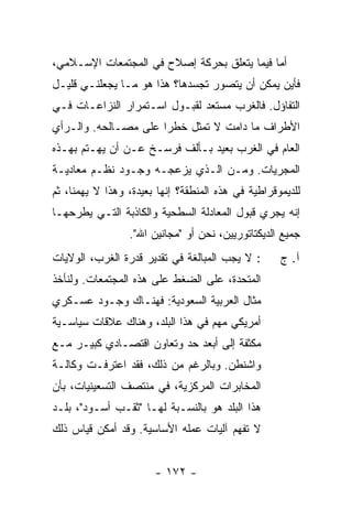 ‫ﺃ ‪‬ﺎ ﻓﻴﻤﺎ ﻴﺘﻌﻠﻕ ﺒﺤﺭﻜﺔ ﺇﺼﻼﺡ ﻓﻲ ﺍﻟﻤﺠﺘﻤﻌﺎﺕ ﺍﻹﺴـﻼﻤﻲ،‬
                                             ‫ﻤ‬
‫ﻓﺄﻴﻥ ﻴﻤﻜﻥ ﺃﻥ ﻴﺘﺼﻭﺭ ﺘﺠﺴﺩﻫﺎ؟ ﻫﺫﺍ ﻫﻭ ﻤـﺎ ﻴﺠﻌﻠﻨـﻲ ﻗﻠﻴـل‬
‫ﺍﻟﺘﻔﺎﺅل. ﻓﺎﻟﻐﺭﺏ ﻤﺴﺘﻌﺩ ﻟﻘﺒـﻭل ﺍﺴـﺘﻤﺭﺍﺭ ﺍﻟﻨﺯﺍﻋـﺎﺕ ﻓـﻲ‬
‫ﺍﻷﻁﺭﺍﻑ ﻤﺎ ﺩﺍﻤﺕ ﻻ ﺘﻤﺜل ﺨﻁ ‪‬ﺍ ﻋﻠﻰ ﻤﺼـﺎﻟﺤﻪ. ﻭﺍﻟـﺭﺃﻱ‬
                      ‫ﺭ‬
‫ﺍﻟﻌﺎﻡ ﻓﻲ ﺍﻟﻐﺭﺏ ﺒﻌﻴﺩ ﺒـﺄﻟﻑ ﻓﺭﺴـﺦ ﻋـﻥ ﺃﻥ ﻴﻬـﺘﻡ ﺒﻬـﺫﻩ‬
‫ﺍﻟﻤﺠﺭﻴﺎﺕ. ﻭﻤـﻥ ﺍﻟـﺫﻱ ﻴﺯﻋﺠـﻪ ﻭﺠـﻭﺩ ﻨﻅـﻡ ﻤﻌﺎﺩﻴـﺔ‬
‫ﻟﻠﺩﻴﻤﻭﻗﺭﺍﻁﻴﺔ ﻓﻲ ﻫﺫﻩ ﺍﻟﻤﻨﻁﻘﺔ؟ ﺇﻨﻬﺎ ﺒﻌﻴﺩﺓ، ﻭﻫﺫﺍ ﻻ ﻴﻬﻤﻨﺎ، ﺜﻡ‬
‫ﺇﻨﻪ ﻴﺠﺭﻱ ﻗﺒﻭل ﺍﻟﻤﻌﺎﺩﻟﺔ ﺍﻟﺴﻁﺤﻴﺔ ﻭﺍﻟﻜﺎﺫﺒﺔ ﺍﻟﺘـﻲ ﻴﻁﺭﺤﻬـﺎ‬
                 ‫ﺠﻤﻴﻊ ﺍﻟﺩﻴﻜﺘﺎﺘﻭﺭﻴﻴﻥ، ﻨﺤﻥ ﺃﻭ "ﻤﺠﺎﻨﻴﻥ ﺍﷲ".‬
‫: ﻻ ﻴﺠﺏ ﺍﻟﻤﺒﺎﻟﻐﺔ ﻓﻲ ﺘﻘﺩﻴﺭ ﻗﺩﺭﺓ ﺍﻟﻐﺭﺏ، ﺍﻟﻭﻻﻴﺎﺕ‬       ‫ﺁ. ﺝ‬
‫ﺍﻟﻤﺘﺤﺩﺓ، ﻋﻠﻰ ﺍﻟﻀﻐﻁ ﻋﻠﻰ ﻫﺫﻩ ﺍﻟﻤﺠﺘﻤﻌﺎﺕ. ﻭﻟﻨﺄﺨﺫ‬
‫ﻤﺜﺎل ﺍﻟﻌﺭﺒﻴﺔ ﺍﻟﺴﻌﻭﺩﻴﺔ: ﻓﻬﻨـﺎﻙ ﻭﺠـﻭﺩ ﻋﺴـﻜﺭﻱ‬
‫ﺃﻤﺭﻴﻜﻲ ﻤﻬﻡ ﻓﻲ ﻫﺫﺍ ﺍﻟﺒﻠﺩ، ﻭﻫﻨﺎﻙ ﻋﻼﻗﺎﺕ ﺴﻴﺎﺴـﻴﺔ‬
‫ﻤﻜﺜﻔﺔ ﺇﻟﻰ ﺃﺒﻌﺩ ﺤﺩ ﻭﺘﻌﺎﻭﻥ ﺍﻗﺘﺼـﺎﺩﻱ ﻜﺒﻴـﺭ ﻤـﻊ‬
‫ﻭﺍﺸﻨﻁﻥ. ﻭﺒﺎﻟﺭﻏﻡ ﻤﻥ ﺫﻟﻙ، ﻓﻘﺩ ﺍﻋﺘﺭﻓـﺕ ﻭﻜﺎﻟـﺔ‬
‫ﺍﻟﻤﺨﺎﺒﺭﺍﺕ ﺍﻟﻤﺭﻜﺯﻴﺔ، ﻓﻲ ﻤﻨﺘﺼﻑ ﺍﻟﺘﺴﻌﻴﻨﻴﺎﺕ، ﺒﺄﻥ‬
‫ﻫﺫﺍ ﺍﻟﺒﻠﺩ ﻫﻭ ﺒﺎﻟﻨﺴـﺒﺔ ﻟﻬـﺎ "ﺜﻘـﺏ ﺃﺴـﻭﺩ"، ﺒﻠـﺩ‬
‫ﻻ ﺘﻔﻬﻡ ﺁﻟﻴﺎﺕ ﻋﻤﻠﻪ ﺍﻷﺴﺎﺴﻴﺔ. ﻭﻗﺩ ﺃﻤﻜﻥ ﻗﻴﺎﺱ ﺫﻟﻙ‬


                       ‫- ٢٧١ -‬
 