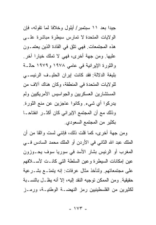 ‫ﺠﻴ ‪‬ﺍ ﺒﻌﺩ ١١ ﺴﺒﺘﻤﺒﺭ/ ﺃﻴﻠﻭل ﻭﺨﻼ ﹰﺎ ﻟﻤﺎ ﺘﻘﻭﻟﻪ، ﻓﺈﻥ‬
                ‫ﻓ‬                           ‫ﺩ‬
‫ﺍﻟﻭﻻﻴﺎﺕ ﺍﻟﻤﺘﺤﺩﺓ ﻻ ﺘﻤﺎﺭﺱ ﺴﻴﻁﺭﺓ ﻤﺒﺎﺸﺭﺓ ﻋﻠـﻰ‬
‫ﻫﺫﻩ ﺍﻟﻤﺠﺘﻤﻌﺎﺕ. ﻓﻬﻲ ﺘﺜﻕ ﻓﻲ ﺍﻟﻘﺎﺩﺓ ﺍﻟﺫﻴﻥ ﻴﻌﺘﻤـﻭﻥ‬
‫ﻋﻠﻴﻬﺎ. ﻭﻤﻥ ﺠﻬﺔ ﺃﺨﺭﻯ، ﻓﻬﻲ ﻻ ﺘﻤﻠﻙ ﺨﻴﺎ ‪‬ﺍ ﺁﺨﺭ.‬
      ‫ﺭ‬
‫ﻭﺍﻟﺜﻭﺭﺓ ﺍﻹﻴﺭﺍﻨﻴﺔ ﻓﻲ ﻋﺎﻤﻲ ٨٧٩١ ﻭ٩٧٩١ ﺤﺎﻟـﺔ‬
‫ﺒﻠﻴﻐﺔ ﺍﻟﺩﻻﻟﺔ: ﻓﻘﺩ ﻜﺎﻨﺕ ﺇﻴﺭﺍﻥ ﺍﻟﺤﻠﻴـﻑ ﺍﻟﺭﺌﻴﺴـﻲ‬
‫ﻟﻠﻭﻻﻴﺎﺕ ﺍﻟﻤﺘﺤﺩﺓ ﻓﻲ ﺍﻟﻤﻨﻁﻘﺔ، ﻭﻜﺎﻥ ﻫﻨﺎﻙ ﺁﻻﻑ ﻤﻥ‬
‫ﺍﻟﻤﺴﺘﺸﺎﺭﻴﻥ ﺍﻟﻌﺴﻜﺭﻴﻴﻥ ﻭﺍﻟﺠﻭﺍﺴﻴﺱ ﺍﻷﻤﺭﻴﻜﻴﻴﻥ ﻭﻟﻡ‬
‫ﻴﺩﺭﻜﻭﺍ ﺃﻱ ﺸﻲﺀ. ﻭﻜﺎﻨﻭﺍ ﻋﺎﺠﺯﻴﻥ ﻋﻥ ﻤﻨﻊ ﺍﻟﺜﻭﺭﺓ.‬
‫ﻭﺫﻟﻙ ﻤﻊ ﺃﻥ ﺍﻟﻤﺠﺘﻤﻊ ﺍﻹﻴﺭﺍﻨﻲ ﻜﺎﻥ ﺃﻜﺜـﺭ ﺍﻨﻔﺘﺎ ‪‬ـﺎ‬
  ‫ﺤ‬
                     ‫ﺒﻜﺜﻴﺭ ﻤﻥ ﺍﻟﻤﺠﺘﻤﻊ ﺍﻟﺴﻌﻭﺩﻱ.‬
‫ﻭﻤﻥ ﺠﻬﺔ ﺃﺨﺭﻯ، ﻜﻤﺎ ﻗﻠﺕ ﺫﻟﻙ، ﻓﺈﻨﻨﻲ ﻟﺴﺕ ﻭﺍﺜ ﹰﺎ ﻤﻥ ﺃﻥ‬
       ‫ﻘ‬                    ‫ﹸ‬
‫ﺍﻟﻤﻠﻙ ﻋﺒﺩ ﺍﷲ ﺍﻟﺜﺎﻨﻲ ﻓﻲ ﺍﻷﺭﺩﻥ ﺃﻭ ﺍﻟﻤﻠﻙ ﻤﺤﻤﺩ ﺍﻟﺴﺎﺩﺱ ﻓـﻲ‬
‫ﺍﻟﻤﻐﺭﺏ ﺃﻭ ﺍﻟﺭﺌﻴﺱ ﺒﺸﺎﺭ ﺍﻷﺴﺩ ﻓﻲ ﺴﻭﺭﻴﺎ ﺴﻭﻑ ﻴﺤـﻭﺯﻭﻥ‬
‫ﻋﻴﻥ ﺇﻤﻜﺎﻨﺎﺕ ﺍﻟﺴﻴﻁﺭﺓ ﻭﻋﻴﻥ ﺍﻟﺴﻠﻁﺔ ﺍﻟﺘﻲ ﻜﺎﻨـﺕ ﻷﺴـﻼﻓﻬﻡ‬
‫ﻋﻠﻰ ﻤﺠﺘﻤﻌﺎﺘﻬﻡ. ﻭﻟﻨﺄﺨﺫ ﻤﺜﺎل ﻋﺭﻓﺎﺕ: ﺇﻨﻪ ﻴﺘﻤﺘـﻊ ﺒﺸـﺭﻋﻴﺔ‬
‫ﺤﻘﻴﻘﻴﺔ. ﻭﻤﻥ ﺍﻟﻤﻤﻜﻥ ﺘﻭﺠﻴﻪ ﺍﻟﻨﻘﺩ ﺇﻟﻴﻪ، ﺇﻻ ﺃﻨﻪ ﻴﻅـل ﺒﺎﻟﻨﺴـﺒﺔ‬
                  ‫ﹼ‬
‫ﻟﻜﺜﻴﺭﻴﻥ ﻤﻥ ﺍﻟﻔﻠﺴﻁﻴﻨﻴﻴﻥ ﺭﻤﺯ ﺍﻟﻨﻬﻀـﺔ ﺍﻟﻭﻁﻨﻴـﺔ، ﻭﺭﻤـﺯ‬


                       ‫- ٣٧١ -‬
 