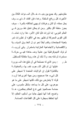 ‫ﻤﻘﺎﻭﻤﺘﻬﻡ. ﻭﻗﺩ ﺠﻤﻊ ﺒﻴﻥ ﻴﺩﻴـﻪ، ﺨـﻼل ﺍﻟﺴـﻨﻭﺍﺕ ﺍﻟﺜﻼﺜـﻴﻥ‬
‫ﺍﻷﺨﻴﺭﺓ، ﻜل ﺭﻭﺍﻓﻊ ﺍﻟﺴﻠﻁﺔ. ﻭﻏ ‪‬ﺍ، ﻓﺈﻥ ﺍﻟﻘﺎﺌﺩ ﺍﻟـﺫﻱ ﺴـﻭﻑ‬
                        ‫ﺩ‬
‫ﻴﺤل ﻤﺤﻠﻪ، ﺃ ‪‬ﺎ ﻜﺎﻥ ﻭﻋﺭﻓﺎﺕ ﻟﻡ ﻴﻬﻴﺊ ﻟﺨﻼﻓﺘﻪ ﺒﺎﻟﻤﺭﺓ - ﺴﻭﻑ‬
                                        ‫ﻴ‬
‫ﻴﺤﻭﺯ ﺴﻠﻁﺔ ﺃﻗل ﺒﻜﺜﻴﺭ. ﻭﻤﻥ ﺜﻡ ﻴﻤﻜﻥ ﺘﺨﻴل ﺘﻁـﻭﺭﻴﻥ ﻓـﻲ‬
‫ﺍﻟﻌﺎﻟﻡ ﺍﻟﻌﺭﺒﻲ: ﺇ ‪‬ﺎ ﺜﻭﺭﺍﺕ ﻓﺄ ‪‬ﺎ ﻜﺎﻥ ﺍﻷﻤﺭ، ﻫﺫﺍ ﻭﺍﺭﺩ ﺘﻤﺎ ‪‬ـﺎ،‬
   ‫ﻤ‬                         ‫ﻴ‬           ‫ﻤ‬
‫ﻟﻜﻥ ﺍﻟﻘﻭﻯ ﺍﻟﻤﺤﺭﻜﺔ ﻟﻡ ﺘﻅﻬﺭ ﺒﻌﺩ ﻓﻲ ﺍﻷﻓﻕ؛ ﺃﻭ ﺘﻁﻭﺭﺍﺕ ﺘﻤﺭ‬
                       ‫‪‬‬
‫ﺒﺘﻌﺒﺌﺔ ﺍﻟﻤﺠﺘﻤﻌﺎﺕ ﻭﺘﻘﺩﻡ ﺃﺒﻁﺄ ﻨﺤﻭ ﻨﻴـل ﺍﻟﺤﻘـﻭﻕ ﺍﻟﺴﻴﺎﺴـﻴﺔ‬
‫ﻭﺍﻻﻗﺘﺼﺎﺩﻴﺔ ﻭﺍﻻﺠﺘﻤﺎﻋﻴﺔ ﺍﻟﻤﺘﺯﺍﻴﺩﺓ ﺒﺎﺴﺘﻤﺭﺍﺭ. ﻭﻓﻲ ﺃﻭﺭﻭﺒـﺎ،‬
‫ﻟﻡ ﺘﻭﻟﺩ ﺍﻟﺩﻴﻤﻭﻗﺭﺍﻁﻴﺔ ﺒﻴﻥ ﻋﺸﻴﺔ ﻭﻀـﺤﺎﻫﺎ؛ ﻓﻬـﻲ ﺤﺭﻜـﺔ‬
‫ﻤﺴﺘﻤﺭﺓ، ﻟﻡ ﺘﻨﺘﻪ ﺒﻌ ‪ ،‬ﻭﻻ ﺸﻙ ﺃﻥ ﻫﺫﻩ ﺭﺅﻴﺔ ﻤﺘﻔﺎﺌﻠﺔ ﻟﻠﻤﺴﺘﻘﺒل.‬
                                     ‫ﺩ‬
‫: ﻭﻤﻥ ﺍﻟﺫﻱ ﻟﻪ ﻤﺼﻠﺤﺔ ﻓﻲ ﺃﻥ ﺘﺒﻠﻎ ﻫﺫﻩ ﺍﻟﺴـﻴﺭﻭﺭﺓ‬          ‫ﻁ. ﺭ‬
‫ﻏﺎﻴﺘﻬﺎ ﺇﻥ ﻟﻡ ﺘﻜﻥ ﺍﻟﺸـﻌﻭﺏ ﻨﻔﺴـﻬﺎ، ﻭﺍﻟﻤﺨﻨﻭﻗـﺔ‬
‫ﺒﺎﻟﻜﺎﻤل؟ ﺘﻘﻭل ﺇﻥ ﺍﻟﻭﻻﻴﺎﺕ ﺍﻟﻤﺘﺤﺩﺓ ﻻ ﺘﺴﻴﻁﺭ ﻋﻠﻰ‬
‫ﻜل ﺸﻲﺀ، ﻫﺫﺍ ﺼﺤﻴﺢ، ﻭﻤﻥ ﺠﻬﺔ ﺃﺨﺭﻯ ﻓﻤﺎ ﺃﺭﻴـﺩ‬
‫ﻗﻭﻟﻪ ﻻ ﻴﺘﻌﺎﺭﺽ ﻤﻊ ﺫﻟﻙ، ﻟﻜﻨﻬﺎ ﺘﺴﻴﻁﺭ ﻋﻠﻰ ﻤﺎ ﻫﻭ‬
‫ﺠﻭﻫﺭﻱ، ﻋﻠﻰ ﻜل ﻤﺎ ﻴﺴﺎﻋﺩ، ﺒﺸﻜل ﻤﻠﻤﻭﺱ، ﻋﻠﻰ‬
‫ﺤﻤﺎﺴﺔ ﻤﺼﺎﻟﺤﻬﺎ. ﻓﻬﻲ ﺘﺩﻉ ﺍﻟﺤﻜﺎﻡ ﻴﺤﻜﻤﻭﻥ، ﻫـﺫﺍ‬
‫ﻭﺍﻀﺢ، ﻜﻤﺎ ﺃﻨﻬﺎ ﺘﺠﻬل ﺠﺎﻨ ‪‬ﺎ ﻤﻥ ﺃﺴﺎﻟﻴﺏ ﺍﻟﺤﻜﻡ، ﺇﻻ‬
‫ﹼ‬                    ‫ﺒ‬
  ‫ﺃﻨﻬﺎ ﺘﺤﺘﻔﻅ ﺒﺴﻴﻁﺭﺓ ﻋﻠﻰ ﻜل ﺍﻟﻘﻁﺎﻋﺎﺕ ﺍﻟﺤﺴﺎﺴﺔ.‬

                        ‫- ٤٧١ -‬
 