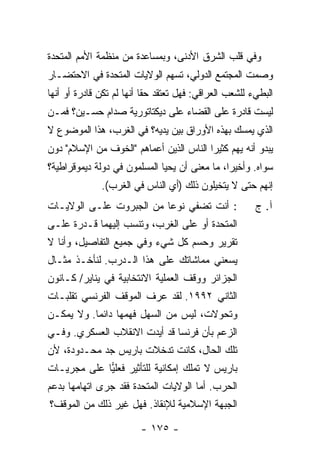 ‫ﻭﻓﻲ ﻗﻠﺏ ﺍﻟﺸﺭﻕ ﺍﻷﺩﻨﻰ، ﻭﺒﻤﺴﺎﻋﺩﺓ ﻤﻥ ﻤﻨﻅﻤﺔ ﺍﻷﻤﻡ ﺍﻟﻤﺘﺤﺩﺓ‬
‫ﻭﺼﻤﺕ ﺍﻟﻤﺠﺘﻤﻊ ﺍﻟﺩﻭﻟﻲ، ﺘﺴﻬﻡ ﺍﻟﻭﻻﻴﺎﺕ ﺍﻟﻤﺘﺤﺩﺓ ﻓﻲ ﺍﻻﺤﺘﻀـﺎﺭ‬
                    ‫ﹸ‬
‫ﺍﻟﺒﻁﻲﺀ ﻟﻠﺸﻌﺏ ﺍﻟﻌﺭﺍﻗﻲ: ﻓﻬل ﺘﻌﺘﻘﺩ ﺤ ﹰﺎ ﺃﻨﻬﺎ ﻟﻡ ﺘﻜﻥ ﻗﺎﺩﺭﺓ ﺃﻭ ﺃﻨﻬﺎ‬
                           ‫‪ ‬ﻘ‬
‫ﻟﻴﺴﺕ ﻗﺎﺩﺭﺓ ﻋﻠﻰ ﺍﻟﻘﻀﺎﺀ ﻋﻠﻰ ﺩﻴﻜﺘﺎﺘﻭﺭﻴﺔ ﺼﺩﺍﻡ ﺤﺴـﻴﻥ؟ ﻓﻤـﻥ‬
‫ﺍﻟﺫﻱ ﻴﻤﺴﻙ ﺒﻬﺫﻩ ﺍﻷﻭﺭﺍﻕ ﺒﻴﻥ ﻴﺩﻴﻪ؟ ﻓﻲ ﺍﻟﻐﺭﺏ، ﻫﺫﺍ ﺍﻟﻤﻭﻀﻭﻉ ﻻ‬
‫ﻴﺒﺩﻭ ﺃﻨﻪ ﻴﻬﻡ ﻜﺜﻴ ‪‬ﺍ ﺍﻟﻨﺎﺱ ﺍﻟﺫﻴﻥ ﺃﻋﻤﺎﻫﻡ "ﺍﻟﺨﻭﻑ ﻤﻥ ﺍﻹﺴﻼﻡ" ﺩﻭﻥ‬
                                         ‫ﺭ‬
‫ﺴﻭﺍﻩ. ﻭﺃﺨﻴ ‪‬ﺍ، ﻤﺎ ﻤﻌﻨﻰ ﺃﻥ ﻴﺤﻴﺎ ﺍﻟﻤﺴﻠﻤﻭﻥ ﻓﻲ ﺩﻭﻟﺔ ﺩﻴﻤﻭﻗﺭﺍﻁﻴﺔ؟‬
                                               ‫ﺭ‬
              ‫ﺇﻨﻬﻡ ﺤﺘﻰ ﻻ ﻴﺘﺨﻴﻠﻭﻥ ﺫﻟﻙ )ﺃﻱ ﺍﻟﻨﺎﺱ ﻓﻲ ﺍﻟﻐﺭﺏ(.‬
‫: ﺃﻨﺕ ﺘﻀﻔﻲ ﻨﻭ ‪‬ﺎ ﻤﻥ ﺍﻟﺠﺒﺭﻭﺕ ﻋﻠـﻰ ﺍﻟﻭﻻﻴـﺎﺕ‬
                          ‫ﻋ‬                              ‫ﺁ. ﺝ‬
‫ﺍﻟﻤﺘﺤﺩﺓ ﺃﻭ ﻋﻠﻰ ﺍﻟﻐﺭﺏ، ﻭﺘﻨﺴﺏ ﺇﻟﻴﻬﻤﺎ ﻗـﺩﺭﺓ ﻋﻠـﻰ‬
‫ﺘﻘﺭﻴﺭ ﻭﺤﺴﻡ ﻜل ﺸﻲﺀ ﻭﻓﻲ ﺠﻤﻴﻊ ﺍﻟﺘﻔﺎﺼﻴل، ﻭﺃﻨﺎ ﻻ‬
‫ﻴﺴﻌﻨﻲ ﻤﻤﺎﺸﺎﺘﻙ ﻋﻠﻰ ﻫﺫﺍ ﺍﻟـﺩﺭﺏ. ﻟﻨﺄﺨـﺫ ﻤﺜـﺎل‬
‫ﺍﻟﺠﺯﺍﺌﺭ ﻭﻭﻗﻑ ﺍﻟﻌﻤﻠﻴﺔ ﺍﻻﻨﺘﺨﺎﺒﻴﺔ ﻓﻲ ﻴﻨﺎﻴﺭ/ ﻜـﺎﻨﻭﻥ‬
‫ﺍﻟﺜﺎﻨﻲ ٢٩٩١. ﻟﻘﺩ ﻋﺭﻑ ﺍﻟﻤﻭﻗﻑ ﺍﻟﻔﺭﻨﺴﻲ ﺘﻘﻠﺒـﺎﺕ‬
                ‫ﹸ‬
‫ﻭﺘﺤﻭﻻﺕ، ﻟﻴﺱ ﻤﻥ ﺍﻟﺴﻬل ﻓﻬﻤﻬﺎ ﺩﺍﺌ ‪‬ﺎ. ﻭﻻ ﻴﻤﻜـﻥ‬
           ‫ﻤ‬
‫ﺍﻟﺯﻋﻡ ﺒﺄﻥ ﻓﺭﻨﺴﺎ ﻗﺩ ﺃﻴﺩﺕ ﺍﻻﻨﻘﻼﺏ ﺍﻟﻌﺴﻜﺭﻱ. ﻭﻓـﻲ‬
‫ﺘﻠﻙ ﺍﻟﺤﺎل، ﻜﺎﻨﺕ ﺘﺩﺨﻼﺕ ﺒﺎﺭﻴﺱ ﺠﺩ ﻤﺤـﺩﻭﺩﺓ، ﻷﻥ‬
‫ﺒﺎﺭﻴﺱ ﻻ ﺘﻤﻠﻙ ﺇﻤﻜﺎﻨﻴﺔ ﻟﻠﺘﺄﺜﻴﺭ ﻓﻌﻠﻴﺎ ﻋﻠﻰ ﻤﺠﺭﻴـﺎﺕ‬
             ‫‪‬‬
‫ﺍﻟﺤﺭﺏ. ﺃ ‪‬ﺎ ﺍﻟﻭﻻﻴﺎﺕ ﺍﻟﻤﺘﺤﺩﺓ ﻓﻘﺩ ﺠﺭﻯ ﺍﺘﻬﺎﻤﻬﺎ ﺒﺩﻋﻡ‬
                                      ‫ﻤ‬
‫ﺍﻟﺠﺒﻬﺔ ﺍﻹﺴﻼﻤﻴﺔ ﻟﻺﻨﻘﺎﺫ. ﻓﻬل ﻏ‪‬ﺭ ﺫﻟﻙ ﻤﻥ ﺍﻟﻤﻭﻗﻑ؟‬
                ‫ﻴ‬

                         ‫- ٥٧١ -‬
 