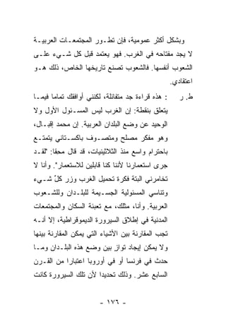 ‫ﻭﺒﺸﻜل ﺃﻜﺜﺭ ﻋﻤﻭﻤﻴﺔ، ﻓﺈﻥ ﺘﻁـﻭﺭ ﺍﻟﻤﺠﺘﻤﻌـﺎﺕ ﺍﻟﻌﺭﺒﻴـﺔ‬
‫ﻻ ﻴﺠﺩ ﻤﻔﺘﺎﺤﻪ ﻓﻲ ﺍﻟﻐﺭﺏ. ﻓﻬﻭ ﻴﻌﺘﻤﺩ ﻗﺒل ﻜل ﺸـﻲﺀ ﻋﻠـﻰ‬
‫ﺍﻟﺸﻌﻭﺏ ﺃﻨﻔﺴﻬﺎ. ﻓﺎﻟﺸﻌﻭﺏ ﺘﺼﻨﻊ ﺘﺎﺭﻴﺨﻬﺎ ﺍﻟﺨﺎﺹ، ﺫﻟﻙ ﻫـﻭ‬
                                                    ‫ﺍﻋﺘﻘﺎﺩﻱ.‬
‫: ﻫﺫﻩ ﻗﺭﺍﺀﺓ ﺠﺩ ﻤﺘﻔﺎﺌﻠﺔ، ﻟﻜﻨﻨﻲ ﺃﻭﺍﻓﻘﻙ ﺘﻤﺎ ‪‬ﺎ ﻓﻴﻤـﺎ‬
       ‫ﻤ‬                                               ‫ﻁ. ﺭ‬
‫ﻴﺘﻌﻠﻕ ﺒﻨﻘﻁﺔ: ﺇﻥ ﺍﻟﻐﺭﺏ ﻟﻴﺱ ﺍﻟﻤﺴـﺌﻭل ﺍﻷﻭل ﻭﻻ‬
‫ﺍﻟﻭﺤﻴﺩ ﻋﻥ ﻭﻀﻊ ﺍﻟﺒﻠﺩﺍﻥ ﺍﻟﻌﺭﺒﻴﺔ. ﺇﻥ ﻤﺤﻤﺩ ﺇﻗﺒـﺎل،‬
‫ﻭﻫﻭ ﻤﻔﻜﺭ ﻤﺼﻠﺢ ﻭﻤﺘﺼـﻭﻑ ﺒﺎﻜﺴـﺘﺎﻨﻲ ﻴﺘﻤﺘـﻊ‬
‫ﺒﺎﺤﺘﺭﺍﻡ ﻭﺍﺴﻊ ﻤﻨﺫ ﺍﻟﺜﻼﺜﻴﻨﻴﺎﺕ، ﻗﺩ ﻗﺎل ﻤﺤ ﹰﺎ: "ﻟﻘـﺩ‬
        ‫‪ِ ‬ﻘ‬
‫ﺠﺭﻯ ﺍﺴﺘﻌﻤﺎﺭﻨﺎ ﻷﻨﻨﺎ ﻜﻨﺎ ﻗﺎﺒﻠﻴﻥ ﻟﻼﺴﺘﻌﻤﺎﺭ". ﻭﺃﻨﺎ ﻻ‬
‫ﺘﺨﺎﻤﺭﻨﻲ ﺍﻟﺒﺘﺔ ﻓﻜﺭﺓ ﺘﺤﻤﻴل ﺍﻟﻐﺭﺏ ﻭﺯﺭ ﻜ ﱢ ﺸـﻲﺀ‬
     ‫ﹸل‬
‫ﻭﺘﻨﺎﺴﻲ ﺍﻟﻤﺴﺌﻭﻟﻴﺔ ﺍﻟﺠﺴـﻴﻤﺔ ﻟﻠﺒﻠـﺩﺍﻥ ﻭﻟﻠﺸـﻌﻭﺏ‬
‫ﺍﻟﻌﺭﺒﻴﺔ. ﻭﺃﻨﺎ، ﻤﺜﻠﻙ، ﻤﻊ ﺘﻌﺒﺌﺔ ﺍﻟﺴﻜﺎﻥ ﻭﺍﻟﻤﺠﺘﻤﻌﺎﺕ‬
‫ﺍﻟﻤﺩﻨﻴﺔ ﻓﻲ ﺇﻁﻼﻕ ﺍﻟﺴﻴﺭﻭﺭﺓ ﺍﻟﺩﻴﻤﻭﻗﺭﺍﻁﻴﺔ، ﺇﻻ ﺃﻨـﻪ‬
‫ﺘﺠﺏ ﺍﻟﻤﻘﺎﺭﻨﺔ ﺒﻴﻥ ﺍﻷﺸﻴﺎﺀ ﺍﻟﺘﻲ ﻴﻤﻜﻥ ﺍﻟﻤﻘﺎﺭﻨﺔ ﺒﻴﻨﻬﺎ‬
‫ﻭﻻ ﻴﻤﻜﻥ ﺇﻴﺠﺎﺩ ﺘﻭﺍﺯ ﺒﻴﻥ ﻭﻀﻊ ﻫﺫﻩ ﺍﻟﺒﻠـﺩﺍﻥ ﻭﻤـﺎ‬
                          ‫ٍ‬
‫ﺤﺩﺙ ﻓﻲ ﻓﺭﻨﺴﺎ ﺃﻭ ﻓﻲ ﺃﻭﺭﻭﺒﺎ ﺍﻋﺘﺒﺎ ‪‬ﺍ ﻤﻥ ﺍﻟﻘـﺭﻥ‬
           ‫ﺭ‬
‫ﺍﻟﺴﺎﺒﻊ ﻋﺸﺭ. ﻭﺫﻟﻙ ﺘﺤﺩﻴ ‪‬ﺍ ﻷﻥ ﺘﻠﻙ ﺍﻟﺴﻴﺭﻭﺭﺓ ﻜﺎﻨﺕ‬
                      ‫ﺩ‬


                        ‫- ٦٧١ -‬
 