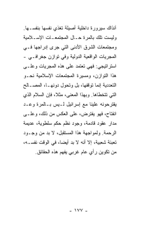 ‫ﺁﻨﺫﺍﻙ ﺴﻴﺭﻭﺭﺓ ﺩﺍﺨﻠﻴﺔ ﺃﺼﻴﻠﺔ ﺘﻐﺫﻱ ﻨﻔﺴﻬﺎ ﺒﻨﻔﺴـﻬﺎ.‬
‫ﻭﻟﻴﺴﺕ ﺘﻠﻙ ﺒﺎﻟﻤﺭﺓ ﺤـﺎل ﺍﻟﻤﺠﺘﻤﻌـﺎﺕ ﺍﻹﺴـﻼﻤﻴﺔ‬
‫ﻭﻤﺠﺘﻤﻌﺎﺕ ﺍﻟﺸﺭﻕ ﺍﻷﺩﻨﻰ ﺍﻟﺘﻲ ﺠﺭﻯ ﺇﺩﺭﺍﺠﻬﺎ ﻓـﻲ‬
‫ﺍﻟﻤﺠﺭﻴﺎﺕ ﺍﻟﻭﺍﻗﻌﻴﺔ ﺍﻟﺩﻭﻟﻴﺔ ﻭﻓﻲ ﺘﻭﺍﺯﻥ ﺠﻐﺭﺍﻓـﻲ -‬
‫ﺍﺴﺘﺭﺍﺘﻴﺠﻲ: ﻓﻬﻲ ﺘﻌﺘﻤﺩ ﻋﻠﻰ ﻫﺫﻩ ﺍﻟﻤﺠﺭﻴﺎﺕ ﻭﻋﻠـﻰ‬
‫ﻫﺫﺍ ﺍﻟﺘﻭﺍﺯﻥ، ﻭﻤﺴﻴﺭﺓ ﺍﻟﻤﺠﺘﻤﻌﺎﺕ ﺍﻹﺴﻼﻤﻴﺔ ﻨﺤـﻭ‬
‫ﺍﻟﺘﻌﺩﺩﻴﺔ ﺇﻨﻤﺎ ﺘﻭﻗﻔﻬﺎ، ﺒل ﻭﺘﺤﻭل ﺩﻭﻨﻬـﺎ، ﺍﻟﻤﺼـﺎﻟﺢ‬
‫‪‬‬
‫ﺍﻟﺘﻲ ﺘﺘﺨﻁﺎﻫﺎ. ﻭﺒﻬﺫﺍ ﺍﻟﻤﻌﻨﻰ، ﻤﺜ ﹰ، ﻓﺈﻥ ﺍﻟﺴﻼﻡ ﺍﻟﺫﻱ‬
                ‫ﻼ‬
‫ﻴﻘﺘﺭﺤﻭﻨﻪ ﻋﻠﻴﻨﺎ ﻤﻊ ﺇﺴﺭﺍﺌﻴل ﻟـﻴﺱ ﺒـﺎﻟﻤﺭﺓ ﻭﻋـﺩ‬
‫ﺍﻨﻔﺘﺎﺡ، ﻓﻬﻭ ﻴﻔﺘﺭﺽ، ﻋﻠﻰ ﺍﻟﻌﻜﺱ ﻤﻥ ﺫﻟﻙ، ﻭﻋﻠـﻰ‬
‫ﻤﺩﺍﺭ ﻋﻘﻭﺩ ﻗﺎﺩﻤﺔ، ﻭﺠﻭﺩ ﻨﻅﻡ ﺤﻜﻡ ﺴﻠﻁﻭﻴﺔ، ﻋﺩﻴﻤﺔ‬
‫ﺍﻟﺭﺤﻤﺔ. ﻭﻟﻤﻭﺍﺠﻬﺔ ﻫﺫﺍ ﺍﻟﻤﺴﺘﻘﺒل، ﻻ ﺒﺩ ﻤﻥ ﻭﺠـﻭﺩ‬
‫ﺘﻌﺒﺌﺔ ﺸﻌﺒﻴﺔ، ﺇﻻ ﺃﻨﻪ ﻻ ﺒﺩ ﺃﻴ ‪‬ﺎ، ﻓﻲ ﺍﻟﻭﻗﺕ ﻨﻔﺴـﻪ،‬
                  ‫ﻀ‬             ‫ﹼ‬
      ‫ﻤﻥ ﺘﻜﻭﻴﻥ ﺭﺃﻱ ﻋﺎﻡ ﻏﺭﺒﻲ ﻴﻔﻬﻡ ﻫﺫﻩ ﺍﻟﺤﻘﺎﺌﻕ.‬




                       ‫- ٧٧١ -‬
 