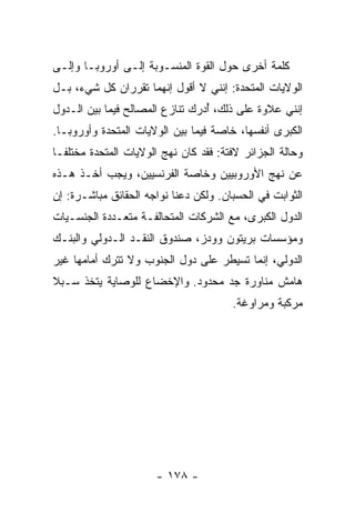 ‫ﻜﻠﻤﺔ ﺃﺨﺭﻯ ﺤﻭل ﺍﻟﻘﻭﺓ ﺍﻟﻤﻨﺴـﻭﺒﺔ ﺇﻟـﻰ ﺃﻭﺭﻭﺒـﺎ ﻭﺇﻟـﻰ‬
‫ﺍﻟﻭﻻﻴﺎﺕ ﺍﻟﻤﺘﺤﺩﺓ: ﺇﻨﻨﻲ ﻻ ﺃﻗﻭل ﺇﻨﻬﻤﺎ ﺘﻘﺭﺭﺍﻥ ﻜل ﺸﻲﺀ، ﺒـل‬
‫ﺇﻨﻨﻲ ﻋﻼﻭﺓ ﻋﻠﻰ ﺫﻟﻙ، ﺃﺩ‪‬ﺭﻙ ﺘﻨﺎﺯﻉ ﺍﻟﻤﺼﺎﻟﺢ ﻓﻴﻤﺎ ﺒﻴﻥ ﺍﻟـﺩﻭل‬
                              ‫ُ ‪‬‬
‫ﺍﻟﻜﺒﺭﻯ ﺃﻨﻔﺴﻬﺎ، ﺨﺎﺼﺔ ﻓﻴﻤﺎ ﺒﻴﻥ ﺍﻟﻭﻻﻴﺎﺕ ﺍﻟﻤﺘﺤﺩﺓ ﻭﺃﻭﺭﻭﺒـﺎ.‬
‫ﻭﺤﺎﻟﺔ ﺍﻟﺠﺯﺍﺌﺭ ﻻﻓﺘﺔ: ﻓﻘﺩ ﻜﺎﻥ ﻨﻬﺞ ﺍﻟﻭﻻﻴﺎﺕ ﺍﻟﻤﺘﺤﺩﺓ ﻤﺨﺘﻠ ﹰـﺎ‬
  ‫ﻔ‬
‫ﻋﻥ ﻨﻬﺞ ﺍﻷﻭﺭﻭﺒﻴﻴﻥ ﻭﺨﺎﺼﺔ ﺍﻟﻔﺭﻨﺴﻴﻴﻥ، ﻭﻴﺠﺏ ﺃﺨـﺫ ﻫـﺫﻩ‬
‫ﺍﻟﺜﻭﺍﺒﺕ ﻓﻲ ﺍﻟﺤﺴﺒﺎﻥ. ﻭﻟﻜﻥ ﺩﻋﻨﺎ ﻨﻭﺍﺠﻪ ﺍﻟﺤﻘﺎﺌﻕ ﻤﺒﺎﺸـﺭﺓ: ﺇﻥ‬
‫ﺍﻟﺩﻭل ﺍﻟﻜﺒﺭﻯ، ﻤﻊ ﺍﻟﺸﺭﻜﺎﺕ ﺍﻟﻤﺘﺤﺎﻟﻔـﺔ ﻤﺘﻌـﺩﺩﺓ ﺍﻟﺠﻨﺴـﻴﺎﺕ‬
‫ﻭﻤﺅﺴﺴﺎﺕ ﺒﺭﻴﺘﻭﻥ ﻭﻭﺩﺯ، ﺼﻨﺩﻭﻕ ﺍﻟﻨﻘـﺩ ﺍﻟـﺩﻭﻟﻲ ﻭﺍﻟﺒﻨـﻙ‬
‫ﺍﻟﺩﻭﻟﻲ، ﺇﻨﻤﺎ ﺘﺴﻴﻁﺭ ﻋﻠﻰ ﺩﻭل ﺍﻟﺠﻨﻭﺏ ﻭﻻ ﺘﺘﺭﻙ ﺃﻤﺎﻤﻬﺎ ﻏﻴﺭ‬
‫ﻫﺎﻤﺵ ﻤﻨﺎﻭﺭﺓ ﺠﺩ ﻤﺤﺩﻭﺩ. ﻭﺍﻹﺨﻀﺎﻉ ﻟﻠﻭﺼﺎﻴﺔ ﻴﺘﺨﺫ ﺴـﺒﻼ‬
‫ﹰ‬
                                        ‫ﻤﺭﻜﺒﺔ ﻭﻤﺭﺍﻭﻏﺔ.‬




                       ‫- ٨٧١ -‬
 