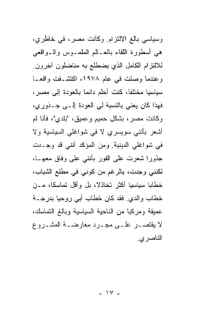 ‫ﻭﺴﻴﺎﺴﻲ ﺒﺎﻟﻎ ﺍﻻﻟﺘﺯﺍﻡ. ﻭﻜﺎﻨﺕ ﻤﺼﺭ، ﻓﻲ ﺨﺎﻁﺭﻱ،‬
‫ﻫﻲ ﺃﺴﻁﻭﺭﺓ ﺍﻟﻠﻘﺎﺀ ﺒﺎﻟﻌـﺎﻟﻡ ﺍﻟﻤﻠﻤـﻭﺱ ﻭﺍﻟـﻭﺍﻗﻌﻲ‬
‫ﻟﻼﻟﺘﺯﺍﻡ ﺍﻟﻜﺎﻤل ﺍﻟﺫﻱ ﻴﻀﻁﻠﻊ ﺒﻪ ﻤﻨﺎﻀﻠﻭﻥ ﺁﺨﺭﻭﻥ.‬
‫ﻭﻋﻨﺩﻤﺎ ﻭﺼﻠﺕ ﻓﻲ ﻋﺎﻡ ٨٧٩١، ﺍﻜﺘﺸـﻔﺕ ﻭﺍﻗ ‪‬ـﺎ‬
  ‫ﻌ‬
‫ﺴﻴﺎﺴ ‪‬ﺎ ﻤﺨﺘﻠ ﹰﺎ، ﻜﻨﺕ ﺃﺤﻠﻡ ﺩﺍﺌ ‪‬ﺎ ﺒﺎﻟﻌﻭﺩﺓ ﺇﻟﻰ ﻤﺼﺭ،‬
                  ‫ﻤ‬                ‫ﻔ‬       ‫ﻴ‬
‫ﻓﻬﺫﺍ ﻜﺎﻥ ﻴﻌﻨﻲ ﺒﺎﻟﻨﺴﺒﺔ ﻟﻲ ﺍﻟﻌﻭﺩﺓ ﺇﻟـﻰ ﺠـﺫﻭﺭﻱ،‬
‫ﻭﻜﺎﻨﺕ ﻤﺼﺭ، ﺒﺸﻜل ﺤﻤﻴﻡ ﻭﻋﻤﻴﻕ، "ﺒﻠﺩﻱ"، ﻓﺄﻨﺎ ﻟﻡ‬
‫ﺃﺸﻌﺭ ﺒﺄﻨﻨﻲ ﺴﻭﻴﺴﺭﻱ ﻻ ﻓﻲ ﺸﻭﺍﻏﻠﻲ ﺍﻟﺴﻴﺎﺴﻴﺔ ﻭﻻ‬
‫ﻓﻲ ﺸﻭﺍﻏﻠﻲ ﺍﻟﺩﻴﻨﻴﺔ. ﻭﻤﻥ ﺍﻟﻤﺅﻜﺩ ﺃﻨﻨﻲ ﻗﺩ ﻭﺠـﺩﺕ‬
‫ﺠﺫﻭ ‪‬ﺍ ﺸﻌﺭﺕ ﻋﻠﻰ ﺍﻟﻔﻭﺭ ﺒﺄﻨﻨﻲ ﻋﻠﻰ ﻭﻓﺎﻕ ﻤﻌﻬـﺎ،‬
                                      ‫ﺭ‬
‫ﻟﻜﻨﻨﻲ ﻭﺠﺩﺕ، ﺒﺎﻟﺭﻏﻡ ﻤﻥ ﻜﻭﻨﻲ ﻓﻲ ﻤﻁﻠﻊ ﺍﻟﺸﺒﺎﺏ،‬
‫ﺨﻁﺎ ‪‬ﺎ ﺴﻴﺎﺴ ‪‬ﺎ ﺃﻜﺜﺭ ﺘﺨﺎﺫ ﹰ، ﺒل ﻭﺃﻗل ﺘﻤﺎﺴ ﹰﺎ، ﻤـﻥ‬
      ‫ﻜ‬               ‫ﻻ‬            ‫ﻴ‬       ‫ﺒ‬
‫ﺨﻁﺎﺏ ﻭﺍﻟﺩﻱ. ﻓﻘﺩ ﻜﺎﻥ ﺨﻁﺎﺏ ﺃﺒﻲ ﺭﻭﺤ ‪‬ﺎ ﺒﺩﺭﺠـﺔ‬
        ‫ﻴ‬
‫ﻋﻤﻴﻘﺔ ﻭﻤﺭﻜ ‪‬ﺎ ﻤﻥ ﺍﻟﻨﺎﺤﻴﺔ ﺍﻟﺴﻴﺎﺴﻴﺔ ﻭﺒﺎﻟﻎ ﺍﻟﺘﻤﺎﺴﻙ،‬
                                    ‫ﺒ‬
‫ﻻ ﻴﻘﺘﺼ ـﺭ ﻋﻠ ـﻰ ﻤﺠ ـﺭﺩ ﻤﻌﺎﺭﻀ ـﺔ ﺍﻟﻤﺸ ـﺭﻭﻉ‬
   ‫ـ‬       ‫ـ‬         ‫ـ‬     ‫ـ‬     ‫ـ‬
                                       ‫ﺍﻟﻨﺎﺼﺭﻱ.‬




                        ‫- ٧١ -‬
 