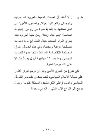 ‫: ﻻ ﺃﻋﺘﻘﺩ ﺃﻥ ﺍﻟﺼﻤﺕ ﺍﻟﻤﺤﻴﻁ ﺒﺎﻟﻌﺭﺒﻴﺔ ﺍﻟﺴـﻌﻭﺩﻴﺔ‬       ‫ﻁ. ﺭ‬
‫ﺭﺍﺠﻊ ﺇﻟﻰ ﻭﺍﻗﻊ "ﺃﻨﻬﺎ ﺒﻌﻴﺩﺓ". ﻭﺍﻟﻤﺴﺌﻭل ﺍﻷﻤﺭﻴﻜـﻲ‬
‫ﺍﻟﺫﻱ ﺘﺴﺘﺸﻬﺩ ﺒﻪ ﺇﻨﻤﺎ ﻴﻘـﺩﻡ ﻓـﻲ ﺭﺃﻴـﻲ ﺍﻹﺠﺎﺒـﺔ‬
‫ﺍﻟﻤﻨﺎﺴﺒﺔ: "ﺇﻨﻬﻡ ﺃﺒﻨﺎﺀ ﺯﻨﺎﻨﺎ". ﻭﻤﻥ ﺠﻬﺔ ﺃﺨﺭﻯ، ﻓﺈﻨﻪ‬
‫ﻴﺠﺭﻱ ﺍﻟﺘﺯﺍﻡ ﺍﻟﺼﻤﺕ ﺤﻴﺎل ﺍﻟﻔﻅـﺎﺌﻊ ﻤـﺎ ﺩﺍﻤـﺕ‬
‫ﻤﺼﺎﻟﺤﻨﺎ ﻤﺭﻋﻴﺔ ﻭﻤﺤﻤﻴﺔ، ﻭﻓﻲ ﻫﺫﻩ ﺍﻟﺤـﺎل، ﻓـﺈﻥ‬
‫ﺍﻟﻤﺼﻠﺤﺔ ﺍﻻﻗﺘﺼﺎﺩﻴﺔ ﺇﻨﻤﺎ ﹸﻌﺩ ﻤﻨﺘ ‪‬ﺎ ﺠﺒﺎ ‪‬ﺍ ﻟﻠﺼﻤﺕ‬
       ‫ﺭ‬      ‫ﺘ ﱡ ﺠ‬
‫ﺍﻟﺴﻴﺎﺴﻲ. ﻭﻤﺎ ﺒﻌﺩ ١١ ﺴﺒﺘﻤﺒﺭ/ ﺃﻴﻠﻭل ‪‬ﻌـ ﱡ ﻤﺜـﺎﻻ‬
‫ﹰ‬     ‫ﻴ ﺩ‬
                          ‫ﻋﻠﻰ ﺫﻟﻙ ﻤﻭﺠ ‪‬ﺎ ﻟﻠﻌﺒﺭﺓ.‬
                                   ‫ﺒ‬
‫ﻟﻜﻲ ﻨﻔﺭﻍ ﻤﻥ ﺍﻟﺸﺭﻕ ﺍﻷﺩﻨﻰ ﻭﻗﺒل ﺃﻥ ﻨﺭﺠﻊ ﻟﻨﺭﻜﺯ ﺃﻜﺜـﺭ‬
‫ﻋﻠﻰ ﻤﺴﺄﻟﺔ ﺍﻹﺴﻼﻡ ﺍﻟﺴﻴﺎﺴﻲ، ﻜﻴﻑ ﻴﻤﻜـﻥ ﺘﻔﺴـﻴﺭ ﺍﻟﺸـﻠل‬
‫ﺍﻟﺴﻴﺎﺴﻲ ﻭﺍﻟﺩﻴﻤﻭﻗﺭﺍﻁﻲ ﺍﻟﺫﻱ ﺘﺸﻬﺩﻩ ﺍﻟﻤﻨﻁﻘﺔ ﻜﻠﻬـﺎ. ﻭﻫـل‬
              ‫ﻴﺭﺠﻊ ﺇﻟﻰ ﺍﻟﻨﺯﺍﻉ ﺍﻹﺴﺭﺍﺌﻴﻠﻲ - ﺍﻟﻌﺭﺒﻲ ﻭﺤﺩﻩ؟‬




                       ‫- ٠٨١ -‬
 