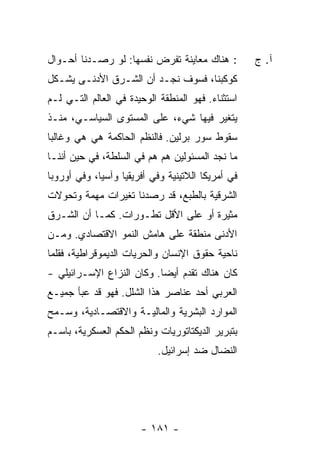 ‫: ﻫﻨﺎﻙ ﻤﻌﺎﻴﻨﺔ ﺘﻔﺭﺽ ﻨﻔﺴﻬﺎ: ﻟﻭ ﺭﺼـﺩﻨﺎ ﺃﺤـﻭﺍل‬         ‫ﺁ. ﺝ‬
‫ﻜﻭﻜﺒﻨﺎ، ﻓﺴﻭﻑ ﻨﺠـﺩ ﺃﻥ ﺍﻟﺸـﺭﻕ ﺍﻷﺩﻨـﻰ ﻴﺸـﻜل‬
‫ﺍﺴﺘﺜﻨﺎﺀ. ﻓﻬﻭ ﺍﻟﻤﻨﻁﻘﺔ ﺍﻟﻭﺤﻴﺩﺓ ﻓﻲ ﺍﻟﻌﺎﻟﻡ ﺍﻟﺘـﻲ ﻟـﻡ‬
                                         ‫‪‬‬
‫ﻴﺘﻐﻴﺭ ﻓﻴﻬﺎ ﺸﻲﺀ، ﻋﻠﻰ ﺍﻟﻤﺴﺘﻭﻯ ﺍﻟﺴﻴﺎﺴـﻲ، ﻤﻨـﺫ‬
‫ﺴﻘﻭﻁ ﺴﻭﺭ ﺒﺭﻟﻴﻥ. ﻓﺎﻟﻨﻅﻡ ﺍﻟﺤﺎﻜﻤﺔ ﻫﻲ ﻫﻲ ﻭﻏﺎﻟ ‪‬ﺎ‬
 ‫ﺒ‬
‫ﻤﺎ ﻨﺠﺩ ﺍﻟﻤﺴﺌﻭﻟﻴﻥ ﻫﻡ ﻫﻡ ﻓﻲ ﺍﻟﺴﻠﻁﺔ، ﻓﻲ ﺤﻴﻥ ﺃﻨﻨـﺎ‬
‫ﻓﻲ ﺃﻤﺭﻴﻜﺎ ﺍﻟﻼﺘﻴﻨﻴﺔ ﻭﻓﻲ ﺃﻓﺭﻴﻘﻴﺎ ﻭﺁﺴﻴﺎ، ﻭﻓﻲ ﺃﻭﺭﻭﺒﺎ‬
‫ﺍﻟﺸﺭﻗﻴﺔ ﺒﺎﻟﻁﺒﻊ، ﻗﺩ ﺭﺼﺩﻨﺎ ﺘﻐﻴﺭﺍﺕ ﻤﻬﻤﺔ ﻭﺘﺤﻭﻻﺕ‬
‫ﻤﺜﻴﺭﺓ ﺃﻭ ﻋﻠﻰ ﺍﻷﻗل ﺘﻁـﻭﺭﺍﺕ. ﻜﻤـﺎ ﺃﻥ ﺍﻟﺸـﺭﻕ‬
‫ﺍﻷﺩﻨﻰ ﻤﻨﻁﻘﺔ ﻋﻠﻰ ﻫﺎﻤﺵ ﺍﻟﻨﻤﻭ ﺍﻻﻗﺘﺼﺎﺩﻱ. ﻭﻤـﻥ‬
‫ﻨﺎﺤﻴﺔ ﺤﻘﻭﻕ ﺍﻹﻨﺴﺎﻥ ﻭﺍﻟﺤﺭﻴﺎﺕ ﺍﻟﺩﻴﻤﻭﻗﺭﺍﻁﻴﺔ، ﻓﻘﻠﻤﺎ‬
‫ﻜﺎﻥ ﻫﻨﺎﻙ ﺘﻘﺩﻡ ﺃﻴ ‪‬ﺎ. ﻭﻜﺎﻥ ﺍﻟﻨﺯﺍﻉ ﺍﻹﺴـﺭﺍﺌﻴﻠﻲ -‬
                           ‫ﻀ‬
‫ﺍﻟﻌﺭﺒﻲ ﺃﺤﺩ ﻋﻨﺎﺼﺭ ﻫﺫﺍ ﺍﻟﺸﻠل. ﻓﻬﻭ ﻗﺩ ﻋ ‪‬ﺄ ﺠﻤﻴـﻊ‬
       ‫ﺒ‬
‫ﺍﻟﻤﻭﺍﺭﺩ ﺍﻟﺒﺸﺭﻴﺔ ﻭﺍﻟﻤﺎﻟﻴـﺔ ﻭﺍﻻﻗﺘﺼـﺎﺩﻴﺔ، ﻭﺴـﻤﺢ‬
‫ﺒﺘﺒﺭﻴﺭ ﺍﻟﺩﻴﻜﺘﺎﺘﻭﺭﻴﺎﺕ ﻭﻨﻅﻡ ﺍﻟﺤﻜﻡ ﺍﻟﻌﺴﻜﺭﻴﺔ، ﺒﺎﺴـﻡ‬
                           ‫ﺍﻟﻨﻀﺎل ﻀﺩ ﺇﺴﺭﺍﺌﻴل.‬




                       ‫- ١٨١ -‬
 