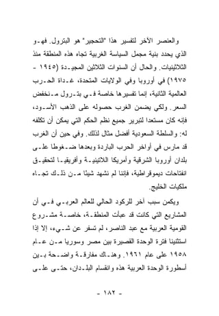 ‫ﻭﺍﻟﻌﻨﺼﺭ ﺍﻵﺨﺭ ﻟﺘﻔﺴﻴﺭ ﻫﺫﺍ "ﺍﻟﺘﺤﺠﻴﺭ" ﻫﻭ ﺍﻟﺒﺘﺭﻭل. ﻓﻬـﻭ‬
‫ﺍﻟﺫﻱ ﻴﺤﺩﺩ ﺒﻨﻴﺔ ﻤﺠﻤل ﺍﻟﺴﻴﺎﺴﺔ ﺍﻟﻐﺭﺒﻴﺔ ﺘﺠﺎﻩ ﻫﺫﻩ ﺍﻟﻤﻨﻁﻘﺔ ﻤﻨﺫ‬
‫ﺍﻟﺜﻼﺜﻴﻨﻴﺎﺕ. ﻭﺍﻟﺤﺎل ﺃﻥ ﺍﻟﺴﻨﻭﺍﺕ ﺍﻟﺜﻼﺜﻴﻥ ﺍﻟﻤﺠﻴـﺩﺓ )٥٤٩١ -‬
‫٥٧٩١( ﻓﻲ ﺃﻭﺭﻭﺒﺎ ﻭﻓﻲ ﺍﻟﻭﻻﻴﺎﺕ ﺍﻟﻤﺘﺤﺩﺓ، ﻏـﺩﺍﺓ ﺍﻟﺤـﺭﺏ‬
‫ﺍﻟﻌﺎﻟﻤﻴﺔ ﺍﻟﺜﺎﻨﻴﺔ، ﺇﻨﻤﺎ ﺘﻔﺴﻴﺭﻫﺎ ﺨﺎﺼﺔ ﻓـﻲ ﺒﺘـﺭﻭل ﻤـﻨﺨﻔﺽ‬
‫ﺍﻟﺴﻌﺭ. ﻭﻟﻜﻲ ﻴﻀﻤﻥ ﺍﻟﻐﺭﺏ ﺤﺼﻭﻟﻪ ﻋﻠﻰ ﺍﻟﺫﻫﺏ ﺍﻷﺴـﻭﺩ،‬
‫ﻓﺈﻨﻪ ﻜﺎﻥ ﻤﺴﺘﻌ ‪‬ﺍ ﻟﺘﺒﺭﻴﺭ ﺠﻤﻴﻊ ﻨﻅﻡ ﺍﻟﺤﻜﻡ ﺍﻟﺘﻲ ﻴﻤﻜﻥ ﺃﻥ ﺘﻜﻠﻔﻪ‬
                                          ‫ﺩ‬
‫ﻟﻪ: ﻭﺍﻟﺴﻠﻁﺔ ﺍﻟﺴﻌﻭﺩﻴﺔ ﺃﻓﻀل ﻤﺜﺎل ﻟﺫﻟﻙ. ﻭﻓﻲ ﺤﻴﻥ ﺃﻥ ﺍﻟﻐﺭﺏ‬
‫ﻗﺩ ﻤﺎﺭﺱ ﻓﻲ ﺃﻭﺍﺨﺭ ﺍﻟﺤﺭﺏ ﺍﻟﺒﺎﺭﺩﺓ ﻭﺒﻌﺩﻫﺎ ﻀـﻐﻭ ﹰﺎ ﻋﻠـﻰ‬
      ‫ﻁ‬
‫ﺒﻠﺩﺍﻥ ﺃﻭﺭﻭﺒﺎ ﺍﻟﺸﺭﻗﻴﺔ ﻭﺃﻤﺭﻴﻜﺎ ﺍﻟﻼﺘﻴﻨﻴـﺔ ﻭﺃﻓﺭﻴﻘﻴـﺎ ﻟﺘﺤﻘﻴـﻕ‬
‫ﺍﻨﻔﺘﺎﺤﺎﺕ ﺩﻴﻤﻭﻗﺭﺍﻁﻴﺔ، ﻓﺈﻨﻨﺎ ﻟﻡ ﻨﺸﻬﺩ ﺸﻴ ًﺎ ﻤـﻥ ﺫﻟـﻙ ﺘﺠـﺎﻩ‬
                ‫ﺌ‬
                                          ‫ﻤﻠﻜﻴﺎﺕ ﺍﻟﺨﻠﻴﺞ.‬
‫ﻭﻴﻜﻤﻥ ﺴﺒﺏ ﺁﺨﺭ ﻟﻠﺭﻜﻭﺩ ﺍﻟﺤﺎﻟﻲ ﻟﻠﻌﺎﻟﻡ ﺍﻟﻌﺭﺒـﻲ ﻓـﻲ ﺃﻥ‬
‫ﺍﻟﻤﺸﺎﺭﻴﻊ ﺍﻟﺘﻲ ﻜﺎﻨﺕ ﻗﺩ ﻋﺒﺄﺕ ﺍﻟﻤﻨﻁﻘـﺔ، ﺨﺎﺼـﺔ ﻤﺸـﺭﻭﻉ‬
‫ﺍﻟﻘﻭﻤﻴﺔ ﺍﻟﻌﺭﺒﻴﺔ ﻤﻊ ﻋﺒﺩ ﺍﻟﻨﺎﺼﺭ، ﻟﻡ ﺘﺴﻔﺭ ﻋﻥ ﺸـﻲﺀ، ﺇﻻ ﺇﺫﺍ‬
    ‫ﹼ‬
‫ﺍﺴﺘﺜﻨﻴﻨﺎ ﻓﺘﺭﺓ ﺍﻟﻭﺤﺩﺓ ﺍﻟﻘﺼﻴﺭﺓ ﺒﻴﻥ ﻤﺼﺭ ﻭﺴﻭﺭﻴﺎ ﻤـﻥ ﻋـﺎﻡ‬
‫٨٥٩١ ﻋﻠﻰ ﻋﺎﻡ ١٦٩١. ﻭﻫﻨـﺎﻙ ﻤﻔﺎﺭﻗـﺔ ﻭﺍﻀـﺤﺔ ﺒـﻴﻥ‬
‫ﺃﺴﻁﻭﺭﺓ ﺍﻟﻭﺤﺩﺓ ﺍﻟﻌﺭﺒﻴﺔ ﻫﺫﻩ ﻭﺍﻨﻘﺴﺎﻡ ﺍﻟﺒﻠـﺩﺍﻥ، ﺤﺘـﻰ ﻋﻠـﻰ‬


                       ‫- ٢٨١ -‬
 