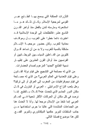 ‫ﺍﻟﺘﺂﺯﺭﺍﺕ ﺍﻟﻤﻤﻜﻨﺔ ﺍﻟﺘﻲ ﻴﺴﻤﺢ ﺒﻬـﺎ ﺍﻟﻁـﺎﺒﻊ ﻋﺒـﺭ‬
‫ﺍﻟﻘﻭﻤﻲ ﻟﻤﺭﺠﻌﻴﺔ ﺍﻹﺴﻼﻡ. ﻭﻜـﺎﻥ ﺫﻟـﻙ ﻫـﻭ ﻤـﺎ‬
‫ﺍﺴﺘﺸﻌﺭﺘﹾﻪ ﻭﻤﺎﺭﺴﺘﻪ ﻟﻨﺩﻥ ﺒﺎﻟﻔﻌل ﻤﻨﺫ ﺃﻭﺍﺨﺭ ﺍﻟﻘـﺭﻥ‬
                             ‫ﹾ‪‬‬
‫ﺍﻟﺘﺎﺴﻊ ﻋﺸﺭ: ﻓﺎﻟﺘﻁﻠﻌﺎﺕ ﺇﻟﻰ ﺍﻟﻭﺤﺩﺓ ﺍﻹﺴﻼﻤﻴﺔ ﻗـﺩ‬
‫ﺍﻋ ﹸﺒﺭﺕ ﺩﺍﺌ ‪‬ﺎ ﺨﻁ ‪‬ﺍ ﻋﻠﻰ ﺍﻟﻐﺭﺏ، ﺒـل ﻭﻤﻭﺍﻗـﻑ‬
                        ‫ﺭ‬     ‫ﺘ ﹾ ﻤ‬
‫ﻤﻌﺎﺩﻴﺔ ﻟﻠﻐﺭﺏ. ﻭﻜﺎﻥ ﺤﻀﻭﺭ ﻤﺭﺠﻌﻴـﺔ ﺍﻹﺴـﻼﻡ‬
‫ﻤﺸﻜﻠﺔ ﺒﺎﻟﻨﺴﺒﺔ ﻟﻠﻐﺭﺏ، ﻭﻻ ﺒﺩ ﻤﻥ ﺃﻥ ﺘﺴﺎﻋﺩ ﺃﻗـﻭﺍل‬
‫ﻜﺜﻴﺭﻴﻥ ﻤﻥ ﺍﻟﻔـﺎﻋﻠﻴﻥ ﺍﻟﺴﻴﺎﺴـﻴﻴﻥ ﺍﻟﺒﺭﻴﻁـﺎﻨﻴﻴﻥ ﺃﻭ‬
‫ﺍﻟﻔﺭﻨﺴﻴﻴﻥ ﻤﻨﺫ ﺃﻭﺍﺌل ﺍﻟﻘﺭﻥ ﺍﻟﻌﺸﺭﻴﻥ ﻋﻠﻰ ﺇﻅﻬـﺎﺭ‬
 ‫ﻨﺴﺒﻴﺔ ﺍﻟﻁﺎﺒﻊ "ﺍﻟﺠﺩﻴﺩ" ﺍﻟﻤﺯﻋﻭﻡ ﻟﺼﺩﺍﻡ ﺍﻟﺤﻀﺎﺭﺍﺕ.‬
‫ﻤﻥ ﺍﻟﺫﻱ ﻟﻪ ﻤﺼﻠﺤﺔ ﻓﻲ ﺍﻟﺘﺸﺠﻴﻊ ﻋﻠﻰ ﻗﻴﺎﻡ ﺩﻭﻟﺔ ﺍﻟﻘـﺎﻨﻭﻥ‬
‫ﻭﻋﻠﻰ ﻗﻴﺎﻡ ﺍﻟﺘﻌﺩﺩﻴﺔ ﻓﻲ ﺍﻟﻌﺎﻟﻡ ﺍﻟﻌﺭﺒﻲ؟ ﻤﻥ ﺍﻟﺫﻱ ﻟﻪ ﻤﺼـﻠﺤﺔ‬
‫ﻓﻲ ﻗﻴﺎﻡ ﺩﻴﻤﻭﻗﺭﺍﻁﻴﺎﺕ ﻤﻥ ﺍﻟﻤﻐﺭﺏ ﺇﻟﻰ ﺍﻟﻌﺭﺍﻕ ﺃﻭ ﺇﻟﻰ ﺘﺭﻜﻴﺎ؟‬
‫ﻭﻫل ﻴﻠﻌﺏ ﺍﻟﻨﺯﺍﻉ ﺍﻹﺴﺭﺍﺌﻴﻠﻲ - ﺍﻟﻌﺭﺒﻲ ﺃﻭ ﺍﻟﺒﺘﺭﻭل ﻓﻲ ﻜـل‬
‫ﻤﻜﺎﻥ ﺍﻟﺩﻭﺭ ﺍﻟﺤﺎﺴﻡ ﺍﻟﺫﻱ ﺘﺘﺤﺩﺙ ﻋﻨﻪ؟ ﻜـﻼ، ﺒـﺎﻟﻁﺒﻊ. ﺇﻨﻨـﺎ‬
                            ‫ﹸ‬
‫ﻨﺭﺼﺩ ﻓﻲ ﻜل ﻤﻜﺎﻥ ﺃﻥ ﺍﻟﺤﺭﻜﺎﺕ ﺍﻷﻜﺜﺭ ﺸﻌﺒﻴﺔ ﻓـﻲ ﺍﻟﻌـﺎﻟﻡ‬
‫ﺍﻟﻌﺭﺒﻲ ﺇﻨﻤﺎ ﺘﺘﺨﺫ ﻤﻥ ﺍﻹﺴﻼﻡ ﻤﺭﺠ ‪‬ﺎ ﻟﻬﺎ. ﻭﺃﻨﺎ ﻻ ﺃﺘﺤﺩﺙ ﻫﻨﺎ‬
                       ‫ﻌ‬
‫ﻋﻥ ﺍﻟﺠﻤﺎﻋﺎﺕ ﺍﻟﻤﺘﺸﺩﺩﺓ ﺍﻟﺘﻲ ﻏﺎﻟ ‪‬ﺎ ﻤﺎ ﺠﺭﻯ ﺍﺴﺘﺨﺩﺍﻤﻬﺎ ﻤـﻥ‬
                          ‫ﺒ‬
‫ﺠﺎﻨﺏ ﺍﻟﺴﻠﻁﺎﺕ ﻟﺘﺒﺭﻴﺭ ﺤﻜﻤﻬﺎ ﺍﻟﺩﻴﻜﺘﺎﺘﻭﺭﻱ ﻭﻟﺘﺒﺭﻴﺭ ﺍﻟﻘﻤـﻊ.‬
                             ‫ﻟﻜﻥ ﻫﺫﺍ ﻤﻭﻀﻭﻉ ﻓﺼﻠﻨﺎ ﺍﻟﺘﺎﻟﻲ.‬
                       ‫- ٤٨١ -‬
 