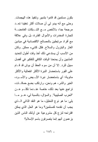 ‫ﺒﻜﻭﻥ ﻤﺴﻠﻤﻴﻥ ﻗﺩ ﻗﺎﻤﻭﺍ ﺒﺘﺩﺒﻴﺭ ﻭﺘﻨﻔﻴﺫ ﻫﺫﻩ ﺍﻟﻬﺠﻤﺎﺕ.‬
‫ﻭﺤﺘﻰ ﻤﻊ ﺃﻨﻪ ﻴﺒﺩﻭ ﻟﻲ ﺃﻥ ﺼﻼﺕ ﺃﻜﺜﺭ ﺘﻌﻘﻴ ‪‬ﺍ ﺘﻌـﺩ‬
      ‫ﺩ‬
‫ﻤﺭﺠﺤﺔ ﺠ ‪‬ﺍ، ﺒﺎﻷﺨﺹ ﻤـﻊ ﺍﻟﺸـﺒﻜﺎﺕ ﺍﻟﻐﺎﻤﻀـﺔ‬
                              ‫ﺩ‬
‫ﻟﺘﺠﺎﺭﺓ ﺍﻟﻤﺨﺩﺭﺍﺕ ﻭﺍﻷﻤﻭﺍل ﺍﻟﻘﺫﺭﺓ، ﺒل ﻭﻓﻲ ﻋﻼﻗﺔ‬
‫ﻤﻊ ﺃﻓﺭﺍﺩ ﻤﺭﺘﺒﻁﻴﻥ ﺒﺎﻟﻤﺼﺎﻟﺢ ﺍﻻﻗﺘﺼﺎﺩﻴﺔ ﻓﻲ ﻤﻴﺎﺩﻴﻥ‬
‫ﺍﻟﻐﺎﺯ ﻭﺍﻟﺒﺘﺭﻭل ﻭﺍﻟﺴﻼﺡ. ﻓﻜل ﻜﺸﻲﺀ ﻤﻤﻜﻥ. ﻭﻜﺎﻥ‬
‫ﻤﻥ ﺍﻷﻨﺴﺏ ﺃﻥ ﻴﺴﺘﺩﻋﻲ ﺫﻟﻙ ﺃﺨﺫ ﻭﻗﺕ ﺃﻁﻭل ﻟﺘﺤﺩﻴﺩ‬
‫ﺍﻟﻤﺫﻨﺒﻴﻥ ﻭﺃﻥ ﻴﻤﻨﺤﻨﺎ ﺍﻟﻭﻗﺕ ﺍﻟﻜﺎﻓﻲ ﻟﻠﺘﻔﻜﻴﺭ ﻓﻲ ﺃﻓﻀل‬
‫ﺴﺒﻴل ﻟﻠﺭﺩ. ﺇﻻ ﺃﻥ ﻤﻥ ﺴﻭﺀ ﺍﻟﺤﻅ ﺃﻥ ﺒﻭﺵ ﻗﺩ ﻗـﺎﻡ‬
                              ‫ﹼ‬
‫ﻋﻠﻰ ﺍﻟﻔﻭﺭ ﺒﺎﺴﺘﺤﻀﺎﺭ ﺍﻟﻨﺒﺭﺓ ﺍﻷﻜﺜﺭ ﺍﻨﻔﻌﺎﻟﻴﺔ ﻭﺍﻷﻜﺜﺭ‬
‫ﻤﺎﻨﻭﻴﺔ؛ ﺃﻱ ﺒﺎﺴﺘﺤﻀﺎﺭ ﻨﺒﺭﺓ ﺍﻷﺒـﻴﺽ ﻭﺍﻷﺴـﻭﺩ،‬
‫ﺍﻟﺨﻴﺭ ﻭﺍﻟﺸﺭ، ﻫﻡ ﻭﻨﺤﻥ، ﻭﺍﺭﺘﻜﺏ ﺒﻀﻊ ﺤﻤﺎﻗـﺎﺕ،‬
‫ﺘﺭﺍﺠﻊ ﻋﻨﻬﺎ ﺒﻌﺩ ﺫﻟﻙ، ﺨﺎﺼﺔ ﻋﻨـﺩﻤﺎ ﺘﻜﻠـﻡ ﻋـﻥ‬
‫"ﺍﻟﺤﺭﺏ ﺍﻟﺼﻠﻴﺒﻴﺔ". ﻭﺍﻟﺴﺅﺍل، ﺒﺎﻟﻨﺴﺒﺔ ﻟﻲ، ﻫـﻭ ﻤـﺎ‬
‫ﻴﻠﻲ: ﻤﺎ ﻫﻭ ﻨﻭﻉ ﺍﻟﺘﺤﻠﻴل، ﻤﺎ ﻫﻭ ﺍﻟﻨﻘﺩ ﺍﻟﺫﺍﺘﻲ ﺍﻟـﺫﻱ‬
‫ﻴﺠﺏ ﺃﻥ ﻨﻘﺩﻤﻪ ﻜﻤﺴﻠﻤﻴﻥ؟ ﻭﻤﺎ ﻫﻭ ﺍﻟﺤل ﺍﻟﺫﻱ ﻴﻤﻜﻥ‬
‫ﺍﻗﺘﺭﺍﺤﻪ ﻟﻨﺯﻉ ﻜل ﻤﺸﺭﻭﻋﻴﺔ ﻋﻥ ﺃﻭﻟﺌﻙ ﺍﻟﻨﺎﺱ ﺍﻟﺫﻴﻥ‬
        ‫ﻴﺯﻋﻤﻭﻥ ﺃﻨﻬﻡ ﺇﻨﻤﺎ ﻴﺘﺼﺭﻓﻭﻥ ﺒﺎﺴﻡ ﺍﻹﺴﻼﻡ؟‬


                       ‫- ٦٨١ -‬
 