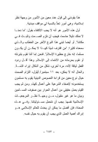 ‫ﻫﺫﺍ ﻴﻘﻭﺩﻨﻲ ﺇﻟﻰ ﻗﻭل ﻋﺩﺩ ﻤﻌﻴﻥ ﻤﻥ ﺍﻷﻤﻭﺭ ﻤﻥ ﻭﺠﻬﺔ ﻨﻅﺭ‬
         ‫ﺇﺴﻼﻤﻴﺔ، ﻭﻫﻲ ﺃﻤﻭﺭ ﹸﻌﺩ ﺒﺎﻟﻨﺴﺒﺔ ﻟﻲ ﻤﻭﺍﻗﻑ ﻤﺒﺩﺌﻴﺔ.‬
                                  ‫ﺘ ﱡ‬
‫ﺃﻭل ﻫﺫﻩ ﺍﻷﻤﻭﺭ ﻫﻭ ﺃﻨﻪ ﻻ ﻴﺠﺏ ﺍﻻﻜﺘﻔﺎﺀ ﺒﻘﻭل: "ﻤﺎ ﺩﻤﻨـﺎ‬
‫ﻻ ﻨﻤﻠﻙ ﺩﻟﻴﻼ ﺤﺎﺴ ‪‬ﺎ، ﻓﻴﺠﺏ ﺃﻥ ﻨﻠﺯﻡ ﺍﻟﺼـﻤﺕ ﻭﻨﻠﺒـﺙ ﻓـﻲ‬
                                 ‫ﻤ‬     ‫ﹰ‬
‫ﻤﻜﺎﻨﻨﺎ". ﺃﻭ ﺃﻴ ‪‬ﺎ ﺘﺒﻨﻲ ﻫﺫﺍ ﺍﻟﻨﻭﻉ ﺍﻵﺨﺭ ﻤﻥ ﺍﻟﺨﻁﺎﺏ ﻭﺍﻟـﺫﻱ‬
                                      ‫ﻀ‬
‫ﺴﻤﻌﻨﺎﻩ ﻜﺜﻴ ‪‬ﺍ: "ﻤﻥ ﺍﻗﺘﺭﻑ ﺸﻴ ًﺎ ﻜﻬـﺫﺍ ﻻ ﻴﻤﻜـﻥ ﺃﻥ ﻴﻜـﻭﻥ‬
                        ‫ﺌ‬                ‫ﺭ‬
‫ﻤﺴﻠ ‪‬ﺎ، ﺇﻨﻪ ﺨﺎﺭﺝ ﺤﻅﻴﺭﺓ ﺍﻹﺴﻼﻡ". ﻓﻨﺤﻥ ﺇ ‪‬ﺎ ﺃﻨﻨﺎ ﻨﻘﻭﻡ ﺒﺘﺒﺭﺌﺘﻪ‬
                   ‫ﻤ‬                                 ‫ﻤ‬
‫ﺃﻭ ﻨﻘﻭﻡ ﺒﺤﺭﻤﺎﻨﻪ ﻤﻥ ﺍﻻﻨﺘﻤﺎﺀ ﺇﻟﻰ ﺍﻹﺴﻼﻡ. ﻭﻫﺫﺍ ﺃﻗـل ﺭﺩﻭﺩ‬
‫ﺍﻟﻔﻌل ﻟﻴﺎﻗﺔ ﻷﻨﻪ، ﻤﺭﺓ ﺃﺨﺭﻯ، ﺸﻜل ﻤﻥ ﺃﺸﻜﺎل ﺇﺒﺭﺍﺀ ﺍﻟﺫﻤـﺔ.‬
‫ﻭﺍﻟﺤﺎل ﺃﻨﻪ ﻻ ﻴﻤﻜﻥ، ﺒﻌﺩ ١١ ﺴﺒﺘﻤﺒﺭ/ ﺃﻴﻠﻭل، ﺍﻟﺘﺯﺍﻡ ﺍﻟﺼﻤﺕ‬
‫ﺤﻴﺎل ﻨﻭﻉ ﻤﻌﻴﻥ ﻤﻥ ﻗﺭﺍﺀﺓ ﺍﻟﻨﺼﻭﺹ ﺍﻟﺩﻴﻨﻴﺔ ﻴﻘﻭﻡ ﺒﻪ ﻤﺴﻠﻤﻭﻥ‬
‫ﻴﺴﺘﺨﺩﻤﻭﻨﻪ ﻹﻀﻔﺎﺀ ﺍﻟﺸﺭﻋﻴﺔ ﻋﻠﻰ ﺃﻋﻤﺎل ﻜﻬﺫﻩ. ﻭﻤﻥ ﺜﻡ ﻴﺠﺏ‬
‫ﺍﻟﻘﻴﺎﻡ ﺒﻌﻤل ﺤﻘﻴﻘﻲ ﻤﻥ ﺃﻋﻤﺎل ﺍﻟﺤﻭﺍﺭ ﺒﻴﻥ ﺼﻔﻭﻑ ﺍﻟﻤﺴـﻠﻤﻴﻥ‬
‫ﻭﺒﻴﺎﻥ ﻤﺎ ﻫﻭ ﻏﻴﺭ ﻤﻘﺒﻭل، ﻤـﻥ ﻭﺠﻬـﺔ ﻨﻅـﺭ ﺍﻟﻤﺭﺠﻌﻴـﺎﺕ‬
‫ﺍﻹﺴﻼﻤﻴﺔ ﻨﻔﺴﻬﺎ. ﻴﺠﺏ ﺃﻥ ﻨﺘﺤﻤل ﻤﺴـﺌﻭﻟﻴﺎﺘﻨﺎ. ﻭﻓـﻲ ﻫـﺫﻩ‬
‫ﺍﻟﻤﺤﻨﺔ، ﻓﺈﻥ ﺃﻓﻀل ﻤﺎ ﻴﻤﻜﻥ ﺃﻥ ﻴﺤﺩﺙ ﻟﻠﻌﺎﻟﻡ ﺍﻹﺴﻼﻤﻲ ﻫـﻭ‬
       ‫ﺇﺩﺭﺍﻙ ﺃﻫﻤﻴﺔ ﺍﻟﻌﻤل ﺍﻟﺫﻱ ﻴﺠﺏ ﺃﻥ ﻴﻘﻭﻡ ﺒﻪ ﺤﻴﺎل ﻨﻔﺴﻪ.‬




                        ‫- ٧٨١ -‬
 