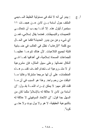 ‫: ﻴﺒﺩﻭ ﻟﻲ ﺃﻨﻪ ﻻ ﺸﻙ ﻓﻲ ﻤﺴﺌﻭﻟﻴﺔ ﺍﻟﺨﻠﻴﻁ ﺍﻟﺴـﺩﻴﻤﻲ‬     ‫ﺁ. ﺝ‬
‫ﺍﻟﻤﻠﺘﻑ ﺤﻭل ﺃﺴﺎﻤﺔ ﺒـﻥ ﻻﺩﻥ ﻋـﻥ ﻫﺠﻤـﺎﺕ ١١‬
‫ﺴﺒﺘﻤﺒﺭ/ ﺃﻴﻠﻭل ﻫﺫﻩ. ﺇﻻ ﺃﻨﻨـﺎ ﻴﺠـﺏ ﺃﻥ ﻨﺘﺤﺎﺸـﻰ‬
                      ‫ﹼ‬
‫ﺍﻟﺘﻌﻤﻴﻤﺎﺕ ﻭﺍﻟﺘﺒﺴﻴﻁﺎﺕ. ﻓﻌﻨﺩﻤﺎ ﻴﻘﺎل ﺇﺴﻼﻤﻲ، ﻓﻌـﻥ‬
‫ﺃﻱ ﺸﻲﺀ ﻭﻋﻥ ﻤﻥ ﻴﺩﻭﺭ ﺍﻟﺤﺩﻴﺙ؟ ﻓﻜﻤﺎ ﻫﻲ ﺍﻟﺤـﺎل‬
‫ﻤﻊ ﻜﻠﻤﺔ "ﺍﻹﺭﻫﺎﺏ"، ﻨﻅل ﻓﻲ ﺍﻟﻐﺎﻟﺏ ﻓﻲ ﻀـﺒﺎﺒﻴﺔ‬
‫ﻗﺎﺒﻠﺔ ﻟﺠﻤﻴﻊ ﺍﻟﺘﻼﻋﺒﺎﺕ. ﻷﻥ ﻫﻨﺎﻙ ﺘﻨﻭ ‪‬ـﺎ ﻋﻅﻴ ‪‬ـﺎ‬
  ‫ﻤ‬       ‫ﻋ‬
‫ﻟﻠﺠﻤﺎﻋﺎﺕ ﺍﻟﻤﺴﻤﺎﺓ ﺇﺴﻼﻤﻴﺔ، ﻓﻲ ﺃﻫﺩﺍﻓﻬﺎ ﻜﻤـﺎ ﻓـﻲ‬
‫ﺃﺸﻜﺎل ﻨﻀﺎﻟﻬﺎ. ﻭﻋﻠﻰ ﺴﺒﻴل ﺍﻟﻤﺜﺎل، ﻓﺈﻥ ﻤﺸﺭﻭﻋﻴﺔ‬
‫ﺃﻭ ﻻ ﻤﺸ ـﺭﻭﻋﻴﺔ ﺍﺴ ـﺘﺨﺩﺍﻡ ﺍﻟﻌﻨ ـﻑ ﺘﻘﺴ ـﻡ ﻫ ـﺫﻩ‬
  ‫ـ ﹸﹶ ‪  ‬ـ‬              ‫ـ‬         ‫ـ‬
‫ﺍﻟﻤﻨﻅﻤﺎﺕ، ﻋﻠﻰ ﺃﻥ ﻟﻬﺎ ﻤﺭﺠ ‪‬ﺎ ﻤﺸﺘﺭ ﹰﺎ ﻭﻏﺎﻟ ‪‬ﺎ ﻤـﺎ‬
     ‫ﺒ‬       ‫ﻜ‬       ‫ﻌ‬
‫ﺍﻨﺒﺜﻘﺕ ﻤﻥ ﺭﺤﻡ ﻭﺍﺤﺩ. ﻭﻫﺫﺍ ﻫﻭ ﺍﻟﺴﺒﺏ ﻓﻲ ﺃﻥ ﻤـﺎ‬
‫ﻗﻠﺕ ﻟﻠﺘﻭ ﻤﻬﻡ: ﻻ ﻴﻤﻜﻥ ﺇﺒـﺭﺍﺀ ﺍﻟﺫﻤـﺔ ﺒﻘـﻭل: "ﺇﻥ‬
‫ﺃﺴﺎﻤﺔ ﺒﻥ ﻻﺩﻥ ﻻ ﻋﻼﻗﺔ ﻟﻪ ﺒﺎﻹﺴﻼﻡ" ﻤﺜﻠﻤﺎ ﻜﺎﻥ ﻤﻥ‬
‫ﺍﻟﺴﻬل ﺠ ‪‬ﺍ ﻗﻭل: "ﺇﻥ ﺍﻻﺘﺤﺎﺩ ﺍﻟﺴﻭﻓﻴﻴﺘﻲ ﻻ ﻋﻼﻗﺔ ﻟﻪ‬
                                     ‫ﺩ‬
‫ﺒﺎﻟﺸﻴﻭﻋﻴﺔ ﺍﻟﺤﻘﻴﻘﻴﺔ، ﻻ ﻫﻭ ﻭﻻ ﺒﻭل ﺒﻭﺕ ﻭﻻ ﺤﺘـﻰ‬
                                         ‫ﻜﻭﺒﺎ".‬




                       ‫- ٨٨١ -‬
 