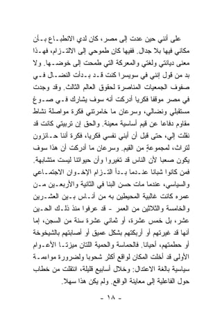 ‫ﻋﻠﻰ ﺃﻨﻨﻲ ﺤﻴﻥ ﻋﺩﺕ ﺇﻟﻰ ﻤﺼﺭ، ﻜﺎﻥ ﻟﺩﻱ ﺍﻻﻨﻁﺒـﺎﻉ ﺒـﺄﻥ‬
                  ‫‪‬‬
‫ﻤﻜﺎﻨﻲ ﻓﻴﻬﺎ ﺒﻼ ﺠﺩﺍل. ﻓﻔﻴﻬﺎ ﻜﺎﻥ ﻁﻤﻭﺤﻲ ﺇﻟﻰ ﺍﻻﻟﺘـﺯﺍﻡ، ﻓﻬـﺫﺍ‬
‫ﻤﻌﻨﻰ ﺩﻴﺎﻨﺘﻲ ﻭﻟﻐﺘﻲ ﻭﺍﻟﻤﻌﺭﻜﺔ ﺍﻟﺘﻲ ﻁﻤﺤﺕ ﺇﻟﻰ ﺨﻭﻀـﻬﺎ. ﻭﻻ‬
                    ‫ﹸ‬
‫ﺒﺩ ﻤﻥ ﻗﻭل ﺇﻨﻨﻲ ﻓﻲ ﺴﻭﻴﺴﺭﺍ ﻜﻨﺕ ﻗـﺩ ﺒـﺩﺃﺕ ﺍﻟﻨﻀـﺎل ﻓـﻲ‬
                           ‫ﹸ‬
‫ﺼﻔﻭﻑ ﺍﻟﺠﻤﻌﻴﺎﺕ ﺍﻟﻤﻨﺎﺼﺭﺓ ﻟﺤﻘﻭﻕ ﺍﻟﻌﺎﻟﻡ ﺍﻟﺜﺎﻟﺙ. ﻭﻗﺩ ﻭﺠﺩﺕ‬
‫ﻓﻲ ﻤﺼﺭ ﻤﻭﻗ ﹰﺎ ﻓﻜﺭ ‪‬ﺎ ﺃﺩﺭﻜﺕ ﺃﻨﻪ ﺴﻭﻑ ﻴﺸﺎﺭﻙ ﻓـﻲ ﺼـﻭﻍ‬
                               ‫ﹸ‬       ‫ﻴ‬     ‫ﻔ‬
‫ﻤﺴﺘﻘﺒﻠﻲ ﻭﻨﻀﺎﻟﻲ، ﻭﺴﺭﻋﺎﻥ ﻤﺎ ﺨﺎﻤﺭﺘﻨﻲ ﻓﻜﺭﺓ ﻤﻭﺍﺼﻠﺔ ﻨﺸﺎﻁ‬
‫ﻤﻘﺎﻭﻡ ﺩﻓﺎ ‪‬ﺎ ﻋﻥ ﻗﻴﻡ ﺃﺴﺎﺴﻴﺔ ﻤﻌﻴﻨﺔ. ﻭﺍﻟﺤﻕ ﺇﻥ ﺘﺭﺒﻴﺘﻲ ﻜﺎﻨﺕ ﻗﺩ‬
                ‫‪‬‬                                ‫ﻋ‬
‫ﻨﻘﻠﺕ ﺇﻟ ‪ ،‬ﺤﺘﻰ ﻗﺒل ﺃﻥ ﺃﺒﻨﻲ ﻨﻔﺴﻲ ﻓﻜﺭ ‪‬ﺎ، ﻓﻜﺭﺓ ﺃﻨﻨﺎ ﺤـﺎﺌﺯﻭﻥ‬
                      ‫ﻴ‬                            ‫ﻲ‬
‫ﻟﺘﺭﺍﺙ، ﻟﻤﺠﻤﻭﻋﺔ ﻤﻥ ﺍﻟﻘﻴﻡ. ﻭﺴﺭﻋﺎﻥ ﻤﺎ ﺃﺩﺭﻜﺕ ﺃﻥ ﻫﺫﺍ ﺴﻭﻑ‬
              ‫ﹸ‬                            ‫ٍ‬
‫ﻴﻜﻭﻥ ﺼﻌ ‪‬ﺎ ﻷﻥ ﺍﻟﻨﺎﺱ ﻗﺩ ﺘﻐﻴﺭﻭﺍ ﻭﺃﻥ ﺤﻴﻭﺍﺘﻨﺎ ﻟﻴﺴﺕ ﻤﺘﺸﺎﺒﻬﺔ.‬
                                                 ‫ﺒ‬
‫ﻓﻤﻥ ﻜﺎﻨﻭﺍ ﺸﺒﺎ ﹰﺎ ﻋﻨـﺩﻤﺎ ﺒـﺩﺃ ﺍﻟﺘـﺯﺍﻡ ﺍﻹﺨـﻭﺍﻥ ﺍﻻﺠﺘﻤـﺎﻋﻲ‬
                        ‫‪‬‬                    ‫ﻨ‬
‫ﻭﺍﻟﺴﻴﺎﺴﻲ، ﻋﻨﺩﻤﺎ ﻤﺎﺕ ﺤﺴﻥ ﺍﻟﺒﹼﺎ ﻓﻲ ﺍﻟﺜﺎﻨﻴﺔ ﻭﺍﻷﺭﺒﻌـﻴﻥ ﻤـﻥ‬
                             ‫ﻨ‬
‫ﻋﻤﺭﻩ ﻜﺎﻨﺕ ﻏﺎﻟﺒﻴﺔ ﺍﻟﻤﺤﻴﻁﻴﻥ ﺒﻪ ﻤﻥ ﺃﻨـﺎﺱ ﺒـﻴﻥ ﺍﻟﻌﺸـﺭﻴﻥ‬
‫ﻭﺍﻟﺨﺎﻤﺴﺔ ﻭﺍﻟﺜﻼﺜﻴﻥ ﻤﻥ ﺍﻟﻌﻤﺭ - ﻗﺩ ﻋﺭﻓﻭﺍ ﻤﻨﺫ ﺫﻟـﻙ ﺍﻟﺤـﻴﻥ‬
‫ﻋﺸﺭ، ﺒل ﺨﻤﺱ ﻋﺸﺭﺓ، ﺃﻭ ﺜﻤﺎﻨﻲ ﻋﺸﺭﺓ ﺴﻨﺔ ﻤﻥ ﺍﻟﺴﺠﻥ، ﺇ ‪‬ﺎ‬
 ‫ﻤ‬
‫ﺃﻨﻬﺎ ﻗﺩ ﻏﻴﺭﺘﻬﻡ ﺃﻭ ﺃﺭﺒﻜﺘﻬﻡ ﺒﺸﻜل ﻋﻤﻴﻕ ﺃﻭ ﺃﺼﺎﺒﺘﻬﻡ ﺒﺎﻟﺸﻴﺨﻭﺨﺔ‬
‫ﺃﻭ ﺤﻁﻤﺘﻬﻡ، ﺃﺤﻴﺎ ﹰﺎ. ﻓﺎﻟﺤﻤﺎﺴﺔ ﻭﺍﻟﺤﻤﻴﺔ ﺍﻟﻠﺘﺎﻥ ﻤﻴﺯﺘـﺎ ﺍﻷﻋـﻭﺍﻡ‬
                                          ‫ﻨ‬
‫ﺍﻷﻭﻟﻰ ﻗﺩ ﺃﺨﻠﺕ ﺍﻟﻤﻜﺎﻥ ﻟﻭﺍﻗﻊ ﺃﻜﺜﺭ ﺸﺤﻭ ‪‬ﺎ ﻭﻟﻀﺭﻭﺭﺓ ﻤﻭﺍﺀﻤـﺔ‬
                      ‫ﺒ‬
‫ﺴﻴﺎﺴﻴﺔ ﺒﺎﻟﻐﺔ ﺍﻻﻋﺘﺩﺍل: ﻭﺨﻼل ﺃﺴﺎﺒﻴﻊ ﻗﻠﻴﻠﺔ، ﺍﻨﺘﻘﻠﺕ ﻤﻥ ﺨﻁﺎﺏ‬
           ‫ﹸ‬
           ‫ﺤﻭل ﺍﻟﻔﺎﻋﻠﻴﺔ ﺇﻟﻰ ﻤﻌﺎﻴﻨﺔ ﺍﻟﻭﺍﻗﻊ. ﻭﻟﻡ ﻴﻜﻥ ﻫﺫﺍ ﺴﻬﻼ.‬
            ‫ﹰ‬

                         ‫- ٨١ -‬
 