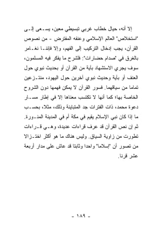 ‫ﺇﻻ ﺃﻨﻪ، ﺤﻴﺎل ﺨﻁﺎﺏ ﻏﺭﺒﻲ ﺘﺒﺴﻴﻁﻲ ﻤﻌﻴﻥ، ﻴﺴـﻌﻰ ﺇﻟـﻰ‬
                                            ‫ﹼ‬
‫"ﺍﺴﺘﺨﻼﺹ" ﺍﻟﻌﺎﻟﻡ ﺍﻹﺴﻼﻤﻲ ﻭﻋﻨﻔﻪ ﺍﻟﻤﻔﺘﺭﺽ - ﻤﻥ ﻨﺼﻭﺹ‬
‫ﺍﻟﻘﺭﺁﻥ، ﻴﺠﺏ ﺇﺩﺨﺎل ﺍﻟﺘﺭﻜﻴﺏ ﺇﻟﻰ ﺍﻟﻔﻬﻡ، ﻭﺇﻻ ﻓﺈﻨﻨـﺎ ﻨﻐـﺎﻤﺭ‬
              ‫ﹼ‬
‫ﺒﺎﻟﻐﺭﻕ ﻓﻲ "ﺼﺩﺍﻡ ﺤﻀﺎﺭﺍﺕ": ﻓﻠﺸﺭﺡ ﻤﺎ ﻴﻔﻜﺭ ﻓﻴﻪ ﺍﻟﻤﺴﻠﻤﻭﻥ،‬
‫ﺴﻭﻑ ﻴﺠﺭﻱ ﺍﻻﺴﺘﺸﻬﺎﺩ ﺒﺂﻴﺔ ﻤﻥ ﺍﻟﻘﺭﺁﻥ ﺃﻭ ﺒﺤﺩﻴﺙ ﻨﺒﻭﻱ ﺤﻭل‬
‫ﺍﻟﻌﻨﻑ ﺃﻭ ﺒﺂﻴﺔ ﻭﺤﺩﻴﺙ ﻨﺒﻭﻱ ﺁﺨﺭﻴﻥ ﺤﻭل ﺍﻟﻴﻬﻭﺩ، ﻤﻨﺘـﺯﻋﻴﻥ‬
‫ﺘﻤﺎ ‪‬ﺎ ﻤﻥ ﺴﻴﺎﻗﻬﻤﺎ. ﻓﺴﻭﺭ ﺍﻟﻘﺭﺁﻥ ﻻ ﻴﻤﻜﻥ ﻓﻬﻤﻬﺎ ﺩﻭﻥ ﺍﻟﺸﺭﻭﺡ‬
                                                 ‫ﻤ‬
‫ﺍﻟﺨﺎﺼﺔ ﺒﻬﺎ؛ ﻜﻤﺎ ﺃﻨﻬﺎ ﻻ ﺘﻜﺘﺴﺏ ﻤﻌﻨﺎﻫﺎ ﺇﻻ ﻓﻲ ﺇﻁﺎﺭ ﻤﺴـﺎﺭ‬
              ‫ﹼ‬
‫ﺩﻋﻭﺓ ﻤﺤﻤﺩ، ﺫﺍﺕ ﺍﻟﻔﺘﺭﺍﺕ ﺠﺩ ﺍﻟﻤﺘﺒﺎﻴﻨﺔ ﻭﺫﻟﻙ، ﻤﺜ ﹰ، ﺒﺤﺴـﺏ‬
       ‫ﻼ‬
‫ﻤﺎ ﺇﺫﺍ ﻜﺎﻥ ﻨﺒﻲ ﺍﻹﺴﻼﻡ ﻴﻘﻴﻡ ﻓﻲ ﻤﻜﺔ ﺃﻡ ﻓﻲ ﺍﻟﻤﺩﻴﻨﺔ ﺍﻟﻤﻨـﻭﺭﺓ.‬
‫ﺜﻡ ﺇﻥ ﻨﺹ ﺍﻟﻘﺭﺁﻥ ﻗﺩ ﻋﺭﻑ ﻗﺭﺍﺀﺍﺕ ﻋﺩﻴﺩﺓ، ﻭﻫـﻲ ﻗـﺭﺍﺀﺍﺕ‬
‫ﺘﻁﻭﺭﺕ ﻤﻥ ﺯﺍﻭﻴﺔ ﺍﻟﺴﻴﺎﻕ. ﻭﻟﻴﺱ ﻫﻨﺎﻙ ﻤﺎ ﻫﻭ ﺃﻜﺜﺭ ﺍﺨﺘـﺯﺍﻻ‬
‫ﹰ‬
‫ﻤﻥ ﺘﺼﻭﺭ ﺃﻥ "ﺇﺴﻼ ‪‬ﺎ" ﻭﺍﺤ ‪‬ﺍ ﻭﺜﺎﺒ ﹰﺎ ﻗﺩ ﻋﺎﺵ ﻋﻠﻰ ﻤﺩﺍﺭ ﺃﺭﺒﻌﺔ‬
                       ‫ﺘ‬       ‫ﺩ‬       ‫ﻤ‬
                                              ‫ﻋﺸﺭ ﻗﺭ ﹰﺎ.‬
                                                ‫ﻨ‬




                       ‫- ٩٨١ -‬
 