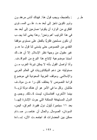 ‫: ﺒﺎﻟﻀﺒﻁ، ﻭﻴﺠﺏ ﻗﻭل ﻫﺫﺍ. ﻓﻬﻨﺎﻙ ﺃﻨﺎﺱ ﻤﺭﻫﻔـﻭﻥ‬       ‫ﻁ. ﺭ‬
‫ﻭﺫﻭﻭ ﺘﻜﻭﻴﻥ ﻨﺎﺠﺯ ﺇﻟﻰ ﺃﺒﻌﺩ ﺤـﺩ ﻋﻠـﻰ ﺍﻟﻤﺴـﺘﻭﻯ‬
‫ﺍﻟﻔﻜﺭﻱ ﻤﻥ ﺍﻟﻭﺍﺭﺩ ﺃﻥ ﻴﻜﻭﻨﻭﺍ ﺼﺎﺭﻤﻴﻥ ﺇﻟﻰ ﺃﺒﻌﺩ ﺤﺩ‬
‫ﻓﻲ ﻫﺫﺍ ﺍﻟﺘﺭﺘﻴﺏ "ﻫﻡ ﻭﻨﺤﻥ". ﻭﻫﺫﺍ ﻴﻌﻨﻲ ﺃﻨﻨﺎ ﻴﺠـﺏ‬
‫ﺃﻥ ﻨﻜﻭﻥ ﻤﺴﻠﺤﻴﻥ ﻓﻜﺭﻴﺎ ﺒﺎﻟﻔﻌل ﻋﻠﻰ ﻤﺴﺘﻭﻯ ﻤﻭﻗﻔﻨﺎ‬
                         ‫‪‬‬
‫ﺍﻟﻨﻘﺩﻱ ﻤﻥ ﺍﻟﻨﺼﻭﺹ ﺤﺘﻰ ﻴﺘﺴﻨﻰ ﻟﻨﺎ ﻗﻭل ﻤﺎ ﻫـﻭ‬
‫ﻏﻴﺭ ﻤﻘﺒﻭل ﻤﻥ ﻭﺠﻬﺔ ﻨﻅﺭ ﺍﻹﺴﻼﻡ. ﺇﻻ ﺃﻥ ﻫﻨـﺎﻙ‬
         ‫ﹼ‬
‫ﺃﺴﺒﺎ ‪‬ﺎ ﻤﻭﻀﻭﻋﻴﺔ ﻹﻨﺘﺎﺝ ﻫﺫﺍ ﺍﻟﻨﻭﻉ ﻤﻥ ﺍﻟﻤﻭﺍﻗـﻑ.‬
                                      ‫ﺒ‬
‫ﻭﺃﻨﺎ ﺃﻭﺍﺼل ﺍﻟﻘﻭل ﺒﺄﻨﻪ ﻻ ﻴﻤﻜﻥ ﺘﺒﺭﺌﺔ ﺍﻟﻐﺭﺏ ﻤـﻥ‬
‫ﻤﺴﺌﻭﻟﻴﺘﻪ ﻋﻥ ﺩﻋﻡ ﺍﻟﺩﻴﻜﺘﺎﺘﻭﺭﻴﺎﺕ ﻓﻲ ﺍﻟﻌﺎﻟﻡ ﺍﻟﻌﺭﺒﻲ‬
‫ﻭﺍﻹﺴﻼﻤﻲ. ﻭﻤﻭﻗﻑ ﺍﻟﻌﺭﺒﻴﺔ ﺍﻟﺴﻌﻭﺩﻴﺔ ﻓﻲ ﻤﻭﻀﻭﻉ‬
‫ﻗﺭﺍﺀﺓ ﺍﻟﻨﺼﻭﺹ ﻻ ﻴﺨﺘﻠﻑ ﻜﺜﻴـ ‪‬ﺍ ﻋـﻥ ﻤﻭﻗـﻑ‬
           ‫ﺭ‬
‫ﻁﺎﻟﺒﺎﻥ. ﻭﻜل ﻤﺎ ﻓﻲ ﺍﻷﻤﺭ ﻫﻭ ﺃﻥ ﻫﻨﺎﻙ ﺩﻭﻟﺔ ﺜﺭﻴـﺔ‬
‫ﺒﻴﻨﻤﺎ ﺍﻷﺨﺭﻯ، ﺃﻓﻐﺎﻨﺴﺘﺎﻥ، ﻟﻴﺴﺕ ﻜـﺫﻟﻙ. ﻭﺠﻤﻴـﻊ‬
‫ﺍﻟﺩﻭل ﺍﻟﻤﺴﺘﻬﺩﻓﺔ ﺍﻟﻤﻤﻜﻨﺔ ﺍﻟﺘﻲ ﺠﺭﺕ ﺍﻹﺸﺎﺭﺓ ﺇﻟﻴﻬـﺎ‬
‫ﺒﻌﺩ ١١ ﺴﺒﺘﻤﺒﺭ/ ﺃﻴﻠﻭل ﺩﻭل ﻓﻘﻴﺭﺓ: ﺍﻟﻌﺭﺍﻕ، ﺍﻟﻴﻤﻥ،‬
‫ﺍﻟﺴﻭﺩﺍﻥ، ﺍﻟﺼﻭﻤﺎل. ﻭﺍﻟﺤﺎل ﺃﻥ ﻋﻨﺎﺼـﺭ ﺼـﺩﺍﻡ‬
‫ﻤﻤﻜﻥ ﺒﻴﻥ ﺍﻟﺤﻀﺎﺭﺍﺕ ﻗﺩ ﺍﺠﺘﻤﻌـﺕ ﺍﻵﻥ، ﺇﺴـﺎﺀﺓ‬


                      ‫- ٢٩١ -‬
 