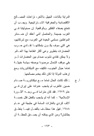 ‫ﺍﻟﺩﺭﺍﻴﺔ ﺒﺎﻟﺫﺍﺕ، ﺍﻟﺠﻬل ﺒﺎﻵﺨﺭ، ﻨﺯﺍﻋﺎﺕ ﺍﻟﻤﺼـﺎﻟﺢ‬
‫ﺍﻻﻗﺘﺼﺎﺩﻴﺔ ﻭﺍﻟﺠﻐﺭﺍﻓﻴﺔ ﺍﻻﺴـﺘﺭﺍﺘﻴﺠﻴﺔ. ﻭﻴﺠـﺏ ﺃﻥ‬
‫ﻨﺘﻤﺘﻊ ﺒﺼﻔﺎﺀ ﺍﻟﺘﻔﻜﻴﺭ ﻭﺒﺎﻟﻭﺍﻗﻌﻴﺔ: ﺇﻥ ﻤﺴﺌﻭﻟﻴﺘﻨﺎ ﻓـﻲ‬
‫ﺍﻟﻐﺭﺏ ﺠﺴﻴﻤﺔ. ﻭﺍﻟﺤﺎﺼل ﺃﻨﻨﻲ ﺃﻋﺘﻘﺩ ﺃﻥ ﻀـﻤﺎﺌﺭ‬
‫ﺍﻟﻤﻭﺍﻁﻨﻴﻥ ﻤﺴﻠﻤﻲ ﺍﻟﺒﻌﻴﺩﺓ ﻓﻲ ﺍﻟﻐﺭﺏ، ﻤﻊ ﺸﺭﻜﺎﺌﻬﻡ،‬
‫ﻫﻲ ﺍﻟﺘﻲ ﺴﻭﻑ ﻴﻜـﻭﻥ ﺒﺈﻤﻜﺎﻨﻬـﺎ ﺘﻔـﺎﺩﻱ ﺤـﺭﺏ‬
‫ﺍﻟﺤﻀﺎﺭﺍﺕ ﺒﺘﻁﻭﻴﺭ ﻭﻋﻲ ﺃﻜﺜﺭ ﺍﻨﻔﺘﺎ ‪‬ﺎ ﺒﻬﺫﺍ ﺍﻟﻌـﺎﻟﻡ.‬
               ‫ﺤ‬
‫ﻭﻻ ﻴﻤﻜﻥ ﺘﻔﺎﺩﻱ ﻨﺸﻭﺏ ﺼﺩﺍﻡ ﺒﻴﻥ ﺍﻟﺤﻀﺎﺭﺍﺕ ﻟـﻭ‬
‫ﺒﻘﻲ ﻤﻭﻗﻑ ﺍﻟﺸﻤﺎل ﻤﺭﺼﻭ ‪‬ﺍ ﺒﻭﺼﻔﻪ ﺴﻴﺎﺴﺔ ﺨﺒﻴﺜـﺔ‬
                    ‫ﺩ‬
‫ﺘﻤﺎ ‪‬ﺎ ﺤﻴﺎل ﺍﻟﺠﻨﻭﺏ، ﺘﺘﻜﻴﻑ ﻤﻊ ﺍﻟﺩﻴﻜﺘﺎﺘﻭﺭﻴﺎﺕ ﻭﻤﻊ‬
                                         ‫ﻤ‬
        ‫ﺇﺭﻫﺎﺏ ﺍﻟﺩﻭﻟﺔ ﺇﺫﺍ ﻜﺎﻥ ﺫﻟﻙ ﻴﺨﺩﻡ ﻤﺼﺎﻟﺤﻬﺎ.‬
‫: ﺘﻠﻙ ﻜﺎﻨﺕ ﺍﻟﺤﺎل ﺘﻤﺎ ‪‬ﺎ ﻤـﻊ ﺩﻴﻜﺘﺎﺘﻭﺭﻴـﺔ ﺼـﺩﺍﻡ‬
                       ‫ﻤ‬                           ‫ﺁ. ﺝ‬
‫ﺤﺴﻴﻥ. ﻓﺎﻟﻐﺭﺏ ﻟﻡ ﻴﺸﺠﺏ ﻋﺩﻭﺍﻨﻪ ﻋﻠﻰ ﺇﻴﺭﺍﻥ ﻓـﻲ‬
‫ﻋﺎﻡ ٩٧٩١. ﻓﻘﺩ ﻜﺎﻥ ﻤﺘﺭﺍ ‪‬ﺎ ﻓـﻲ ﻭﺠـﻪ "ﺍﻟﺜـﻭﺭﺓ‬
                   ‫ﺴ‬
‫ﺍﻹﺴﻼﻤﻴﺔ" - ﻜﻤﺎ ﺃﻨﻪ ﻟﻡ ﻴﺸﺠﺏ ﺒﺎﻟﻔﻌل ﻗﺘل ﺨﻤﺴـﺔ‬
‫ﺁﻻﻑ ﻜﺭﺩﻱ ﺒﺎﻟﻐﺎﺯﺍﺕ ﺍﻟﺴﺎﻤﺔ ﻓﻲ ﺤﻠﺒﺠﺔ ﻓﻲ ﻋـﺎﻡ‬
‫٨٨٩١. ﻓﻬل ﻫﺫﺍ ﻤﺨﺘﻠـﻑ ﺒﺎﻟﻔﻌـل ﻓﻴﻤـﺎ ﻴﺘﻌﻠـﻕ‬
‫ﺒﻁﺎﻟﺒﺎﻥ؟ ﻭﻤﻥ ﺍﻟﺫﻱ ﻴﻤﻜﻨﻪ ﺃﻥ ﻴﺼـﺩﻕ ﻟﻠﺤﻅـﺔ ﺃﻥ‬


                       ‫- ٣٩١ -‬
 