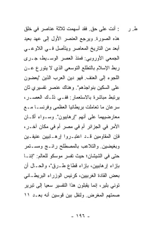 ‫: ﺃﻨﺕ ﻋﻠﻰ ﺤﻕ. ﻓﻘﺩ ﺃﺴﻬﻤﺕ ﺜﻼﺜﺔ ﻋﻨﺎﺼﺭ ﻓﻲ ﺨﻠﻕ‬            ‫ﻁ. ﺭ‬
‫ﻫﺫﻩ ﺍﻟﺼﻭﺭﺓ. ﻭﻴﺭﺠﻊ ﺍﻟﻌﻨﺼﺭ ﺍﻷﻭل ﺇﻟﻰ ﻋﻬﺩ ﺒﻌﻴﺩ‬
‫ﺃﺒﻌﺩ ﻤﻥ ﺍﻟﺘﺎﺭﻴﺦ ﺍﻟﻤﻌﺎﺼﺭ ﻭﻴﺘﺄﺼل ﻓـﻲ ﺍﻟﻼﻭﻋـﻲ‬
‫ﺍﻟﺠﻤﻌﻲ ﺍﻷﻭﺭﻭﺒﻲ: ﻓﻤﻨﺫ ﺍﻟﻌﺼﺭ ﺍﻟﻭﺴـﻴﻁ، ﺠـﺭﻯ‬
‫ﺭﺒﻁ ﺍﻹﺴﻼﻡ ﺒﺎﻟﺘﻁﻠﻊ ﺍﻟﺘﻭﺴﻌﻲ ﺍﻟﺫﻱ ﻻ ﻴﺘﻭﺭﻉ ﻋـﻥ‬
‫ﺍﻟﻠﺠﻭﺀ ﺇﻟﻰ ﺍﻟﻌﻨﻑ. ﻓﻬﻭ ﺩﻴﻥ ﺍﻟﻌﺭﺏ ﺍﻟﺫﻴﻥ "ﻴﻌﻀﻭﻥ‬
‫ﻋﻠﻰ ﺍﻟﺴﻜﻴﻥ ﺒﻨﻭﺍﺠﺫﻫﻡ". ﻭﻫﻨﺎﻙ ﻋﻨﺼﺭ ﺘﻔﺴﻴﺭﻱ ﺜﺎﻥ‬
‫ﻴﺭﺘﺒﻁ ﻤﺒﺎﺸﺭﺓ ﺒﺎﻻﺴﺘﻌﻤﺎﺭ: ﻓﻔـﻲ ﺫﻟـﻙ ﺍﻟﻌﺼـﺭ،‬
‫ﺴﺭﻋﺎﻥ ﻤﺎ ﺘﻌﺎﻤﻠﺕ ﺒﺭﻴﻁﺎﻨﻴﺎ ﺍﻟﻌﻅﻤﻰ ﻭﻓﺭﻨﺴـﺎ ﻤـﻊ‬
‫ﻤﻌﺎﺭﻀﻴﻬﻤﺎ ﻋﻠﻰ ﺃﻨﻬﻡ "ﺇﺭﻫﺎﺒﻴﻭﻥ". ﻭﺴـﻭﺍﺀ ﺃﻜـﺎﻥ‬
‫ﺍﻷﻤﺭ ﻓﻲ ﺍﻟﺠﺯﺍﺌﺭ ﺃﻡ ﻓﻲ ﻤﺼﺭ ﺃﻡ ﻓﻲ ﻤﻜﺎﻥ ﺁﺨـﺭ،‬
‫ﻓﺈﻥ ﺍﻟﻤﻘﺎﻭﻤﻴﻥ ﻗـﺩ ﺍﻋ ﹸﺒـﺭﻭﺍ ﺇﺭﻫـﺎﺒﻴﻴﻥ ﻋﻨﻴﻔـﻴﻥ‬
                       ‫ﺘ‬
‫ﻭﺒﻐﻴﻀﻴﻥ. ﻭﺍﻟﺘﻼﻋﺏ ﺒﺎﻟﻤﺼﻁﻠﺢ ﺭﺍﺌـﺞ ﻭﻤﺴـﺘﻤﺭ‬
‫ﺤﺘﻰ ﻓﻲ ﺍﻟﺸﻴﺸﺎﻥ؛ ﺤﻴﺙ ﺘﻔﺴﺭ ﻤﻭﺴﻜﻭ ﻟﻠﻌﺎﻟﻡ: "ﺇﻨﻨـﺎ‬
‫ﺒﺈﺯﺍﺀ ﺇﺭﻫﺎﺒﻴﻴﻥ، ﺒﺈﺯﺍﺀ ﻗﻁﺎﻉ ﻁـﺭﻕ"، ﻭﺍﻟﺤـﺎل ﺃﻥ‬
‫ﺒﻌﺽ ﺍﻟﻘﺎﺩﺓ ﺍﻟﻐﺭﺒﻴﻴﻥ، ﻜﺭﺌﻴﺱ ﺍﻟﻭﺯﺭﺍﺀ ﺍﻟﺒﺭﻴﻁـﺎﻨﻲ‬
‫ﺘﻭﻨﻲ ﺒﻠﻴﺭ، ﺇﻨﻤﺎ ﻴﻘﺒﻠﻭﻥ ﻫﺫﺍ ﺍﻟﺘﻔﺴﻴﺭ ﺴﻌ ‪‬ﺎ ﺇﻟﻰ ﺘﺒﺭﻴﺭ‬
           ‫ﻴ‬
‫ﺼﻤﺘﻬﻡ ﺍﻟﻤﻐﺭﺽ. ﻭﻟﻨﻘل ﺒﻴﻥ ﻗﻭﺴﻴﻥ ﺃﻨﻪ ﺒﻌـﺩ ١١‬


                        ‫- ٦٩١ -‬
 