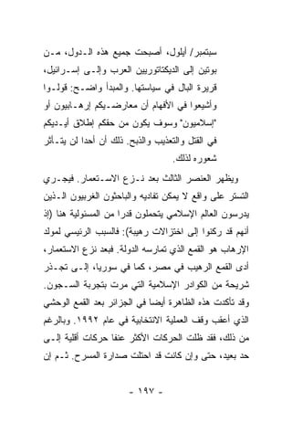 ‫ﺴﺒﺘﻤﺒﺭ/ ﺃﻴﻠﻭل، ﺃﺼﺒﺤﺕ ﺠﻤﻴﻊ ﻫﺫﻩ ﺍﻟـﺩﻭل، ﻤـﻥ‬
‫ﺒﻭﺘﻴﻥ ﺇﻟﻰ ﺍﻟﺩﻴﻜﺘﺎﺘﻭﺭﻴﻴﻥ ﺍﻟﻌﺭﺏ ﻭﺇﻟـﻰ ﺇﺴـﺭﺍﺌﻴل،‬
‫ﻗﺭﻴﺭﺓ ﺍﻟﺒﺎل ﻓﻲ ﺴﻴﺎﺴﺘﻬﺎ. ﻭﺍﻟﻤﺒﺩﺃ ﻭﺍﻀـﺢ: ﻗﻭﻟـﻭﺍ‬
‫ﻭﺃﺸﻴﻌﻭﺍ ﻓﻲ ﺍﻷﻓﻬﺎﻡ ﺃﻥ ﻤﻌﺎﺭﻀـﻴﻜﻡ ﺇﺭﻫـﺎﺒﻴﻭﻥ ﺃﻭ‬
‫"ﺇﺴﻼﻤﻴﻭﻥ" ﻭﺴﻭﻑ ﻴﻜﻭﻥ ﻤﻥ ﺤﻘﻜﻡ ﺇﻁﻼﻕ ﺃﻴـﺩﻴﻜﻡ‬
‫ﻓﻲ ﺍﻟﻘﺘل ﻭﺍﻟﺘﻌﺫﻴﺏ ﻭﺍﻟﺫﺒﺢ. ﺫﻟﻙ ﺃﻥ ﺃﺤ ‪‬ﺍ ﻟﻥ ﻴﺘـﺄﺜﺭ‬
           ‫ﺩ‬
                                   ‫ﺸﻌﻭﺭﻩ ﻟﺫﻟﻙ.‬
‫ﻭﻴﻅﻬﺭ ﺍﻟﻌﻨﺼﺭ ﺍﻟﺜﺎﻟﺙ ﺒﻌﺩ ﻨـﺯﻉ ﺍﻻﺴـﺘﻌﻤﺎﺭ. ﻓﻴﺠـﺭﻱ‬
‫ﺍﻟﺘﺴﺘﺭ ﻋﻠﻰ ﻭﺍﻗﻊ ﻻ ﻴﻤﻜﻥ ﺘﻔﺎﺩﻴﻪ ﻭﺍﻟﺒﺎﺤﺜﻭﻥ ﺍﻟﻐﺭﺒﻴﻭﻥ ﺍﻟـﺫﻴﻥ‬
‫ﻴﺩﺭﺴﻭﻥ ﺍﻟﻌﺎﻟﻡ ﺍﻹﺴﻼﻤﻲ ﻴﺘﺤﻤﻠﻭﻥ ﻗﺩ ‪‬ﺍ ﻤﻥ ﺍﻟﻤﺴﺌﻭﻟﻴﺔ ﻫﻨﺎ )ﺇﺫ‬
                      ‫ﺭ‬
‫ﺃﻨﻬﻡ ﻗﺩ ﺭﻜﻨﻭﺍ ﺇﻟﻰ ﺍﺨﺘﺯﺍﻻﺕ ﺭﻫﻴﺒﺔ(: ﻓﺎﻟﺴﺒﺏ ﺍﻟﺭﺌﻴﺴﻲ ﻟﻤﻭﻟﺩ‬
‫ﺍﻹﺭﻫﺎﺏ ﻫﻭ ﺍﻟﻘﻤﻊ ﺍﻟﺫﻱ ﺘﻤﺎﺭﺴﻪ ﺍﻟﺩﻭﻟﺔ. ﻓﺒﻌﺩ ﻨﺯﻉ ﺍﻻﺴﺘﻌﻤﺎﺭ،‬
‫ﺃﺩﻯ ﺍﻟﻘﻤﻊ ﺍﻟﺭﻫﻴﺏ ﻓﻲ ﻤﺼﺭ، ﻜﻤﺎ ﻓﻲ ﺴﻭﺭﻴﺎ، ﺇﻟـﻰ ﺘﺠـﺫﺭ‬
‫ﺸﺭﻴﺤﺔ ﻤﻥ ﺍﻟﻜﻭﺍﺩﺭ ﺍﻹﺴﻼﻤﻴﺔ ﺍﻟﺘﻲ ﻤﺭﺕ ﺒﺘﺠﺭﺒﺔ ﺍﻟﺴـﺠﻭﻥ.‬
‫ﻭﻗﺩ ﺘﺄﻜﺩﺕ ﻫﺫﻩ ﺍﻟﻅﺎﻫﺭﺓ ﺃﻴ ‪‬ﺎ ﻓﻲ ﺍﻟﺠﺯﺍﺌﺭ ﺒﻌﺩ ﺍﻟﻘﻤﻊ ﺍﻟﻭﺤﺸﻲ‬
                             ‫ﻀ‬
‫ﺍﻟﺫﻱ ﺃﻋﻘﺏ ﻭﻗﻑ ﺍﻟﻌﻤﻠﻴﺔ ﺍﻻﻨﺘﺨﺎﺒﻴﺔ ﻓﻲ ﻋﺎﻡ ٢٩٩١. ﻭﺒﺎﻟﺭﻏﻡ‬
‫ﻤﻥ ﺫﻟﻙ، ﻓﻘﺩ ﻅﻠﺕ ﺍﻟﺤﺭﻜﺎﺕ ﺍﻷﻜﺜﺭ ﻋﻨ ﹰﺎ ﺤﺭﻜﺎﺕ ﺃﻗﻠﻴﺔ ﺇﻟـﻰ‬
                  ‫ﻔ‬
‫ﺤﺩ ﺒﻌﻴﺩ، ﺤﺘﻰ ﻭﺇﻥ ﻜﺎﻨﺕ ﻗﺩ ﺍﺤﺘﻠﺕ ﺼﺩﺍﺭﺓ ﺍﻟﻤﺴﺭﺡ. ﺜـﻡ ﺇﻥ‬


                       ‫- ٧٩١ -‬
 