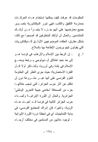 ‫ﺍﻟﺤﻜﻭﻤﺎﺕ ﻗﺩ ﻋﺭﻓﺕ ﻜﻴﻑ ﻴﻤﻜﻨﻬﺎ ﺍﺴﺘﺨﺩﺍﻡ ﻫـﺫﻩ ﺍﻟﺤﺭﻜـﺎﺕ‬
‫ﺒﻤﻤﺎﺭﺴﺔ ﺍﻟﺘﻠﻔﻴﻕ ﻭﺍﻟﻜﺫﺏ: ﻓﻬﻲ ﺘﺒﺭﺭ ﺍﻟﺩﻴﻜﺘﺎﺘﻭﺭﻴﺔ ﺒﺘﺼـﻭﻴﺭ‬
‫ﺠﻤﻴﻊ ﻤﻌﺎﺭﻀﻴﻬﺎ ﻋﻠﻰ ﺃﻨﻬﻡ ﺠـﺯﺀ ﻻ ﻴﺘﺠـﺯﺃ ﻤـﻥ ﺃﻭﻟﺌـﻙ‬
‫ﺍﻟﻤﺘﺸﺩﺩﻴﻥ. ﻭﺍﻟﺤﺎل ﺃﻥ ﺃﻭﻟﺌﻙ ﺍﻟﻤﺘﻁﺭﻓﻴﻥ ﻗﺩ ﺃﺼﺒﺤﻭﺍ ﻤﻊ ﺫﻟﻙ،‬
‫ﺒﺸﻜل ﻤﻔﺎﺭﻕ، ﺍﻟﺤﻠﻔﺎﺀ ﺍﻟﻤﻭﻀﻭﻋﻴﻴﻥ ﺍﻷﻭﺜـﻕ ﻟﻠـﺩﻴﻜﺘﺎﺘﻭﺭﻴﺎﺕ‬
             ‫ﺍﻟﺘﻲ ﻴﻘﻭﻟﻭﻥ ﺇﻨﻬﻡ ﻴﺭﻴﺩﻭﻥ ﺍﻹﻁﺎﺤﺔ ﺒﻬﺎ ﺒﺎﻟﺴﻼﺡ.‬
‫: ﺇﻥ ﺍﻟﺭﺒﻁ ﺒﻴﻥ ﺍﻹﺴﻼﻡ ﻭﺍﻹﺭﻫﺎﺏ ﻓﻲ ﻓﺭﻨﺴﺎ ﻫـﻭ‬           ‫ﺁ. ﺝ‬
‫ﺇﻟﻰ ﺤﺩ ﺒﻌﻴﺩ ﺍﺨﺘﻼﻕ ﺃﻴـﺩﻴﻭﻟﻭﺠﻲ ﻴـﺭﺘﺒﻁ ﺒﻭﻀـﻊ‬
‫ﺍﻹﺴﻼﻡ ﻓﻲ ﺒﻠﺩﻨﺎ ﻭﻓﻲ ﺃﻭﺭﻭﺒﺎ، ﻭﻟﻨﺘـﺫﻜﺭ ﺃﻭﻻ ﻜـل‬
    ‫ﹰ‬
‫ﺍﻟﻔﺘﺭﺓ ﺍﻻﺴﺘﻌﻤﺎﺭﻴﺔ؛ ﺤﻴﺙ ﺠﺭﻯ ﺍﻟﻨﻅﺭ ﺇﻟﻰ ﺍﻟﻤﻘﺎﻭﻤﺔ‬
‫ﻟﻠﻐﺯﻭ ﺍﻟﻔﺭﻨﺴﻲ ﻋﻠﻰ ﺃﻨﻬﺎ ﻏﻴـﺭ ﻤﺸـﺭﻭﻋﺔ ﺩﻭﻥ ﺃﻥ‬
‫ﻨﺘﻜﻠﻡ ﻋﻥ ﺁﺜﺎﺭ ﺤﺭﺏ ﺍﻟﺠﺯﺍﺌﺭ، ﺍﻟﺘﻲ ﺸﺠﺏ ﺨﻼﻟﻬـﺎ‬
‫ﺠﺯﺀ ﻤﻥ ﺍﻟﺼﺤﺎﻓﺔ "ﺴﻔﺎﺤﻲ ﺠﺒﻬﺔ ﺍﻟﺘﺤﺭﻴﺭ ﺍﻟﻭﻁﻨﻲ"‬
                                       ‫‪‬‬
‫ﺍﻟﺠﺯﺍﺌﺭﻴﺔ. ﻭﺍﻟﺤﺎل ﺃﻥ ﺍﻟﺜﻭﺭﺓ ﺍﻹﻴﺭﺍﻨﻴـﺔ ﻭﺃﺼـﺩﺍﺀ‬
‫ﺤﺭﺏ ﺍﻟﺠﺯﺍﺌﺭ ﺍﻟﺜﺎﻨﻴﺔ ﻓﻲ ﻓﺭﻨﺴﺎ ﻗـﺩ ﺃﺤﻴـﺕ ﻫـﺫﻩ‬
‫ﺍﻟﺭﺅﻴﺔ، ﻭﺃﺨﻴ ‪‬ﺍ، ﻓﺈﻥ ﺇﺩﺭﺍﻙ ﺍﻟﻤﺠﺘﻤﻊ ﺍﻟﻔﺭﻨﺴﻲ، ﻓﻲ‬
                                ‫ﺭ‬
‫ﺒﺩﺍﻴﺔ ﺍﻟﺜﻤﺎﻨﻴﻨﻴﺎﺕ ﺃﻱ ﻓﻲ ﻟﺤﻅﺔ ﺫﺭﻭﺓ ﺍﻟﺜﻭﺭﺓ ﺍﻹﻴﺭﺍﻨﻴﺔ‬
‫- ﻟﻭﺠﻭﺩ ﻤﻼﻴﻴﻥ ﻤﻥ ﺍﻟﻤﺴﻠﻤﻴﻥ ﻓﻲ ﻤﺨﺘﻠﻑ ﺃﺭﺠـﺎﺀ‬


                        ‫- ٨٩١ -‬
 