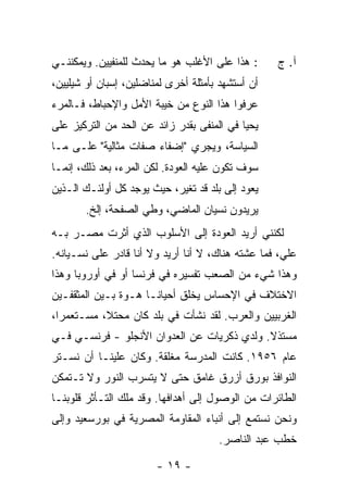 ‫: ﻫﺫﺍ ﻋﻠﻰ ﺍﻷﻏﻠﺏ ﻫﻭ ﻤﺎ ﻴﺤﺩﺙ ﻟﻠﻤﻨﻔﻴﻴﻥ. ﻭﻴﻤﻜﻨﻨـﻲ‬      ‫ﺁ. ﺝ‬
‫ﺃﻥ ﺃﺴﺘﺸﻬﺩ ﺒﺄﻤﺜﻠﺔ ﺃﺨﺭﻯ ﻟﻤﻨﺎﻀﻠﻴﻥ، ﺇﺴﺒﺎﻥ ﺃﻭ ﺸﻴﻠﻴﻴﻥ،‬
‫ﻋﺭﻓﻭﺍ ﻫﺫﺍ ﺍﻟﻨﻭﻉ ﻤﻥ ﺨﻴﺒﺔ ﺍﻷﻤل ﻭﺍﻹﺤﺒﺎﻁ، ﻓـﺎﻟﻤﺭﺀ‬
‫ﻴﺤﻴﺎ ﻓﻲ ﺍﻟﻤﻨﻔﻰ ﺒﻘﺩﺭ ﺯﺍﺌﺩ ﻋﻥ ﺍﻟﺤﺩ ﻤﻥ ﺍﻟﺘﺭﻜﻴﺯ ﻋﻠﻰ‬
‫ﺍﻟﺴﻴﺎﺴﺔ، ﻭﻴﺠﺭﻱ "ﺇﻀﻔﺎﺀ ﺼﻔﺎﺕ ﻤﺜﺎﻟﻴﺔ" ﻋﻠـﻰ ﻤـﺎ‬
‫ﺴﻭﻑ ﺘﻜﻭﻥ ﻋﻠﻴﻪ ﺍﻟﻌﻭﺩﺓ. ﻟﻜﻥ ﺍﻟﻤﺭﺀ، ﺒﻌﺩ ﺫﻟﻙ، ﺇﻨﻤـﺎ‬
‫ﻴﻌﻭﺩ ﺇﻟﻰ ﺒﻠﺩ ﻗﺩ ﺘﻐﻴﺭ، ﺤﻴﺙ ﻴﻭﺠﺩ ﻜل ﺃﻭﻟﺌـﻙ ﺍﻟـﺫﻴﻥ‬
       ‫ﻴﺭﻴﺩﻭﻥ ﻨﺴﻴﺎﻥ ﺍﻟﻤﺎﻀﻲ، ﻭﻁﻲ ﺍﻟﺼﻔﺤﺔ، ﺇﻟﺦ.‬
‫ﻟﻜﻨﻨﻲ ﺃﺭﻴﺩ ﺍﻟﻌﻭﺩﺓ ﺇﻟﻰ ﺍﻷﺴﻠﻭﺏ ﺍﻟﺫﻱ ﺃ ﹼﺭﺕ ﻤﺼـﺭ ﺒـﻪ‬
         ‫ﺜ ﹾ‬
‫ﻋﻠ ‪ ،‬ﻓﻤﺎ ﻋﺸﺘﻪ ﻫﻨﺎﻙ، ﻻ ﺃﻨﺎ ﺃﺭﻴﺩ ﻭﻻ ﺃﻨﺎ ﻗﺎﺩﺭ ﻋﻠﻰ ﻨﺴـﻴﺎﻨﻪ.‬
                                                    ‫ﻲ‬
‫ﻭﻫﺫﺍ ﺸﻲﺀ ﻤﻥ ﺍﻟﺼﻌﺏ ﺘﻔﺴﻴﺭﻩ ﻓﻲ ﻓﺭﻨﺴﺎ ﺃﻭ ﻓﻲ ﺃﻭﺭﻭﺒﺎ ﻭﻫﺫﺍ‬
‫ﺍﻻﺨﺘﻼﻑ ﻓﻲ ﺍﻹﺤﺴﺎﺱ ﻴﺨﻠﻕ ﺃﺤﻴﺎ ﹰـﺎ ﻫـﻭﺓ ﺒـﻴﻥ ﺍﻟﻤﺜﻘﻔـﻴﻥ‬
                      ‫ﻨ‬
‫ﺍﻟﻐﺭﺒﻴﻴﻥ ﻭﺍﻟﻌﺭﺏ. ﻟﻘﺩ ﻨﺸﺄﺕ ﻓﻲ ﺒﻠﺩ ﻜﺎﻥ ﻤﺤﺘ ﹰ، ﻤﺴـﺘﻌﻤ ‪‬ﺍ،‬
  ‫ﺭ‬         ‫ﻼ‬                ‫ﹸ‬
‫ﻤﺴﺘﺫﻻ. ﻭﻟﺩﻱ ﺫﻜﺭﻴﺎﺕ ﻋﻥ ﺍﻟﻌﺩﻭﺍﻥ ﺍﻷﻨﺠﻠﻭ - ﻓﺭﻨﺴـﻲ ﻓـﻲ‬
                                      ‫‪‬‬     ‫ﹰ‬
‫ﻋﺎﻡ ٦٥٩١. ﻜﺎﻨﺕ ﺍﻟﻤﺩﺭﺴﺔ ﻤﻐﻠﻘﺔ. ﻭﻜﺎﻥ ﻋﻠﻴﻨـﺎ ﺃﻥ ﻨﺴـﺘﺭ‬
‫ﺍﻟﻨﻭﺍﻓﺫ ﺒﻭﺭﻕ ﺃﺯﺭﻕ ﻏﺎﻤﻕ ﺤﺘﻰ ﻻ ﻴﺘﺴﺭﺏ ﺍﻟﻨﻭﺭ ﻭﻻ ﺘـﺘﻤﻜﻥ‬
‫ﺍﻟﻁﺎﺌﺭﺍﺕ ﻤﻥ ﺍﻟﻭﺼﻭل ﺇﻟﻰ ﺃﻫﺩﺍﻓﻬﺎ. ﻭﻗﺩ ﻤﻠﻙ ﺍﻟﺘـﺄﺜﺭ ﻗﻠﻭﺒﻨـﺎ‬
        ‫‪‬‬
‫ﻭﻨﺤﻥ ﻨﺴﺘﻤﻊ ﺇﻟﻰ ﺃﻨﺒﺎﺀ ﺍﻟﻤﻘﺎﻭﻤﺔ ﺍﻟﻤﺼﺭﻴﺔ ﻓﻲ ﺒﻭﺭﺴﻌﻴﺩ ﻭﺇﻟﻰ‬
                                      ‫ﺨﻁﺏ ﻋﺒﺩ ﺍﻟﻨﺎﺼﺭ.‬

                        ‫- ٩١ -‬
 