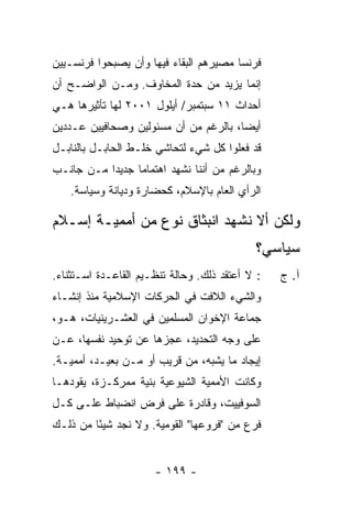 ‫ﻓﺭﻨﺴﺎ ﻤﺼﻴﺭﻫﻡ ﺍﻟﺒﻘﺎﺀ ﻓﻴﻬﺎ ﻭﺃﻥ ﻴﺼﺒﺤﻭﺍ ﻓﺭﻨﺴـﻴﻴﻥ‬
‫ﺇ ﹼﻤﺎ ﻴﺯﻴﺩ ﻤﻥ ﺤﺩﺓ ﺍﻟﻤﺨﺎﻭﻑ. ﻭﻤـﻥ ﺍﻟﻭﺍﻀـﺢ ﺃﻥ‬
                                       ‫ﻨ‬
‫ﺃﺤﺩﺍﺙ ١١ ﺴﺒﺘﻤﺒﺭ/ ﺃﻴﻠﻭل ١٠٠٢ ﻟﻬﺎ ﺘﺄﺜﻴﺭﻫﺎ ﻫـﻲ‬
‫ﺃﻴ ‪‬ﺎ، ﺒﺎﻟﺭﻏﻡ ﻤﻥ ﺃﻥ ﻤﺴﺌﻭﻟﻴﻥ ﻭﺼﺤﺎﻓﻴﻴﻥ ﻋـﺩﺩﻴﻥ‬
                                       ‫ﻀ‬
‫ﻗﺩ ﻓﻌﻠﻭﺍ ﻜل ﺸﻲﺀ ﻟﺘﺤﺎﺸﻲ ﺨﻠـﻁ ﺍﻟﺤﺎﺒـل ﺒﺎﻟﻨﺎﺒـل‬
‫ﻭﺒﺎﻟﺭﻏﻡ ﻤﻥ ﺃﻨﻨﺎ ﻨﺸﻬﺩ ﺍﻫﺘﻤﺎ ‪‬ﺎ ﺠﺩﻴ ‪‬ﺍ ﻤـﻥ ﺠﺎﻨـﺏ‬
           ‫ﺩ‬      ‫ﻤ‬
    ‫ﺍﻟﺭﺃﻱ ﺍﻟﻌﺎﻡ ﺒﺎﻹﺴﻼﻡ، ﻜﺤﻀﺎﺭﺓ ﻭﺩﻴﺎﻨﺔ ﻭﺴﻴﺎﺴﺔ.‬

‫ﻭﻟﻜﻥ ﺃﻻ ﻨﺸﻬﺩ ﺍﻨﺒﺜﺎﻕ ﻨﻭﻉ ﻤﻥ ﺃﻤﻤﻴـﺔ ﺇﺴـﻼﻡ‬
                                            ‫ﺴﻴﺎﺴﻲ؟‬
‫: ﻻ ﺃﻋﺘﻘﺩ ﺫﻟﻙ. ﻭﺤﺎﻟﺔ ﺘﻨﻅـﻴﻡ ﺍﻟﻘﺎﻋـﺩﺓ ﺍﺴـﺘﺜﻨﺎﺀ.‬   ‫ﺁ. ﺝ‬
‫ﻭﺍﻟﺸﻲﺀ ﺍﻟﻼﻓﺕ ﻓﻲ ﺍﻟﺤﺭﻜﺎﺕ ﺍﻹﺴﻼﻤﻴﺔ ﻤﻨﺫ ﺇﻨﺸـﺎﺀ‬
‫ﺠﻤﺎﻋﺔ ﺍﻹﺨﻭﺍﻥ ﺍﻟﻤﺴﻠﻤﻴﻥ ﻓﻲ ﺍﻟﻌﺸـﺭﻴﻨﻴﺎﺕ، ﻫـﻭ،‬
‫ﻋﻠﻰ ﻭﺠﻪ ﺍﻟﺘﺤﺩﻴﺩ، ﻋﺠﺯﻫﺎ ﻋﻥ ﺘﻭﺤﻴﺩ ﻨﻔﺴﻬﺎ، ﻋـﻥ‬
‫ﺇﻴﺠﺎﺩ ﻤﺎ ﻴﺸﺒﻪ، ﻤﻥ ﻗﺭﻴﺏ ﺃﻭ ﻤـﻥ ﺒﻌﻴـﺩ، ﺃﻤﻤﻴـﺔ.‬
‫ﻭﻜﺎﻨﺕ ﺍﻷﻤﻤﻴﺔ ﺍﻟﺸﻴﻭﻋﻴﺔ ﺒﻨﻴﺔ ﻤﻤﺭﻜـﺯﺓ، ﻴﻘﻭﺩﻫـﺎ‬
‫ﺍﻟﺴﻭﻓﻴﻴﺕ، ﻭﻗﺎﺩﺭﺓ ﻋﻠﻰ ﻓﺭﺽ ﺍﻨﻀﺒﺎﻁ ﻋﻠـﻰ ﻜـل‬
‫ﻓﺭﻉ ﻤﻥ "ﻓﺭﻭﻋﻬﺎ" ﺍﻟﻘﻭﻤﻴﺔ. ﻭﻻ ﻨﺠﺩ ﺸﻴ ًﺎ ﻤﻥ ﺫﻟـﻙ‬
         ‫ﺌ‬


                      ‫- ٩٩١ -‬
 