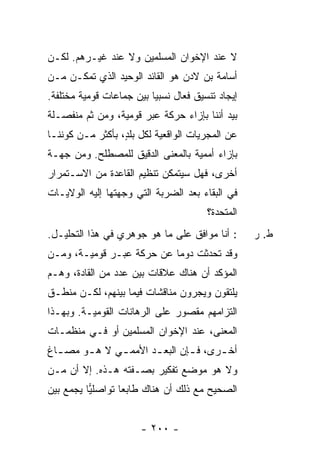 ‫ﻻ ﻋﻨﺩ ﺍﻹﺨﻭﺍﻥ ﺍﻟﻤﺴﻠﻤﻴﻥ ﻭﻻ ﻋﻨﺩ ﻏﻴـﺭﻫﻡ. ﻟﻜـﻥ‬
‫ﺃﺴﺎﻤﺔ ﺒﻥ ﻻﺩﻥ ﻫﻭ ﺍﻟﻘﺎﺌﺩ ﺍﻟﻭﺤﻴﺩ ﺍﻟﺫﻱ ﺘﻤﻜـﻥ ﻤـﻥ‬
‫ﺇﻴﺠﺎﺩ ﺘﻨﺴﻴﻕ ﻓ ‪‬ﺎل ﻨﺴﺒ ‪‬ﺎ ﺒﻴﻥ ﺠﻤﺎﻋﺎﺕ ﻗﻭﻤﻴﺔ ﻤﺨﺘﻠﻔﺔ.‬
                          ‫ﻴ‬       ‫ﻌ‬
‫ﺒﻴﺩ ﺃﻨﻨﺎ ﺒﺈﺯﺍﺀ ﺤﺭﻜﺔ ﻋﺒﺭ ﻗﻭﻤﻴﺔ، ﻭﻤﻥ ﺜﻡ ﻤﻨﻔﺼـﻠﺔ‬
‫ﻋﻥ ﺍﻟﻤﺠﺭﻴﺎﺕ ﺍﻟﻭﺍﻗﻌﻴﺔ ﻟﻜل ﺒﻠ ٍ، ﺒﺄﻜﺜﺭ ﻤـﻥ ﻜﻭﻨﻨـﺎ‬
                  ‫ﺩ‬
‫ﺒﺈﺯﺍﺀ ﺃﻤﻤﻴﺔ ﺒﺎﻟﻤﻌﻨﻰ ﺍﻟﺩﻗﻴﻕ ﻟﻠﻤﺼﻁﻠﺢ. ﻭﻤﻥ ﺠﻬـﺔ‬
‫ﺃﺨﺭﻯ، ﻓﻬل ﺴﻴﺘﻤﻜﻥ ﺘﻨﻅﻴﻡ ﺍﻟﻘﺎﻋﺩﺓ ﻤﻥ ﺍﻻﺴـﺘﻤﺭﺍﺭ‬
‫ﻓﻲ ﺍﻟﺒﻘﺎﺀ ﺒﻌﺩ ﺍﻟﻀﺭﺒﺔ ﺍﻟﺘﻲ ﻭﺠﻬﺘﻬﺎ ﺇﻟﻴﻪ ﺍﻟﻭﻻﻴـﺎﺕ‬
                                         ‫ﺍﻟﻤﺘﺤﺩﺓ؟‬
‫: ﺃﻨﺎ ﻤﻭﺍﻓﻕ ﻋﻠﻰ ﻤﺎ ﻫﻭ ﺠﻭﻫﺭﻱ ﻓﻲ ﻫﺫﺍ ﺍﻟﺘﺤﻠﻴـل.‬        ‫ﻁ. ﺭ‬
‫ﻭﻗﺩ ﺘﺤﺩﺜﺕ ﺩﻭ ‪‬ﺎ ﻋﻥ ﺤﺭﻜﺔ ﻋﺒـﺭ ﻗﻭﻤﻴـﺔ، ﻭﻤـﻥ‬
                           ‫ﹸ ﻤ‬
‫ﺍﻟﻤﺅﻜﺩ ﺃﻥ ﻫﻨﺎﻙ ﻋﻼﻗﺎﺕ ﺒﻴﻥ ﻋﺩﺩ ﻤﻥ ﺍﻟﻘﺎﺩﺓ، ﻭﻫـﻡ‬
‫ﻴﻠﺘﻘﻭﻥ ﻭﻴﺠﺭﻭﻥ ﻤﻨﺎﻗﺸﺎﺕ ﻓﻴﻤﺎ ﺒﻴﻨﻬﻡ، ﻟﻜـﻥ ﻤﻨﻁـﻕ‬
‫ﺍﻟﺘﺯﺍﻤﻬﻡ ﻤﻘﺼﻭﺭ ﻋﻠﻰ ﺍﻟﺭﻫﺎﻨﺎﺕ ﺍﻟﻘﻭﻤﻴـﺔ. ﻭﺒﻬـﺫﺍ‬
‫ﺍﻟﻤﻌﻨﻰ، ﻋﻨﺩ ﺍﻹﺨﻭﺍﻥ ﺍﻟﻤﺴﻠﻤﻴﻥ ﺃﻭ ﻓـﻲ ﻤﻨﻅﻤـﺎﺕ‬
‫ﺃﺨ ـﺭﻯ، ﻓ ـﺈﻥ ﺍﻟ ‪‬ﻌ ـﺩ ﺍﻷﻤﻤ ـﻲ ﻻ ﻫ ـﻭ ﻤﺼ ـﺎﻍ‬
  ‫ـ‬     ‫ـ‬      ‫ـ‬       ‫ﺒـ‬        ‫ـ‬      ‫ـ‬
‫ﻭﻻ ﻫﻭ ﻤﻭﻀﻊ ﺘﻔﻜﻴﺭ ﺒﺼـﻔﺘﻪ ﻫـﺫﻩ. ﺇﻻ ﺃﻥ ﻤـﻥ‬
       ‫ﹼ‬
‫ﺍﻟﺼﺤﻴﺢ ﻤﻊ ﺫﻟﻙ ﺃﻥ ﻫﻨﺎﻙ ﻁﺎﺒ ‪‬ﺎ ﺘﻭﺍﺼﻠﻴﺎ ﻴﺠﻤﻊ ﺒﻴﻥ‬
          ‫‪‬‬       ‫ﻌ‬


                        ‫- ٠٠٢ -‬
 