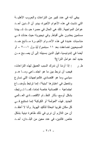 ‫ﻴﺒﻘﻰ ﺃﻨﻪ ﻓﻲ ﻋﺩﺩ ﻜﺒﻴﺭ ﻤﻥ ﺍﻟﻨﺯﺍﻋﺎﺕ ﻭﺍﻟﺤﺭﻭﺏ ﺍﻷﻫﻠﻴـﺔ‬
‫ﺍﻟﺘﻲ ﻨﺸﺒﺕ ﻓﻲ ﻫﺫﻩ ﺍﻷﻋﻭﺍﻡ ﺍﻷﺨﻴﺭﺓ، ﻴﺒﺩﻭ ﺃﻥ ﺍﻟـﺩﻴﻥ ﺃﺤـﺩ‬
‫ﻋﻭﺍﻤل ﺍﻟﻤﻭﺍﺠﻬﺔ. ﺘﻠﻙ ﻫﻲ ﺍﻟﺤﺎل ﻓﻲ ﻤﺼﺭ؛ ﺤﻴـﺙ ﺸـﻬﺩﻨﺎ‬
‫ﻤﺴﻠﻤﻴﻥ ﻴﻌﺘﺩﻭﻥ ﻋﻠﻰ ﺃﻗﺒﺎﻁ. ﻭﻓﻲ ﻨﻴﺠﻴﺭﻴﺎ؛ ﺤﻴﺙ ﺤﺩﺜﺕ ﻓـﻲ‬
‫ﻤﻨﺎﺴﺒﺎﺕ ﻋﺩﻴﺩﺓ ﻓﻲ ﻫﺫﻩ ﺍﻷﻋـﻭﺍﻡ ﺍﻷﺨﻴـﺭﺓ ﻤـﺫﺍﺒﺢ ﻀـﺩ‬
‫ﺍﻟﻤﺴﻴﺤﻴﻴﻥ ﺘﻀﺎﻋﻔﺕ ﺒﻌﺩ ١١ ﺴﺒﺘﻤﺒﺭ/ ﺃﻴﻠـﻭل ١٠٠٢ - ﺃﻭ‬
‫ﺃﻴ ‪‬ﺎ ﻓﻲ ﺇﻨﺩﻭﻨﻴﺴﻴﺎ، ﻓﻬل ﺍﻟﺩﻴﻥ ﺒﺴﺒﻴﻠﻪ ﺇﻟﻰ ﺃﻥ ﻴﺼـﺒﺢ ﻤـﻥ‬
                                                 ‫ﻀ‬
                                    ‫ﺠﺩﻴﺩ ﺃﺤﺩ ﻋﻭﺍﻤل ﺍﻟﻨﺯﺍﻉ؟‬
‫: ﺇﺫﺍ ﺃﺭﺩﻨﺎ ﺃﻥ ﻨﺩﺭﻙ ﺍﻟﺴﺒﺏ ﺍﻟﻌﻤﻴﻕ ﻟﻬﺫﻩ ﺍﻟﻨﺯﺍﻋﺎﺕ،‬        ‫ﻁ. ﺭ‬
‫ﻓﻴﺠﺏ ﺃﻥ ﻨﺭﺒﻁ ﺒﻴﻥ ﻤﺎ ﻫﻭ ﺍﺠﺘﻤـﺎﻋﻲ ﻭﻤـﺎ ﻫـﻭ‬
‫ﺴﻴﺎﺴﻲ ﻭﻤﺎ ﻫﻭ ﺍﻗﺘﺼﺎﺩﻱ. ﻓﺎﻟﻤﻭﺍﺠﻬﺎﺕ ﺍﻟﺘﻲ ﻨﺴﺎﺭﻉ‬
‫ﻭﻨﺘﻌﺠل ﻓﻲ ﺍﻋﺘﺒﺎﺭﻫﺎ "ﺩﻴﻨﻴﺔ"، ﺇﻨﻤﺎ ﺘﺭﺘﺒﻁ ﺒﺄﻭﻀـﺎﻉ‬
‫ﺍﺠﺘﻤﺎﻋﻴﺔ - ﺍﻗﺘﺼﺎﺩﻴﺔ ﺨﺎﺼﺔ ﺘﻤﺎ ‪‬ﺎ، ﻜﻤـﺎ ﺘـﺭﺘﺒﻁ،‬
               ‫ﻤ‬
‫ﺒﺸﻜل ﺃﻭﺴﻊ، ﺒﺂﺜﺎﺭ ﺍﻟﻨﻅـﺎﻡ ﺍﻻﻗﺘﺼـﺎﺩﻱ ﺍﻟﻌـﺎﻟﻤﻲ‬
‫ﺍﻟﺠﺩﻴﺩ. ﻓﻬﺫﻩ "ﺍﻟﻌﻭﻟﻤﺔ" ﺃﻭ ﺍﻟﻜﻭﻜﺒﺔ" ﺇﻨﻤﺎ ﺘﺴﺘﺘﺒﻊ ﻓـﻲ‬
‫ﻜل ﻤﻜﺎﻥ ﺘﻘﺭﻴ ‪‬ﺎ ﺍﻨﺒﻌﺎﺜﺎ ﻟﺘﺄﻜﻴﺩ ﺍﻟﻬﻭﻴﺔ. ﻭﺃﻨﺎ ﻻ ﺃﻋﺘﻘـﺩ‬
                              ‫ﹰ‬       ‫ﺒ‬
‫ﺃﻥ ﻤﻥ ﺍﻟﻼﺯﻡ ﺃﻥ ﻨﺭﻯ ﻓﻲ ﺫﻟﻙ ﻅﺎﻫﺭﺓ ﺩﻴﻨﻴﺔ ﺒﺸﻜل‬
‫ﺨﺎﺹ. ﻓﺎﻟﺩﻴﻥ، ﻓﻲ ﻋﺩﺩ ﻤﻌﻴﻥ ﻤﻥ ﺍﻟﺒﻠـﺩﺍﻥ، ﺃﺤـﺩ‬


                         ‫- ٢٠٢ -‬
 