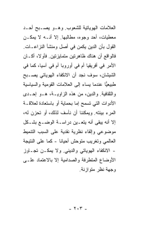 ‫ﺍﻟﻌﻼﻤﺎﺕ ﺍﻟﻬﻭﻴﺎﺘﻴﺔ ﻟﻠﺸﻌﻭﺏ. ﻭﻫـﻭ ﻴﺼـﺒﺢ ﺃﺤـﺩ‬
‫ﻤﻌﻁﻴﺎﺕ، ﺃﺤﺩ ﻭﺠﻭﻩ، ﻤﻁﺎﻟﺒﻬﺎ. ﺇﻻ ﺃﻨـﻪ ﻻ ﻴﻤﻜـﻥ‬
             ‫ﹼ‬
‫ﺍﻟﻘﻭل ﺒﺄﻥ ﺍﻟﺩﻴﻥ ﻴﻜﻤﻥ ﻓﻲ ﺃﺼل ﻭﻤﻨﺸﺄ ﺍﻟﻨﺯﺍﻋـﺎﺕ.‬
‫ﻓﺎﻟﻭﺍﻗﻊ ﺃﻥ ﻫﻨﺎﻙ ﻅﺎﻫﺭﺘﻴﻥ ﻤﺘﻤﺎﻴﺯﺘﻴﻥ. ﻓﺄﻭ ﹰ، ﺃﻜـﺎﻥ‬
       ‫ﻻ‬
‫ﺍﻷﻤﺭ ﻓﻲ ﺃﻓﺭﻴﻘﻴﺎ ﺃﻡ ﻓﻲ ﺃﻭﺭﻭﺒﺎ ﺃﻡ ﻓﻲ ﺁﺴﻴﺎ، ﻜﻤﺎ ﻓﻲ‬
‫ﺍﻟﺸﻴﺸﺎﻥ، ﺴﻭﻑ ﻨﺠﺩ ﺃﻥ ﺍﻻﻨﻜﻔﺎﺀ ﺍﻟﻬﻭﻴﺎﺘﻲ ﻴﺼـﺒﺢ‬
‫ﻁﺒﻴﻌﻴﺎ ﻋﻨﺩﻤﺎ ‪‬ﺴﺎﺀ ﺇﻟﻰ ﺍﻟﻌﻼﻤﺎﺕ ﺍﻟﻘﻭﻤﻴﺔ ﻭﺍﻟﺴﻴﺎﺴﻴﺔ‬
                                 ‫ﻴ‬        ‫‪‬‬
‫ﻭﺍﻟﺜﻘﺎﻓﻴﺔ. ﻭﺍﻟﺩﻴﻥ، ﻤﻥ ﻫﺫﻩ ﺍﻟﺯﺍﻭﻴـﺔ، ﻫـﻭ ﺇﺤـﺩﻯ‬
‫ﺍﻷﺩﻭﺍﺕ ﺍﻟﺘﻲ ﺘﺴﻤﺢ ﺇ ‪‬ﺎ ﺒﺤﻤﺎﻴﺔ ﺃﻭ ﺒﺎﺴﺘﻌﺎﺩﺓ ﻟﻌﻼﻗـﺔ‬
                           ‫ﻤ‬
‫ﺍﻟﻤﺭﺀ ﺒﻴﺌﺘﻪ. ﻭﻴﻤﻜﻨﻨﺎ ﺃﻥ ﻨﺄﺴﻑ ﻟﺫﻟﻙ، ﺃﻭ ﺘﺤﺯﻥ ﻟﻪ،‬
‫ﺇﻻ ﺃﻨﻪ ﻴﺒﻘﻰ ﺃﻨﻪ ﻴﺘﻌـﻴﻥ ﺩﺭﺍﺴـﺔ ﺍﻟﻭﻀـﻊ ﺒﺸـﻜل‬
                                        ‫ﹼ‬
‫ﻤﻭﻀﻭﻋﻲ ﻭﺇﻟﻘﺎﺀ ﻨﻅﺭﻴﺔ ﻨﻘﺩﻴﺔ ﻋﻠﻰ ﺍﻟﺴﺒﺏ ﺍﻟﺘﻨﻤﻴﻁ‬
‫ﺍﻟﻌﺎﻟﻤﻲ ﻭﺘﻐﺭﻴﺏ ﻤﺘﻭﺤﺵ ﺃﺤﻴﺎ ﹰﺎ - ﻜﻤﺎ ﻋﻠﻰ ﺍﻟﻨﺘﻴﺠﺔ‬
                   ‫ﻨ‬
‫- ﺍﻻﻨﻜﻔﺎﺀ ﺍﻟﻬﻭﻴﺎﺘﻲ ﻭﺍﻟﺩﻴﻨﻲ. ﻭﻻ ﻴﻤﻜـﻥ ﺘﺠـﺎﻭﺯ‬
‫ﺍﻷﻭﻀﺎﻉ ﺍﻟﻤﺘﻁﺭﻓﺔ ﻭﺍﻟﺼﺩﺍﻤﻴﺔ ﺇﻻ ﺒﺎﻻﻋﺘﻤﺎﺩ ﻋﻠـﻰ‬
              ‫ﹼ‬
                            ‫ﻭﺠﻬﺔ ﻨﻅﺭ ﻤﺘﻭﺍﺯﻨﺔ.‬




                       ‫- ٣٠٢ -‬
 