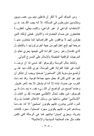 ‫ﻭﻤﻥ ﺍﻟﻤﺅﻜﺩ ﺃﻨﻨﻲ ﻻ ﺃﻨﻜﺭ ﺃﻥ ﻓﺎﻋﻠﻴﻥ ﺩﻴﻨﻴـﻴﻥ ﻋﺼـﺒﻭﻴﻴﻥ‬
‫ﻭﻤﺘﺸﺩﺩﻴﻥ ﻤﺘﻭﺭﻁﻭﻥ ﻓﻲ ﺍﻟﻤﺴﺄﻟﺔ، ﺇﻻ ﺃﻨﻪ ﻴﺠﺏ ﺍﻟﻜـﻑ ﻋـﻥ‬
‫ﺍﻻﺴﺘﺨﺩﺍﻡ، ﺍﻟﻭﺍﻋﻲ ﺃﻭ ﻏﻴﺭ ﺍﻟﻭﺍﻋﻲ، ﻭﺍﻟﺘﺒﺴـﻴﻁﻲ، ﻟﻨﻅﺭﻴـﺔ‬
‫ﻫﻨﺘﻨﺠﺘﻭﻥ ﻋﻥ ﺼﺩﺍﻡ ﺍﻟﺤﻀﺎﺭﺍﺕ ﻭﺍﻷﺩﻴﺎﻥ. ﻓﺤﺘﻰ ﺃﻭﻟﺌﻙ ﺍﻟﺫﻴﻥ‬
‫ﻴﻘﻭﻟﻭﻥ ﺇﻨﻬﻡ ﻻ ﻴﻭﺍﻓﻘﻭﻥ ﻋﻠﻰ ﺍﻓﺘﺭﺍﻀﺎﺘﻬﺎ ﺇﻨﻤﺎ ﻴﺘﺨﺫﻭﻥ ﻤﻨﻬـﺎ‬
‫ﻤﺭﺠ ‪‬ﺎ ﻟﻬﻡ )ﻤﻊ ﺍﺨﺘﺯﺍﻟﻬﻡ ﻤﻥ ﺠﻬﺔ ﺃﺨﺭﻯ ﻟﻭﺯﻨﻬـﺎ ﻭﻟﻠﺘﺤﻠﻴـل‬
                                                ‫ﻌ‬
‫ﺍﻟﺫﻱ ﺘﻘﺩﻤﻪ( ﻭﻋﺒﺭ ﺭﻤﻭﺯ ﺍﻟﻘﺭﺍﺀﺓ ﺍﻟﺘﻲ ﺘﺘﻴﺤﻬﺎ ﻴﺠﺭﻱ ﺘﺤﻠﻴـل‬
  ‫ﺍﻟﻤﺭﺠﻴﺎﺕ ﺍﻟﻭﺍﻗﻌﻴﺔ ﺍﻟﻤﺘﺼﻠﺔ ﺒﺎﻹﺴﻼﻡ ﻋﻠﻰ ﺍﻟﻤﺴﺭﺡ ﺍﻟﺩﻭﻟﻲ.‬
‫ﻭﻟﻨﺄﺨﺫ ﻤﺜﺎل ﺍﻟﺒﻭﺴﻨﺔ ﻭﻜﻭﺴﻭﻓﻭ. ﻟﻘﺩ ﺘﺴﻨﻰ ﻟﻨﺎ ﺃﻥ ﻨﺭﺼـﺩ‬
‫ﺃﺸﻴﺎﺀ ﻓﻲ ﻏﺎﻴﺔ ﺍﻟﻐﺭﺍﺒﺔ. ﻓﻔﻲ ﺍﻟﺒﻭﺴﻨﺔ، ﺠﺭﻯ ﺍﻟﺘﺸـﺩﻴﺩ ﻋﻠـﻰ‬
‫ﺃﻭﺍﻀﻊ ﻤﺄﻭﺴﺎﻭﻴﺔ ﻜﺎﻥ "ﺍﻟﻤﺴﻠﻤﻭﻥ" ﻀﺤﺎﻴﺎ ﻭﻴﺠﺏ ﺃﻥ ﻨﺘﺫﻜﺭ ﺃﻥ‬
‫ﺘﻴﺘﻭ ﻫﻭ ﺍﻟﺫﻱ ﻜﺎﻥ ﻗﺩ ﺠﻌل ﻤﻨﻬﻡ ﺠﻤﺎﻋﺔ ﻗﻭﻤﻴﺔ. ﻭﻗﺩ ﺘﺤـﺩﺙ‬
‫ﺍﻟﻐﺭﺏ ﻋﻥ ﺤﺩﻭﺙ ﺇﺒﺎﺩﺓ ﺇﻻ ﺃﻨﻪ ﻟﻡ ﻴﺘﺩﺨل ﺇﻻ ﺒﻌﺩ ﺘﺄﺨﺭ ﻁﻭﻴل.‬
                ‫ﹼ‬              ‫ﹼ‬
‫ﻭﻋﻨﺩﻤﺎ ﺃﺼﺒﺢ ﻤﻥ ﺍﻟﻭﺍﻀﺢ ﺃﻥ ﺍﻟﺸـﻲﺀ ﻨﻔﺴـﻪ ﻴﺤـﺩﺙ ﻓـﻲ‬
‫ﻜﻭﺴﻭﻓﻭ، ﺸﻥ ﺤﻠﻑ ﺸﻤﺎل ﺍﻷﻁﻠﺴﻲ ﻫﺠﻭﻤﻪ، ﻟﻜـﻥ ﺍﻟﻌﺎﻤـل‬
‫"ﺍﻹﺴﻼﻤﻲ" ﺍﺨﺘﻔﻰ ﺴﺎﻋﺘﻬﺎ ﻤﻥ ﻭﺴﺎﺌل ﺍﻹﻋﻼﻡ. ﻓﻌﻨﺩﻤﺎ ﻴﺘﹾـﺭﻙ‬
‫‪‬‬
‫ﺍﻟﻤﺭﺀ ﺍﻟﻨﺎﺱ ﻴﺒﺎﺩﻭﻥ، ﻓﺈﻨﻬﻡ ﻴﻜﻭﻨﻭﻥ "ﻤﺴﻠﻤﻴﻥ" ﺇﻻ ﺃﻨﻪ ﻋﻨـﺩﻤﺎ‬
           ‫ﹼ‬                                      ‫‪‬‬
‫ﻴﺴﺎﻨﺩﻫﻡ ﺍﻟﻤﺭﺀ، ﻓﺈﻨﻬﻡ ﻴﻜﻭﻨﻭﻥ ﻤﺠﺭﺩ "ﻀﺤﺎﻴﺎ"، ﻤﺠﺭﺩ ﻜﺎﺌﻨﺎﺕ‬
‫ﺒﺸﺭﻴﺔ، ﻭﻴﺠﺭﻱ "ﻨﺴﻴﺎﻥ" ﺩﻴﺎﻨﺘﻬﻡ. ﻓﻤﺎ ﻫﻲ ﺍﻟﺭﺴﺎﻟﺔ ﺍﻟﺘﻲ ﺘﻜﻤﻥ‬
               ‫ﺨﻠﻑ ﻤﺜل ﻫﺫﻩ ﺍﻟﻤﻌﺎﻟﺠﺔ ﺍﻟﺴﻴﺎﺴﻴﺔ ﻭﺍﻹﻋﻼﻤﻴﺔ؟‬
                      ‫- ٥٠٢ -‬
 