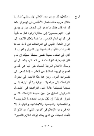 ‫: ﺒﺎﻟﻔﻌل، ﻟﻘﺩ ﺠﺭﻯ ﻤﺤﻭ "ﺍﻟﻌﺎﻟﻡ ﺍﻹﺴـﻼﻤﻲ" ﺘﻤﺎ ‪‬ـﺎ‬
  ‫ﻤ‬                                                 ‫ﺁ. ﺝ‬
‫ﺨﻼل ﺤﺭﺏ ﺤﻠﻑ ﺸﻤﺎل ﺍﻷﻁﻠﺴﻲ ﻓﻲ ﻜﻭﺴﻭﻓﻭ. ﻜﻤﺎ‬
‫ﻟﻭ ﺃﻨﻪ ﻜﺎﻥ ﻫﻨﺎﻙ ﻤﺎ ﻴﺩﻋﻭ ﺇﻟﻰ ﺍﻟﺨﻭﻑ ﻤﻥ ﺃﻥ ﻴﺅﺩﻱ‬
‫ﻗﻭل: "ﺇﻨﻬﻡ ﻤﺴﻠﻤﻭﻥ" ﺇﻟﻰ ﺍﺴﺘﺜﺎﺭﺓ ﺭﺩﻭﺩ ﻓﻌل ﺴـﻠﺒﻴﺔ‬
‫ﻓﻲ ﺍﻟﺭﺃﻱ ﺍﻟﻌﺎﻡ ﺍﻟﻐﺭﺒﻲ. ﺃ ‪‬ﺎ ﻓﻴﻤﺎ ﻴﺘﻌﻠﻕ ﺍﻻﺘﺠﺎﻩ ﺇﻟﻰ‬
                       ‫ﻤ‬
‫ﺇﺒﺭﺍﺯ ﺍﻟﻌﺎﻤل ﺍﻟﺩﻴﻨﻲ ﻓﻲ ﺍﻟﻨﺯﺍﻋﺎﺕ، ﻓﺈﻥ ﻟـﻪ ﻋـﺩﺓ‬
‫ﺘﻔﺴﻴﺭﺍﺕ. ﻓﺎﻨﺘﻬﺎﺀ ﺍﻟﻤﻭﺍﺠﻬﺔ ﺒﻴﻥ ﺍﻟﺸﺭﻕ ﻭﺍﻟﻐﺭﺏ ﻗﺩ‬
‫ﺃﺩﻯ ﺇﻟﻰ ﺍﺨﺘﻔﺎﺀ ﺼﻴﻐﺔ ﺘﻔﺴﻴﺭ ﺒﺴﻴﻁﺔ ﻨﺴﺒﻴﺎ، ﺇﻥ ﻟـﻡ‬
         ‫‪‬‬
‫ﺘﻜﻥ ﺘﺒﺴﻴﻁﻴﺔ، ﻟﻠﻨﺯﺍﻋﺎﺕ ﻓـﻲ ﺍﻟﻌـﺎﻟﻡ، ﻭﺍﻟﺤـﺎل ﺃﻥ‬
‫ﻭﺴﺎﺌل ﺍﻹﻋﻼﻡ ﺍﻟﻐﺭﺒﻴﺔ ﺃﺴﺎ ‪‬ﺎ، ﻏﻴﺭ ﺃﻨﻬﺎ ﻫﻲ ﺍﻟﺘـﻲ‬
                    ‫ﺴ‬
‫ﺘﺼﻭﻍ ﺍﻟﺭﺅﻴﺔ ﺍﻟﺴﺎﺌﺩﺓ ﻋﻥ ﺍﻟﻌﺎﻟﻡ - ﺇﻨﻤﺎ ﺘﺴﻌﻰ ﺇﻟﻰ‬
‫ﺘﻔﺴﻴﺭﺍﺕ ﺃﺨﺭﻯ. ﻭﻤﻥ ﻫﻨﺎ ﻫﺫﺍ ﺍﻻﺘﺠﺎﻩ ﺇﻟﻰ ﺍﺨﺘﺯﺍل‬
‫ﺍﻟﻨﺯﺍﻋﺎﺕ ﺇﻟﻰ ﻤﻭﺍﺠﻬﺎﺕ ﻋﺭﻗﻴﺔ ﻭ/ ﺃﻭ ﺩﻴﻨﻴﺔ، ﺇﻟـﻰ‬
‫ﺼﻴﻐﺔ ﺘﺒﺴﻴﻁﻴﺔ ﻋﺎﻤﺔ. ﻓﻬل ﺍﻟﻨﺯﺍﻋﺎﺕ ﻓﻲ ﺍﻻﺘﺤـﺎﺩ‬
‫ﺍﻟﺴﻭﻓﻴﻴﺘﻲ ﺍﻟﺴﺎﺒﻕ ﻤﻥ ﻋﻴﻥ ﻁﺒﻴﻌﺔ ﺍﻟﻨﺯﺍﻋﺎﺕ ﺍﻟﺘـﻲ‬
‫ﺘﻤﺯﻕ ﺃﻓﺭﻴﻘﻴﺎ؟ ﺇﻥ ﻟﻜل ﺤﺭﺏ ﺃﺒﻌﺎﺩﻫـﺎ ﺍﻟﺘﺎﺭﻴﺨﻴـﺔ‬
‫ﻭﺍﻻﻗﺘﺼﺎﺩﻴﺔ ﻭﺍﻟﺴﻴﺎﺴﻴﺔ ﻭﺍﻻﺠﺘﻤﺎﻋﻴﺔ ﻭﺍﻟﺩﻴﻨﻴـﺔ. ﺇﻻ‬
‫ﹼ‬
‫ﺃﻨﻪ ﻓﻲ ﺯﻤﻥ ﺍﻹﻋﻼﻡ ﻓﻲ "ﺍﻟﺯﻤﻥ ﺍﻵﻨﻲ"، ﻤﻥ ﺍﻟﺫﻱ ﻻ‬
‫ﺘﺄﺨﺫﻩ ﺍﻟﻌﺠﻠﺔ، ﻤﻥ ﺍﻟﺫﻱ ﻴﻤﻠﻙ ﺍﻟﻭﻗﺕ ﺍﻟﻼﺯﻡ ﻟﻠﺘﻔﺴﻴﺭ؟‬


                        ‫- ٦٠٢ -‬
 