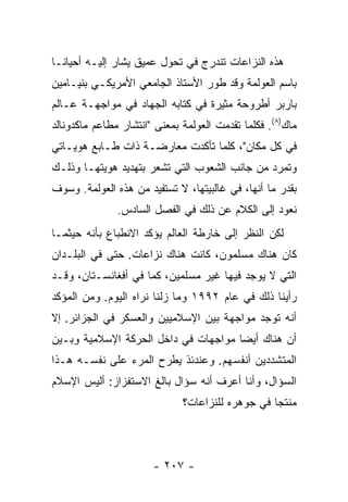 ‫ﻫﺫﻩ ﺍﻟﻨﺯﺍﻋﺎﺕ ﺘﻨﺩﺭﺝ ﻓﻲ ﺘﺤﻭل ﻋﻤﻴﻕ ‪‬ﺸﺎﺭ ﺇﻟﻴـﻪ ﺃﺤﻴﺎ ﹰـﺎ‬
  ‫ﻨ‬               ‫ﻴ‬
‫ﺒﺎﺴﻡ ﺍﻟﻌﻭﻟﻤﺔ ﻭﻗﺩ ﻁ ‪‬ﺭ ﺍﻷﺴﺘﺎﺫ ﺍﻟﺠﺎﻤﻌﻲ ﺍﻷﻤﺭﻴﻜـﻲ ﺒﻨﻴـﺎﻤﻴﻥ‬
                                  ‫ﻭ‬
‫ﺒﺎﺭﺒﺭ ﺃﻁﺭﻭﺤﺔ ﻤﺜﻴﺭﺓ ﻓﻲ ﻜﺘﺎﺒﻪ ﺍﻟﺠﻬﺎﺩ ﻓﻲ ﻤﻭﺍﺠﻬـﺔ ﻋـﺎﻟﻡ‬
‫ﻤﺎﻙ)٨(. ﻓﻜﻠﻤﺎ ﺘﻘﺩﻤﺕ ﺍﻟﻌﻭﻟﻤﺔ ﺒﻤﻌﻨﻰ "ﺍﻨﺘﺸﺎﺭ ﻤﻁﺎﻋﻡ ﻤﺎﻜﺩﻭﻨﺎﻟﺩ‬
‫ﻓﻲ ﻜل ﻤﻜﺎﻥ"، ﻜﻠﻤﺎ ﺘﺄﻜﺩﺕ ﻤﻌﺎﺭﻀـﺔ ﺫﺍﺕ ﻁـﺎﺒﻊ ﻫﻭﻴـﺎﺘﻲ‬
‫ﻭﺘﻤﺭﺩ ﻤﻥ ﺠﺎﻨﺏ ﺍﻟﺸﻌﻭﺏ ﺍﻟﺘﻲ ﺘﺸﻌﺭ ﺒﺘﻬﺩﻴﺩ ﻫﻭﻴﺘﻬـﺎ ﻭﺫﻟـﻙ‬
‫ﺒﻘﺩﺭ ﻤﺎ ﺃﻨﻬﺎ، ﻓﻲ ﻏﺎﻟﺒﻴﺘﻬﺎ، ﻻ ﺘﺴﺘﻔﻴﺩ ﻤﻥ ﻫﺫﻩ ﺍﻟﻌﻭﻟﻤﺔ. ﻭﺴﻭﻑ‬
               ‫ﻨﻌﻭﺩ ﺇﻟﻰ ﺍﻟﻜﻼﻡ ﻋﻥ ﺫﻟﻙ ﻓﻲ ﺍﻟﻔﺼل ﺍﻟﺴﺎﺩﺱ.‬
‫ﻟﻜﻥ ﺍﻟﻨﻅﺭ ﺇﻟﻰ ﺨﺎﺭﻁﺔ ﺍﻟﻌﺎﻟﻡ ﻴﺅﻜﺩ ﺍﻻﻨﻁﺒﺎﻉ ﺒﺄﻨﻪ ﺤﻴﺜﻤـﺎ‬
‫ﻜﺎﻥ ﻫﻨﺎﻙ ﻤﺴﻠﻤﻭﻥ، ﻜﺎﻨﺕ ﻫﻨﺎﻙ ﻨﺯﺍﻋﺎﺕ. ﺤﺘﻰ ﻓﻲ ﺍﻟﺒﻠـﺩﺍﻥ‬
‫ﺍﻟﺘﻲ ﻻ ﻴﻭﺠﺩ ﻓﻴﻬﺎ ﻏﻴﺭ ﻤﺴﻠﻤﻴﻥ، ﻜﻤﺎ ﻓﻲ ﺃﻓﻐﺎﻨﺴـﺘﺎﻥ، ﻭﻗـﺩ‬
‫ﺭﺃﻴﻨﺎ ﺫﻟﻙ ﻓﻲ ﻋﺎﻡ ٢٩٩١ ﻭﻤﺎ ﺯﻟﻨﺎ ﻨﺭﺍﻩ ﺍﻟﻴﻭﻡ. ﻭﻤﻥ ﺍﻟﻤﺅﻜﺩ‬
‫ﺃﻨﻪ ﺘﻭﺠﺩ ﻤﻭﺍﺠﻬﺔ ﺒﻴﻥ ﺍﻹﺴﻼﻤﻴﻴﻥ ﻭﺍﻟﻌﺴﻜﺭ ﻓﻲ ﺍﻟﺠﺯﺍﺌﺭ. ﺇﻻ‬
‫ﺃﻥ ﻫﻨﺎﻙ ﺃﻴ ‪‬ﺎ ﻤﻭﺍﺠﻬﺎﺕ ﻓﻲ ﺩﺍﺨل ﺍﻟﺤﺭﻜﺔ ﺍﻹﺴﻼﻤﻴﺔ ﻭﺒـﻴﻥ‬
                                      ‫ﻀ‬
‫ﺍﻟﻤﺘﺸﺩﺩﻴﻥ ﺃﻨﻔﺴﻬﻡ. ﻭﻋﻨﺩﺌﺫ ﻴﻁﺭﺡ ﺍﻟﻤﺭﺀ ﻋﻠﻰ ﻨﻔﺴـﻪ ﻫـﺫﺍ‬
‫ﺍﻟﺴﺅﺍل، ﻭﺃﻨﺎ ﺃﻋﺭﻑ ﺃﻨﻪ ﺴﺅﺍل ﺒﺎﻟﻎ ﺍﻻﺴﺘﻔﺯﺍﺯ: ﺃﻟﻴﺱ ﺍﻹﺴﻼﻡ‬
                              ‫ﻤﻨﺘ ‪‬ﺎ ﻓﻲ ﺠﻭﻫﺭﻩ ﻟﻠﻨﺯﺍﻋﺎﺕ؟‬
                                                  ‫ﺠ‬



                       ‫- ٧٠٢ -‬
 