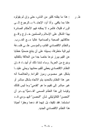 ‫: ﻫﺫﺍ ﻤﺎ ﻴﻅﻨﻪ ﻜﺜﻴﺭ ﻤﻥ ﺍﻟﻨﺎﺱ، ﺤﺘﻰ ﻭﺇﻥ ﻟﻡ ﻴﻘﻭﻟﻭﻩ‬        ‫ﻁ. ﺭ‬
‫ﻋﻠ ﹰﺎ ﺒﻤﺎ ﻴﻜﻔﻲ. ﻭﺃﻨﺎ ﺃﻭﺩ ﺍﻹﺠﺎﺒـﺔ ﺒـﺎﻟﺭﺠﻭﻉ ﺇﻟـﻰ‬
                                          ‫ﻨ‬
‫ﺍﻟﻭﺭﺍﺀ ﻗﻠﻴ ﹰ، ﻓﺎﻟﻤﺭﺀ ﻻ ﻴﻤﻜﻨﻪ ﻓﻬﻡ ﺍﻷﺤﻜﺎﻡ ﺍﻟﺼﺎﺩﺭﺓ‬
                                   ‫ﻼ‬
‫ﺒﻬﺫﺍ ﺍﻟﺸﻜل ﻋﻠﻰ ﺍﻹﺴﻼﻡ ﻭﺍﻟﻤﺴﻠﻤﻴﻥ ﺨـﺎﺭﺝ ﻭﺍﻗـﻊ‬
‫ﻋﻼﻗﺎﺘﻬﻡ ﺍﻟﺼﻌﺒﺔ ﻭﺍﻟﺼﺩﺍﻤﻴﺔ ﻏﺎﻟ ‪‬ﺎ ﻤـﻊ ﺍﻟﻐـﺭﺏ.‬
             ‫ﺒ‬
‫ﻭﺍﻟﻨﻅﺎﻡ ﺍﻻﻗﺘﺼﺎﺩﻱ ﺍﻟﻘﺎﺌﻡ، ﻭﺍﻟﻤﺅ ‪‬ﺱ ﻋﻠـﻰ ﻓﻠﺴـﻔﺔ‬
             ‫ﺴ‬
‫ﻟﻴﺒﺭﺍﻟﻴﺔ ﻤﺘﻁﺭﻓﺔ، ﺒﺴﺒﻴﻠﻪ ﻋﻠﻰ ﺃﻥ ﻴﻨﺘﺞ ﻀﻤﻨﻴﺎ ﺨﻁﺎ ‪‬ﺎ‬
 ‫ﺒ‬      ‫‪‬‬
‫ﻋﻥ ﺍﻟﻘﻴﻡ ﻴﺒﺭﺯ ﻨﻭ ‪‬ﺎ ﺨﺎ ‪‬ﺎ ﺠ ‪‬ﺍ ﻤﻥ ﺍﻟﻌﻼﻗﺔ ﺒﺎﻟﺘﻘﺎﻟﻴﺩ‬
                     ‫‪ ‬ﻋ ﺼ ﺩ‬
‫ﻭﺒﻨﻭﻉ ﻤﻥ ﺍﻟﺤﺭﻴﺔ. ﻭﺴﺎﺀ ﺸﺌﻨﺎ ﺫﻟﻙ ﺃﻡ ﺃﺒﻴﻨـﺎ، ﻓـﺈﻥ‬
‫ﺍﻟﻨﻅﺎﻡ ﺍﻻﻗﺘﺼﺎﺩﻱ ﻴﻌﻁﻲ ﻟﻠﻘﻴﻡ ﻤﻌﺎﻨﻴﻬﺎ ﻭﻴﻤﻠﻲ ﻋﻠﻴﻨـﺎ‬
‫ﺒﺸﻜل ﻏﻴﺭ ﻤﺤﺴﻭﺱ ﺭﻤﻭﺯ ﺍﻟﻘﺭﺍﺀﺓ. ﻭﺍﻟﺨﻼﺼﺔ ﺃﻨﻪ‬
‫ﻋﺒﺭ ﻫﺫﺍ ﺍﻟﻨﻅﺎﻡ ﺒﺎﻟﺘﺤﺩﻴﺩ ﻴﺘﻡ ﺍﻻﺘﺠﺎﻩ ﺒﺸﻜل ﻤﺒﺎﺸﺭ ﺃﻭ‬
‫ﻏﻴﺭ ﻤﺒﺎﺸﺭ ﺇﻟﻰ ﺘﻘﻴﻴﻡ ﻤﺎ ﻫﻭ "ﺘﻘﺩﻤﻲ" ﻭﻤﺎ ﻟﻴﺱ ﻜﺫﻟﻙ‬
‫ﻭﻗﻴﺎ ‪‬ﺎ ﺇﻟﻰ ﻫﺫﺍ ﺍﻟﻨﻅﺎﻡ ﺍﻟﻤﺴﻤﻰ "ﺘﻘـﺩﻤﻴﺎ" ﻴﺒـﺩﻭ ﺃﻥ‬
           ‫‪‬‬                              ‫ﺴ‬
‫"ﺍﻟﺤﺼﻥ" ﺍﻟﻜﺎﺜﻭﻟﻴﻜﻲ ﺸﺄﻥ "ﺍﻟﺤﺼﻥ" ﺍﻟﻴﻬـﻭﺩﻱ ﻗـﺩ‬
‫ﺍﺴﺘﺴﻠﻤﺎ. ﻓﻘﺩ ﺘﻜﻴﻔﺎ، ﺒل ﺇﻨﻬﻤﺎ ﻗﺩ ﺩﻋﻤﺎ ﻭﺤﻔ ‪‬ﺍ ﺃﺤﻴﺎ ﹰﺎ‬
 ‫ﻨ‬       ‫ﺯ‬
                     ‫ﻫﺫﺍ ﺍﻟﻨﻅﺎﻡ ﺍﻻﻗﺘﺼﺎﺩﻱ ﺍﻟﺠﺩﻴﺩ.‬




                         ‫- ٨٠٢ -‬
 