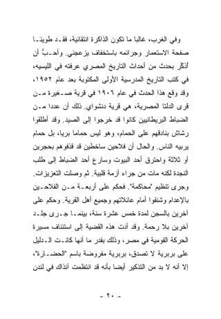 ‫ﻭﻓﻲ ﺍﻟﻐﺭﺏ، ﻏﺎﻟ ‪‬ﺎ ﻤﺎ ﺘﻜﻭﻥ ﺍﻟﺫﺍﻜﺭﺓ ﺍﻨﺘﻘﺎﺌﻴﺔ، ﻓﻘـﺩ ﻁﻭﻴﻨـﺎ‬
                                       ‫ﺒ‬
‫ﺼﻔﺤﺔ ﺍﻻﺴﺘﻌﻤﺎﺭ ﻭﺠﺭﺍﺌﻤﻪ ﺒﺎﺴﺘﺨﻔﺎﻑ ﻴﺯﻋﺠﻨﻲ. ﻭﺃﺤـﺏ ﺃﻥ‬
   ‫ﱡ‬
‫ُﺫ ﱢﺭ ﺒﺤﺩﺙ ﻤﻥ ﺃﺤﺩﺍﺙ ﺍﻟﺘﺎﺭﻴﺦ ﺍﻟﻤﺼﺭﻱ ﻋﺭﻓﺘﻪ ﻓﻲ ﺍﻟﻠﻴﺴﻴﻪ،‬
                                                ‫ﺃﻜ‬
‫ﻓﻲ ﻜﺘﺏ ﺍﻟﺘﺎﺭﻴﺦ ﺍﻟﻤﺩﺭﺴﻴﺔ ﺍﻷﻭﻟﻰ ﺍﻟﻤﻜﺘﻭﺒﺔ ﺒﻌﺩ ﻋﺎﻡ ٢٥٩١،‬
‫ﻭﻗﺩ ﻭﻗﻊ ﻫﺫﺍ ﺍﻟﺤﺩﺙ ﻓﻲ ﻋﺎﻡ ٦٠٩١ ﻓﻲ ﻗﺭﻴﺔ ﺼـﻐﻴﺭﺓ ﻤـﻥ‬
‫ﻗﺭﻯ ﺍﻟﺩﻟﺘﺎ ﺍﻟﻤﺼﺭﻴﺔ، ﻫﻲ ﻗﺭﻴﺔ ﺩﻨﺸﻭﺍﻱ. ﺫﻟﻙ ﺃﻥ ﻋﺩ ‪‬ﺍ ﻤـﻥ‬
     ‫ﺩ‬
‫ﺍﻟﻀﺒﺎﻁ ﺍﻟﺒﺭﻴﻁﺎﻨﻴﻴﻥ ﻜﺎﻨﻭﺍ ﻗﺩ ﺨﺭﺠﻭﺍ ﺇﻟﻰ ﺍﻟﺼﻴﺩ. ﻭﻗﺩ ﺃﻁﻠﻘﻭﺍ‬
‫ﺭﺸﺎﺵ ﺒﻨﺎﺩﻗﻬﻡ ﻋﻠﻰ ﺍﻟﺤﻤﺎﻡ، ﻭﻫﻭ ﻟﻴﺱ ﺤﻤﺎ ‪‬ﺎ ﺒﺭ ‪‬ﺎ، ﺒل ﺤﻤﺎﻡ‬
          ‫ﻤ ﻴ‬
‫ﻴﺭﺒﻴﻪ ﺍﻟﻨﺎﺱ. ﻭﺍﻟﺤﺎل ﺃﻥ ﻓﻼﺤﻴﻥ ﺴﺎﺨﻁﻴﻥ ﻗﺩ ﻗﺫﻓﻭﻫﻡ ﺒﺤﺠﺭﻴﻥ‬
‫ﺃﻭ ﺜﻼﺜﺔ ﻭﺍﺤﺘﺭﻕ ﺃﺤﺩ ﺍﻟﺒﻴﻭﺕ ﻭﺴﺎﺭﻉ ﺃﺤﺩ ﺍﻟﻀﺒﺎﻁ ﺇﻟﻰ ﻁﻠﺏ‬
‫ﺍﻟﻨﺠﺩﺓ ﻟﻜﻨﻪ ﻤﺎﺕ ﻤﻥ ﺠ ‪‬ﺍﺀ ﺃﺯﻤﺔ ﻗﻠﺒﻴﺔ. ﺜﻡ ﻭﺼﻠﺕ ﺍﻟﺘﻌﺯﻴﺯﺍﺕ.‬
                                 ‫ﺭ‬
‫ﻭﺠﺭﻯ ﺘﻨﻅﻴﻡ "ﻤﺤﺎﻜﻤﺔ". ﻓﺤﻜﻡ ﻋﻠﻰ ﺃﺭﺒﻌـﺔ ﻤـﻥ ﺍﻟﻔﻼﺤـﻴﻥ‬
‫ﺒﺎﻹﻋﺩﺍﻡ ﻭﺸﻨﻘﻭﺍ ﺃﻤﺎﻡ ﻋﺎﺌﻼﺘﻬﻡ ﻭﺠﻤﻴﻊ ﺃﻫل ﺍﻟﻘﺭﻴﺔ. ﻭﺤﻜﻡ ﻋﻠﻰ‬
‫ﺁﺨﺭﻴﻥ ﺒﺎﻟﺴﺠﻥ ﻟﻤﺩﺓ ﺨﻤﺱ ﻋﺸﺭﺓ ﺴﻨﺔ، ﺒﻴﻨﻤـﺎ ﺠـﺭﻯ ﺠﻠـﺩ‬
‫ﺁﺨﺭﻴﻥ ﺒﻼ ﺭﺤﻤﺔ. ﻭﻗﺩ ﺃﺩﺕ ﻫﺫﻩ ﺍﻟﻘﻀﻴﺔ ﺇﻟﻰ ﺍﺴﺘﺌﻨﺎﻑ ﻤﺴﻴﺭﺓ‬
‫ﺍﻟﺤﺭﻜﺔ ﺍﻟﻘﻭﻤﻴﺔ ﻓﻲ ﻤﺼﺭ، ﻭﺫﻟﻙ ﺒﻘﺩﺭ ﻤﺎ ﺃﻨﻬﺎ ﻜﺎﻨـﺕ ﺍﻟـﺩﻟﻴل‬
‫ﻋﻠﻰ ﺒﺭﺒﺭﻴﺔ ﻻ ﹸﺼ ‪‬ﻕ، ﺒﺭﺒﺭﻴﺔ ﻤﻔﺭﻭﻀﺔ ﺒﺎﺴﻡ "ﺍﻟﺤﻀـﺎﺭﺓ"،‬
                                 ‫ﺘ ﺩ‬
‫ﺇﻻ ﺃﻨﻪ ﻻ ﺒﺩ ﻤﻥ ﺍﻟﺘﺫﻜﻴﺭ ﺃﻴ ‪‬ﺎ ﺒﺄﻨﻪ ﻗﺩ ﺍﻨﺘﻅﻤﺕ ﺁﻨﺫﺍﻙ ﻓﻲ ﻟﻨﺩﻥ‬
                              ‫ﻀ‬                        ‫ﹼ‬


                        ‫- ٠٢ -‬
 