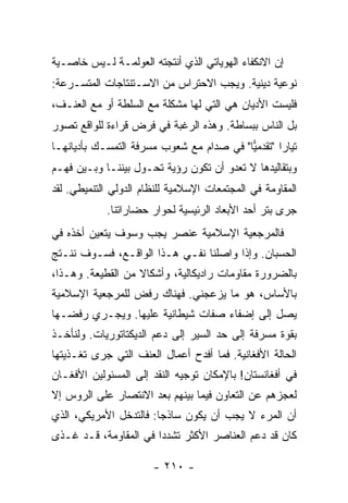 ‫ﺇﻥ ﺍﻻﻨﻜﻔﺎﺀ ﺍﻟﻬﻭﻴﺎﺘﻲ ﺍﻟﺫﻱ ﺃﻨﺘﺠﺘﻪ ﺍﻟﻌﻭﻟﻤـﺔ ﻟـﻴﺱ ﺨﺎﺼـﻴﺔ‬
‫ﻨﻭﻋﻴﺔ ﺩﻴﻨﻴﺔ. ﻭﻴﺠﺏ ﺍﻻﺤﺘﺭﺍﺱ ﻤﻥ ﺍﻻﺴـﺘﻨﺘﺎﺠﺎﺕ ﺍﻟﻤﺘﺴـﺭﻋﺔ:‬
‫ﻓﻠﻴﺴﺕ ﺍﻷﺩﻴﺎﻥ ﻫﻲ ﺍﻟﺘﻲ ﻟﻬﺎ ﻤﺸﻜﻠﺔ ﻤﻊ ﺍﻟﺴﻠﻁﺔ ﺃﻭ ﻤﻊ ﺍﻟﻌﻨـﻑ،‬
‫ﺒل ﺍﻟﻨﺎﺱ ﺒﺒﺴﺎﻁﺔ. ﻭﻫﺫﻩ ﺍﻟﺭﻏﺒﺔ ﻓﻲ ﻓﺭﺽ ﻗﺭﺍﺀﺓ ﻟﻠﻭﺍﻗﻊ ﺘﺼﻭﺭ‬
‫ﺘﻴﺎ ‪‬ﺍ "ﺘﻘﺩﻤﻴﺎ" ﻓﻲ ﺼﺩﺍﻡ ﻤﻊ ﺸﻌﻭﺏ ﻤﺴﺭﻓﺔ ﺍﻟﺘﻤﺴـﻙ ﺒﺄﺩﻴﺎﻨﻬـﺎ‬
                                          ‫‪‬‬       ‫ﺭ‬
‫ﻭﺒﺘﻘﺎﻟﻴﺩﻫﺎ ﻻ ﺘﻌﺩﻭ ﺃﻥ ﺘﻜﻭﻥ ﺭﺅﻴﺔ ﺘﺤـﻭل ﺒﻴﻨﻨـﺎ ﻭﺒـﻴﻥ ﻓﻬـﻡ‬
‫ﺍﻟﻤﻘﺎﻭﻤﺔ ﻓﻲ ﺍﻟﻤﺠﺘﻤﻌﺎﺕ ﺍﻹﺴﻼﻤﻴﺔ ﻟﻠﻨﻅﺎﻡ ﺍﻟﺩﻭﻟﻲ ﺍﻟﺘﻨﻤﻴﻁﻲ. ﻟﻘﺩ‬
            ‫ﺠﺭﻯ ﺒﺘﺭ ﺃﺤﺩ ﺍﻷﺒﻌﺎﺩ ﺍﻟﺭﺌﻴﺴﻴﺔ ﻟﺤﻭﺍﺭ ﺤﻀﺎﺭﺍﺘﻨﺎ.‬
‫ﻓﺎﻟﻤﺭﺠﻌﻴﺔ ﺍﻹﺴﻼﻤﻴﺔ ﻋﻨﺼﺭ ﻴﺠﺏ ﻭﺴﻭﻑ ﻴﺘﻌﻴﻥ ﺃﺨﺫﻩ ﻓﻲ‬
‫ﺍﻟﺤﺴﺒﺎﻥ. ﻭﺇﺫﺍ ﻭﺍﺼﻠﻨﺎ ﻨﻔـﻲ ﻫـﺫﺍ ﺍﻟﻭﺍﻗـﻊ، ﻓﺴـﻭﻑ ﻨﻨـﺘﺞ‬
‫ﺒﺎﻟﻀﺭﻭﺭﺓ ﻤﻘﺎﻭﻤﺎﺕ ﺭﺍﺩﻴﻜﺎﻟﻴﺔ، ﻭﺃﺸﻜﺎﻻ ﻤﻥ ﺍﻟﻘﻁﻴﻌﺔ. ﻭﻫـﺫﺍ،‬
                   ‫ﹰ‬
‫ﺒﺎﻷﺴﺎﺱ، ﻫﻭ ﻤﺎ ﻴﺯﻋﺠﻨﻲ. ﻓﻬﻨﺎﻙ ﺭﻓﺽ ﻟﻠﻤﺭﺠﻌﻴﺔ ﺍﻹﺴﻼﻤﻴﺔ‬
‫ﻴﺼل ﺇﻟﻰ ﺇﻀﻔﺎﺀ ﺼﻔﺎﺕ ﺸﻴﻁﺎﻨﻴﺔ ﻋﻠﻴﻬﺎ. ﻭﻴﺠـﺭﻱ ﺭﻓﻀـﻬﺎ‬
‫ﺒﻘﻭﺓ ﻤﺴﺭﻓﺔ ﺇﻟﻰ ﺤﺩ ﺍﻟﺴﻴﺭ ﺇﻟﻰ ﺩﻋﻡ ﺍﻟﺩﻴﻜﺘﺎﺘﻭﺭﻴﺎﺕ. ﻭﻟﻨﺄﺨـﺫ‬
‫ﺍﻟﺤﺎﻟﺔ ﺍﻷﻓﻐﺎﻨﻴﺔ. ﻓﻤﺎ ﺃﻓﺩﺡ ﺃﻋﻤﺎل ﺍﻟﻌﻨﻑ ﺍﻟﺘﻲ ﺠﺭﻯ ﺘﻐـﺫﻴﺘﻬﺎ‬
‫ﻓﻲ ﺃﻓﻐﺎﻨﺴﺘﺎﻥ! ﺒﺎﻹﻤﻜﺎﻥ ﺘﻭﺠﻴﻪ ﺍﻟﻨﻘﺩ ﺇﻟﻰ ﺍﻟﻤﺴﺌﻭﻟﻴﻥ ﺍﻷﻓﻐـﺎﻥ‬
‫ﻟﻌﺠﺯﻫﻡ ﻋﻥ ﺍﻟﺘﻌﺎﻭﻥ ﻓﻴﻤﺎ ﺒﻴﻨﻬﻡ ﺒﻌﺩ ﺍﻻﻨﺘﺼﺎﺭ ﻋﻠﻰ ﺍﻟﺭﻭﺱ ﺇﻻ‬
‫ﹼ‬
‫ﺃﻥ ﺍﻟﻤﺭﺀ ﻻ ﻴﺠﺏ ﺃﻥ ﻴﻜﻭﻥ ﺴﺎﺫ ‪‬ﺎ: ﻓﺎﻟﺘﺩﺨل ﺍﻷﻤﺭﻴﻜﻲ، ﺍﻟﺫﻱ‬
                        ‫ﺠ‬
‫ﻜﺎﻥ ﻗﺩ ﺩﻋﻡ ﺍﻟﻌﻨﺎﺼﺭ ﺍﻷﻜﺜﺭ ﺘﺸﺩ ‪‬ﺍ ﻓﻲ ﺍﻟﻤﻘﺎﻭﻤﺔ، ﻗـﺩ ﻏـ ﹼﻯ‬
 ‫ﺫ‬                      ‫ﺩ‬

                       ‫- ٠١٢ -‬
 