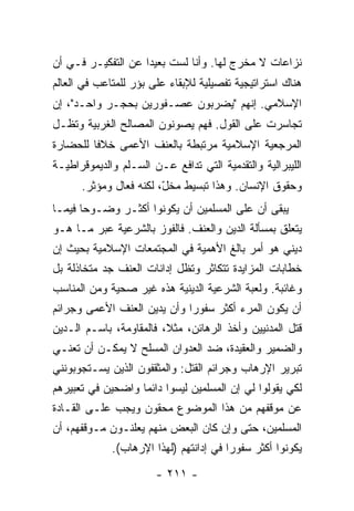 ‫ﻨﺯﺍﻋﺎﺕ ﻻ ﻤﺨﺭﺝ ﻟﻬﺎ. ﻭﺃﻨﺎ ﻟﺴﺕ ﺒﻌﻴ ‪‬ﺍ ﻋﻥ ﺍﻟﺘﻔﻜﻴـﺭ ﻓـﻲ ﺃﻥ‬
                    ‫ﹸ ﺩ‬
‫ﻫﻨﺎﻙ ﺍﺴﺘﺭﺍﺘﻴﺠﻴﺔ ﺘﻔﺼﻴﻠﻴﺔ ﻟﻺﺒﻘﺎﺀ ﻋﻠﻰ ﺒﺅﺭ ﻟﻠﻤﺘﺎﻋﺏ ﻓﻲ ﺍﻟﻌﺎﻟﻡ‬
‫ﺍﻹﺴﻼﻤﻲ. ﺇﻨﻬﻡ "ﻴﻀﺭﺒﻭﻥ ﻋﺼـﻔﻭﺭﻴﻥ ﺒﺤﺠـﺭ ﻭﺍﺤـﺩ"، ﺇﻥ‬
‫ﺘﺠﺎﺴﺭﺕ ﻋﻠﻰ ﺍﻟﻘﻭل. ﻓﻬﻡ ﻴﺼﻭﻨﻭﻥ ﺍﻟﻤﺼﺎﻟﺢ ﺍﻟﻐﺭﺒﻴﺔ ﻭﺘﻅـل‬
                                            ‫ﹸ‬
‫ﺍﻟﻤﺭﺠﻌﻴﺔ ﺍﻹﺴﻼﻤﻴﺔ ﻤﺭﺘﺒﻁﺔ ﺒﺎﻟﻌﻨﻑ ﺍﻷﻋﻤﻰ ﺨﻼ ﹰﺎ ﻟﻠﺤﻀﺎﺭﺓ‬
         ‫ﻓ‬
‫ﺍﻟﻠﻴﺒﺭﺍﻟﻴﺔ ﻭﺍﻟﺘﻘﺩﻤﻴﺔ ﺍﻟﺘﻲ ﺘﺩﺍﻓﻊ ﻋـﻥ ﺍﻟﺴـﻠﻡ ﻭﺍﻟﺩﻴﻤﻭﻗﺭﺍﻁﻴـﺔ‬
      ‫ﻭﺤﻘﻭﻕ ﺍﻹﻨﺴﺎﻥ. ﻭﻫﺫﺍ ﺘﺒﺴﻴﻁ ﻤﺨ ّ، ﻟﻜﻨﻪ ﻓ ‪‬ﺎل ﻭﻤﺅﺜﺭ.‬
               ‫ﻌ‬         ‫ل‬
‫ﻴﺒﻘﻰ ﺃﻥ ﻋﻠﻰ ﺍﻟﻤﺴﻠﻤﻴﻥ ﺃﻥ ﻴﻜﻭﻨﻭﺍ ﺃﻜﺜـﺭ ﻭﻀـﻭ ‪‬ﺎ ﻓﻴﻤـﺎ‬
       ‫ﺤ‬
‫ﻴﺘﻌﻠﻕ ﺒﻤﺴﺄﻟﺔ ﺍﻟﺩﻴﻥ ﻭﺍﻟﻌﻨﻑ. ﻓﺎﻟﻔﻭﺯ ﺒﺎﻟﺸﺭﻋﻴﺔ ﻋﺒﺭ ﻤـﺎ ﻫـﻭ‬
‫ﺩﻴﻨﻲ ﻫﻭ ﺃﻤﺭ ﺒﺎﻟﻎ ﺍﻷﻫﻤﻴﺔ ﻓﻲ ﺍﻟﻤﺠﺘﻤﻌﺎﺕ ﺍﻹﺴﻼﻤﻴﺔ ﺒﺤﻴﺙ ﺇﻥ‬
‫‪‬‬
‫ﺨﻁﺎﺒﺎﺕ ﺍﻟﻤﺯﺍﻴﺩﺓ ﺘﺘﻜﺎﺜﺭ ﻭﺘﻅل ﺇﺩﺍﻨﺎﺕ ﺍﻟﻌﻨﻑ ﺠﺩ ﻤﺘﺨﺎﺫﻟﺔ ﺒل‬
‫ﻭﻏﺎﺌﺒﺔ. ﻭﻟﻌﺒﺔ ﺍﻟﺸﺭﻋﻴﺔ ﺍﻟﺩﻴﻨﻴﺔ ﻫﺫﻩ ﻏﻴﺭ ﺼﺤﻴﺔ ﻭﻤﻥ ﺍﻟﻤﻨﺎﺴﺏ‬
‫ﺃﻥ ﻴﻜﻭﻥ ﺍﻟﻤﺭﺀ ﺃﻜﺜﺭ ﺴﻔﻭ ‪‬ﺍ ﻭﺃﻥ ﻴﺩﻴﻥ ﺍﻟﻌﻨﻑ ﺍﻷﻋﻤﻰ ﻭﺠﺭﺍﺌﻡ‬
                             ‫ﺭ‬
‫ﻗﺘل ﺍﻟﻤﺩﻨﻴﻴﻥ ﻭﺃﺨﺫ ﺍﻟﺭﻫﺎﺌﻥ، ﻤﺜ ﹰ، ﻓﺎﻟﻤﻘﺎﻭﻤﺔ، ﺒﺎﺴـﻡ ﺍﻟـﺩﻴﻥ‬
                         ‫ﻼ‬
‫ﻭﺍﻟﻀﻤﻴﺭ ﻭﺍﻟﻌﻘﻴﺩﺓ، ﻀﺩ ﺍﻟﻌﺩﻭﺍﻥ ﺍﻟﻤﺴﻠﺢ ﻻ ﻴﻤﻜـﻥ ﺃﻥ ﺘﻌﻨـﻲ‬
‫ﺘﺒﺭﻴﺭ ﺍﻹﺭﻫﺎﺏ ﻭﺠﺭﺍﺌﻡ ﺍﻟﻘﺘل: ﻭﺍﻟﻤﺜﻘﻔﻭﻥ ﺍﻟﺫﻴﻥ ﻴﺴـﺘﺠﻭﺒﻭﻨﻨﻲ‬
‫ﻟﻜﻲ ﻴﻘﻭﻟﻭﺍ ﻟﻲ ﺇﻥ ﺍﻟﻤﺴﻠﻤﻴﻥ ﻟﻴﺴﻭﺍ ﺩﺍﺌ ‪‬ﺎ ﻭﺍﻀﺤﻴﻥ ﻓﻲ ﺘﻌﺒﻴﺭﻫﻡ‬
                   ‫ﻤ‬
‫ﻋﻥ ﻤﻭﻗﻔﻬﻡ ﻤﻥ ﻫﺫﺍ ﺍﻟﻤﻭﻀﻭﻉ ﻤﺤﻘﻭﻥ ﻭﻴﺠﺏ ﻋﻠـﻰ ﺍﻟﻘـﺎﺩﺓ‬
‫ﺍﻟﻤﺴﻠﻤﻴﻥ، ﺤﺘﻰ ﻭﺇﻥ ﻜﺎﻥ ﺍﻟﺒﻌﺽ ﻤﻨﻬﻡ ﻴﻌﻠﻨـﻭﻥ ﻤـﻭﻗﻔﻬﻡ، ﺃﻥ‬
             ‫ﻴﻜﻭﻨﻭﺍ ﺃﻜﺜﺭ ﺴﻔﻭ ‪‬ﺍ ﻓﻲ ﺇﺩﺍﻨﺘﻬﻡ )ﻟﻬﺫﺍ ﺍﻹﺭﻫﺎﺏ(.‬
                                        ‫ﺭ‬

                       ‫- ١١٢ -‬
 