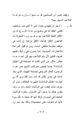 ‫ﻭﻜﻴﻑ ﺘﻔﺴﺭ ﺃﻥ ﺍﻟﻤﺴﻠﻤﻴﻥ ﻗﺩ ﺴـﻤﺤﻭﺍ ﺒـﺄﻥ ﻴـﺘﻡ ﻫـﺫﺍ‬
                                     ‫ﺍﻟﺘﻼﻋﺏ ﺍﻟﺴﻬل ﺒﻬﻡ؟‬
‫: ﺃﺭﺠﻭ ﺃﻥ ﺘﻔﻬﻤﻨﻲ ﺠﻴ ‪‬ﺍ، ﺇﻨﻨﻲ ﻻ ﺃﻨﻔﻲ ﻤﺴـﺌﻭﻟﻴﺘﻬﻡ،‬
                          ‫ﺩ‬                        ‫ﻁ. ﺭ‬
‫ﻟﻜﻨﻨﻲ ﺃﻋﺘﻘﺩ ﺃﻨﻪ ﻓﻲ ﻭﻀﻊ ﻤﻥ ﻫـﺫﺍ ﺍﻟﻨـﻭﻉ، ﻓـﺈﻥ‬
‫ﺍﻷﻜﺜﺭ ﻗﺎﺒﻠﻴﺔ ﻟﻠﺘﻼﻋﺏ ﺒﻬـﻡ ﻫـﻡ، ﻭﻴـﺎ ﻟﻠﻤﻔﺎﺭﻗـﺔ،‬
‫ﺍﻟﻔﺎﻋﻠﻭﻥ ﺍﻷﻜﺜﺭ ﻗﻨﺎﻋﺔ، ﺍﻷﻜﺜﺭ ﻨﺯﺍﻫﺔ. ﺇﻥ ﺃﻨﺎ ‪‬ﺎ ﻓﻲ‬
    ‫ﺴ‬
‫ﻤﻭﻗﻑ ﻤﻘﺎﻭﻤﺔ ﻋﺎﻁﻔﻲ ﺃﺴﺎ ‪‬ﺎ، ﻭﻤﻥ ﺜﻡ ﻗﻠﻴل ﺍﻟﻤﺭﺍﻋﺎﺓ‬
                       ‫ﺴ‬
‫ﻟﻼﻋﺘﺒﺎﺭﺍﺕ ﺍﻟﺴﻴﺎﺴﻴﺔ، ﺇﻨﻤﺎ ‪‬ﻌ ‪‬ﻭﻥ، ﻓﻲ ﺭﺍﺩﻴﻜـﺎﻟﻴﺘﻬﻡ‬
                   ‫ﻴﺩ‬
‫ﻨﻔﺴﻬﺎ، ﻗﺎﺒﻠﻴﻥ ﻷﻥ ﻴﺘﻡ ﺍﻟﺘﻼﻋﺏ ﺒﻬﻡ ﺇﻟﻰ ﺃﺒﻌـﺩ ﺤـﺩ‬
‫ﻤﻤﻜﻥ. ﻤﺜﺎل: ﻤﻥ ﺍﻟﺫﻱ ﻜﺎﻨﺕ ﻟﻪ ﻤﺼﻠﺤﺔ ﻓﻲ ﺍﻏﺘﻴﺎل‬
‫ﺍﻟﺴﺎﺩﺍﺕ؟ ﻋﻨﺩﻤﺎ ﻨﻔﺤﺹ ﺘﺤﺭﻜﺎﺕ ﺍﻟﺸﻴﺦ ﻋﻤﺭ ﻋﺒـﺩ‬
‫ﺍﻟﺭﺤﻤﻥ، ﺍﻟﻌﺎﻟﻡ ﺍﻟﻤﺭﺠﻌﻲ ﻟﺠﻤﺎﻋﺔ ﺍﻟﺠﻬﺎﺩ، ﺍﻟﺫﻱ، ﺒﻌﺩ‬
‫ﺇﺩﺍﻨﺘﻪ ﻓﻲ ﻤﺼﺭ )ﻜﺎﻥ ﻗﺩ ﺃﺼـﺩﻯ ﺍﻟﻔﺘـﻭﻯ ﺍﻟﺘـﻲ‬
‫ﺃﺠﺎﺯﺕ ﺍﻏﺘﻴﺎل ﺍﻟﺴﺎﺩﺍﺕ( ﺍﻨﺘﻬﻰ ﺒﻪ ﺍﻟﻤﻁﺎﻑ، ﺩﻭﻥ ﺃﻥ‬
‫ﻨﻌﺭﻑ ﺘﻤﺎ ‪‬ﺎ ﻜﻴﻑ، ﺇﻟﻰ ﺍﻟﻭﻻﻴﺎﺕ ﺍﻟﻤﺘﺤـﺩﺓ، ﺴـﻭﻑ‬
                                 ‫ﻤ‬
‫ﻴﻜﻭﻥ ﻫﻨﺎﻙ ﻤﺎ ﻴﺩﻋﻭﺍ ﺇﻟﻰ ﺍﻟﺘﺴﺎﺅل: ﺴﻔﺎﺭﺓ ﺍﻟﻭﻻﻴﺎﺕ‬
‫ﺍﻟﻤﺘﺤﺩﺓ ﻓﻲ ﺍﻟﺴﻭﺩﺍﻥ ﺘﺅﻜﺩ ﺃﻨﻬﺎ ﻗﺩ ﻤﻨﺤﺘـﻪ ﺘﺄﺸـﻴﺭﺓ‬
‫ﻷﻨﻬﺎ ﻟﻡ ﺘﺘﻌﺭﻑ ﻋﻠﻰ ﺸﺨﺼﻴﺘﻪ! ﻭﺫﻟﻙ ﺒﻌﺩ ﻤﺠـﺭﺩ‬


                       ‫- ٢١٢ -‬
 