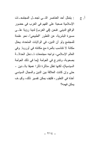 ‫: ﻴﺘﻤﺜل ﺃﺤﺩ ﺍﻟﻌﻨﺎﺼﺭ ﺍﻟﺘـﻲ ﺘﺠﻌـل ﺍﻟﻤﺠﺘﻤﻌـﺎﺕ‬            ‫ﺃ. ﺝ‬
‫ﺍﻹﺴﻼﻤﻴﺔ ﺼﻌﺒﺔ ﻋﻠﻰ ﺍﻟﻔﻬﻡ ﻓﻲ ﺍﻟﻐﺭﺏ ﻓﻲ ﺤﻀﻭﺭ‬
‫ﺍﻟﻭﺍﻗﻊ ﺍﻟﺩﻴﻨﻲ. ﻓﻨﺤﻥ )ﻓﻲ ﺍﻟﻐﺭﺏ( ﻟﺩﻴﻨﺎ ﺭﺅﻴﺔ ﻋﻠـﻰ‬
‫ﻤﺴﻴﺭﺓ ﺍﻟﺒﺸﺭﻴﺔ، ﻋﻥ ﺍﻟﺘﻁﻭﺭ "ﺍﻟﻁﺒﻴﻌﻲ"، ﻨﺤﻭ ﻋﻠﻤﻨﺔ‬
‫ﻟﻠﻤﺠﺘﻤﻊ ﻭﻟﻭ ﺃﻥ ﺍﻟﺩﻴﻥ، ﻓﻲ ﺍﻟﻭﻻﻴﺎﺕ ﺍﻟﻤﺘﺤﺩﺓ، ﻴﺤﺘل‬
‫ﻤﻜﺎﻨﺔ ﻻ ﺘﺘﻨﺎﺴﺏ ﺒﺎﻟﻤﺭﺓ ﻤﻊ ﻤﻜﺎﻨﺘﻪ ﻓﻲ ﺃﻭﺭﻭﺒﺎ. ﻭﻓﻲ‬
‫ﺍﻟﻌﺎﻟﻡ ﺍﻹﺴﻼﻤﻲ، ﻨﻭﺍﺠﻪ ﻤﺠﺘﻤﻌﺎﺕ ﺘـﺩﺨل ﺍﻟﺤﺩﺍﺜـﺔ‬
‫ﺒﺼﻌﻭﺒﺔ، ﻭﺘﻨﺩﺭﺝ ﻓﻲ ﺍﻟﻌﻭﻟﻤﺔ )ﺒﻤﺎ ﻓﻲ ﺫﻟﻙ ﺍﻟﻌﻭﻟﻤﺔ‬
‫ﺍﻟﺴﻴﺎﺴﻴﺔ(، ﻟﻜﻨﻬﺎ ﺘﻅل ﻤﺘﺄﺜﺭﺓ ﺘﺄﺜ ‪‬ﺍ ﻋﻤﻴ ﹰﺎ ﺒﺎﻟـﺩﻴﻥ -‬
           ‫ﻘ‬      ‫ﺭ‬
‫ﺤﺘﻰ ﻭﺇﻥ ﻜﺎﻨﺕ ﺍﻟﻌﻼﻗﺔ ﺒﻴﻥ ﺍﻟﺩﻴﻥ ﻭﺍﻟﻤﺠﺎل ﺍﻟﺴﻴﺎﺴﻲ‬
‫ﺁﺨﺫﺓ ﻓﻲ ﺍﻟﺘﻁﻭﺭ، ﻓﻜﻴﻑ ﻴﻤﻜﻥ ﺘﻔﺴﻴﺭ ﺫﻟﻙ، ﻭﻜﻴـﻑ‬
                                       ‫ﻴﻤﻜﻥ ﻓﻬﻤﻪ؟‬




                         ‫- ٤١٢ -‬
 
