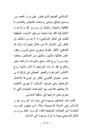 ‫ﺍﻹﺴﻼﻤﻲ ﺍﻟﻀﺨﻡ ﺍﻟﺫﻱ ﺘﻁﻭﺭ ﻋﻠﻰ ﻤـﺭ ﺍﻟﻌﺼـﻭﺭ‬
‫ﻭﺴﻤﺢ ﺒﺎﻨﺒﺜﺎﻕ ﻤﻴﺎﺩﻴﻥ ﻭﺴﺎﺤﺎﺕ ﻟﻠﺘﻌﺎﻴﺵ ﻭﻟﻠﺘﻌﺩﺩﻴـﺔ‬
‫ﺍﻟﺜﻘﺎﻓﻴﺔ ﻭﺍﻟﺩﻴﻨﻴﺔ. ﻭﺍﻟﺤﺎل ﺃﻥ ﺭﻤـﻭﺯ ﺍﻟﻘـﺭﺍﺀﺓ ﺠـﺩ‬
‫ﺍﻻﺨﺘﺯﺍﻟﻴﺔ ﺘﻠﻙ ﺇﻨﻤﺎ ﺘﻤﻨﻌﻨﺎ ﻤﻥ ﻓﻬﻡ ﺍﻷﺴﺒﺎﺏ ﺍﻟﺤﻘﻴﻘﻴﺔ‬
‫ﻟﻠﺘﺸﺩﺩ ﻓﻲ ﺍﻟﻌﺎﻟﻡ ﺍﻹﺴﻼﻤﻲ؛ ﺇﺫ ﻻ ﻴﻌـﻭﺩ ﺒﺎﻹﻤﻜـﺎﻥ‬
‫ﺍﻟﻨﻅﺭ ﺇﻟﻰ ﺍﻹﺴﻼﻡ ﺇﻻ ﻤﻥ ﺨﻼل ﺘﺠﺎﻭﺯﺍﺕ ﺃﻭﻟﺌـﻙ‬
                      ‫ﹼ‬
‫ﺍﻟﻔﺎﻋﻠﻴﻥ ﺍﻷﻜﺜﺭ ﺘﻁﺭ ﹰﺎ ﻭﻴﺠﺭﻱ ﻨﺴﻴﺎﻥ ﻗﺭﻭﻥ ﻭﻋﻘﻭﺩ‬
                        ‫ﻓ‬
‫ﻋﺎﺵ ﺨﻼﻟﻬﺎ ﻤﻼﻴﻴﻥ ﻭﻤﻼﻴﻴﻥ ﻤﻥ ﺍﻟﻤﺴﻠﻤﻴﻥ ﻭﺤﻤﻠﻭﺍ‬
‫ﻭﻁ ـﻭﺭﻭﺍ ﺭﻭﺡ ﺍﻟﺘﺴ ـﺎﻤﺢ ﻭﺍﻟﻤﺭﺍﻋ ـﺎﺓ ﻭﺍﻟﺘﻌ ـﺎﻴﺵ‬
   ‫ـ‬         ‫ـ‬            ‫ـ‬              ‫ـ‬
‫ﻭﺍﻟﺘﻨﻭﻉ. ﻓﻘﺩ ﻏـ ﹼﺕ ﺍﻟﻤﺭﺠﻌﻴـﺔ ﺍﻹﺴـﻼﻤﻴﺔ ﺭﻭﺡ‬
                        ‫ﺫ‬
‫ﺍﻷﻨﺩﻟﺱ ﺍﻟﻤﺯﺩﻫﺭﺓ ﻭﺍﻟﺘﻌﺒﻴﺭ ﺍﻟﺠﻤﺎﻟﻲ ﻓﻲ ﺘﺭﻜﻴﺎ ﻓـﻲ‬
‫ﻋﺼﺭ ﺴﻠﻴﻤﺎﻥ ﺍﻟﻘﺎﻨﻭﻨﻲ ﺒﺄﻜﺜﺭ ﻤﻥ ﺘﺒﺭﻴﺭﻫﺎ ﻟﻸﻋﻤﺎل‬
‫ﺍﻹﺭﻫﺎﺒﻴﺔ. ﻭﻓﻲ ﺘﻌﺭﻴﻑ ﺍﻹﺴﻼﻡ، ﻻ ﻴﺠﺭﻱ ﺍﻻﻫﺘﻤﺎﻡ‬
‫ﺇﻻ ﺒﻤﻔﺎﻫﻴﻡ ﺘﺘﻼﻋﺏ ﺒﻬﺎ ﺍﻟﺠﻤﺎﻋﺎﺕ ﺍﻟﻤﺘﺸﺩﺩﺓ ﺍﻟﺘﻲ ﻻ‬
                                           ‫ﹼ‬
          ‫ﻴﺠﺭﻱ ﺤﺘﻰ ﺇﺩﺭﺍﺠﻬﺎ ﻓﻲ ﺴﻴﺎﻗﻬﺎ ﺍﻟﺴﻴﺎﺴﻲ.‬
‫ﻜﺎﻨﺕ ﻫﺫﻩ ﺍﻟﻤﻔﺎﻫﻴﻡ ﻤﻭﺠﻭﺩﺓ ﻓﻲ ﺩﻴﺎﻨـﺎﺕ ﺃﺨـﺭﻯ ﻏﻴـﺭ‬
‫ﺍﻹﺴﻼﻡ. ﻭﻓﻲ ﺍﻟﺩﻴﺎﻨﺔ ﺍﻟﻤﺴﻴﺤﻴﺔ، ﻤﺜ ﹰ، ﺃﺩﻯ ﻤﻔﻬﻭﻡ ﺍﻟﺤـﺭﺏ‬
                   ‫ﻼ‬
‫ﺍﻟﻤﻘﺩﺴﺔ ﺇﻟﻰ ﺍﻟﺤﻤﻼﺕ ﺍﻟﺼﻠﻴﺒﻴﺔ ﻟﻜﻨﻪ، ﺍﻟﻴـﻭﻡ، ﺍﺨﺘﻔـﻰ ﻤـﻥ‬
       ‫ﺍﻟﻌﺎﻟﻡ ﺍﻟﻤﺴﻴﺤﻲ ﺒﻴﻨﻤﺎ ﻤﺎ ﻴﺯﺍل ﻤﻭﺠﻭ ‪‬ﺍ ﻓﻲ ﺍﻹﺴﻼﻡ.‬
                   ‫ﺩ‬

                       ‫- ٧١٢ -‬
 