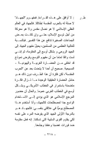 ‫: ﻻ ﺃﻭﺍﻓﻕ ﻋﻠﻰ ﻫـﺫﻩ ﺍﻟﻘـﺭﺍﺀﺓ. ﻓﻤﻔﻬـﻭﻡ "ﺍﻟﺠﻬـﺎﺩ"‬        ‫ﻁ. ﺭ‬
‫ﻻ ﺼﻠﺔ ﻟﻪ ﺒﺎﻟﺤﺭﺏ ﺍﻟﻤﻘﺩﺴﺔ ﺇﻁﻼ ﹰﺎ. ﻓﺎﻟﺠﻬﺎﺩ ﻓﻲ ﺍﻟﻌﺎﻟﻡ‬
                    ‫ﻗ‬
‫ﺍﻟﻌﻘﻠﻲ ﺍﻹﺴﻼﻤﻲ ﻻ ﻫﻭ ﻨﻀﺎل ﻤﻘﺩﺱ ﻭﻻ ﻫﻭ ﻤﻌﺭﻜﺔ‬
‫ﻤﻥ ﺃﺠل ﺘﻭﺴﻊ ﺍﻹﺴﻼﻡ، ﺤﺘـﻰ ﻭﺇﻥ ﻜﺎﻨـﺕ ﺒﻌـﺽ‬
‫ﺍﻟﺠﻤﺎﻋﺎﺕ ﺍﻟﺼﻐﻴﺭﺓ ﺘﺩﺍﻓﻊ ﻋﻥ ﻫﺫﺍ ﺍﻟﺘﻔﺴﻴﺭ. ﻓﺒﺎﻟﻨﺴـﺒﺔ‬
‫ﻟﻠﻐﺎﻟﺒﻴﺔ ﺍﻟﻌﻅﻤﻰ ﻤﻥ ﺍﻟﻤﺴﻠﻤﻴﻥ، ﻴﺤﻴل ﻤﻔﻬﻭﻡ ﺍﻟﺠﻬﺎﺩ ﺇﻟﻰ‬
           ‫‪‬‬     ‫ُ‬
‫ﺍﻟﺠﻬﺩ ﺍﻟﺭﻭﺤﻲ ﻭ ﺒﺸﻜل ﺃﻭﺴﻊ ﺇﻟﻰ ﺍﻟﻤﻘﺎﻭﻤﺔ، ﺜﻡ ﺇﻨﻨـﻲ‬
‫ﻟﺴﺕ ﻭﺍﺜ ﹰﺎ ﺘﻤﺎ ‪‬ﺎ ﻤﻥ ﺃﻥ ﻤﻔﻬﻭﻡ ﺍﻟﺘﻭﺴﻊ ﻭﻓﺭﺽ ﻨﻤﻭﺫﺝ‬
                               ‫ﻘ ﻤ‬
‫ﻗﺩ ﺍﺨﺘﻔﻰ ﻤـﻥ ﺍﻟﺤﻀـﺎﺭﺓ ﺍﻟﻐﺭﺒﻴـﺔ ﻭﺍﻟﻴﻬﻭﺩﻴـﺔ -‬
‫ﺍﻟﻤﺴﻴﺤﻴﺔ. ﺼﺤﻴﺢ ﺃﻥ ﺃﺤ ‪‬ﺍ ﻻ ﻴﺘﺤﺩﺙ ﺒﻌﺩ ﻋﻥ "ﺍﻟﺤﺭﺏ‬
          ‫‪‬‬            ‫ﺩ‬
‫ﺍﻟﻤﻘﺩﺴﺔ"، ﻟﻜﻥ ﻓﻜﺭﺓ ﺃﻥ ﻫﺫﺍ ﺍﻟﻁـﺭﻑ ﺩﻭﻥ ﺫﺍﻙ ﻫـﻭ‬
‫ﺤﺎﻤل ﺍﻟﺤﻀﺎﺭﺓ ﺍﻟﺤﻘﻴﻘﻴﺔ ﺍﻟﻭﺤﻴﺩﺓ ﻤـﺎ ﺘـﺯﺍل ﻓﻜـﺭﺓ‬
‫ﻤﺘﻀ ‪‬ﻨﺔ ﺒﺎﺴﺘﻤﺭﺍﺭ ﻓﻲ ﺍﻟﺨﻁﺎﺏ ﺍﻷﻤﺭﻴﻜـﻲ ﻭﺒﺸـﻜل‬
                                     ‫ﻤ‬
‫ﺃﻭﺴﻊ ﻓﻲ ﺍﻟﺨﻁﺎﺏ ﺍﻟﻐﺭﺒﻲ ﻋﻤﻭ ‪‬ﺎ. ﻭﺍﻟﺤﺎل ﺃﻥ ﺤﻀﻭﺭ‬
                 ‫ﻤ‬
‫ﺍﻟﻤﺭﺠﻊ ﺍﻹﺴﻼﻤﻲ ﻫﻭ ﺍﻟﺫﻱ ﻴﺅﺩﻱ ﺇﻟـﻰ ﺍﻻﺴـﺘﺨﺩﺍﻡ‬
‫ﺍﻟﻭﺍﺴﻊ ﺠ ‪‬ﺍ ﻟﻤﺼﻁﻠﺤﺎﺕ ﻜﺎﻟﺠﻬﺎﺩ، ﻭﺃﻨﺎ ﺃﺴﺘﺨﺩﻡ ﻫـﺫﺍ‬
                                    ‫ﺩ‬
‫ﺍﻟﻤﺼﻁﻠﺢ ﻴﻭﻤﻴﺎ ﻓﻲ ﻋﻼﻗﺘﻲ ﺒﻨﻔﺴـﻲ: ﻓﺎﻟﺠﻬـﺎﺩ ﻫـﻭ‬
                               ‫‪‬‬
‫ﺒﺎﻟﺩﺭﺠﺔ ﺍﻷﻭﻟﻰ ﺍﻟﺠﻬﺩ ﺍﻟﺫﻱ ﻴﻔﺭﻀﻪ ﺍﻟﻤﺭﺀ ﻋﻠﻰ ﻨﻔﺴﻪ‬
‫ﻟﻜﻲ ﻴﻘﺎﻭﻡ ﺍﻟﻘﻭﻯ ﺍﻟﺴﻠﺒﻴﺔ ﺍﻟﺘﻲ ﺘﺴﻜﻨﻨﺎ. ﺇﻨﻪ ﻓﻌل ﻤﻘﺎﻭﻤﺔ‬
                ‫ﻀﺩ ﻓﻭﺭﺍﺕ ﻏﻀﺒﻨﺎ ﻭﻋﻨﻔﻨﺎ ﻭﺠﺸﻌﻨﺎ.‬

                         ‫- ٨١٢ -‬
 