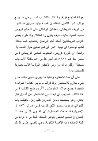 ‫ﺤﺭﻜﺔ ﺍﺤﺘﺠﺎﺝ ﻗﻭﻴﺔ. ﻭﻗﺩ ﻜﺘﺏ ﺍﻟﻜﺎﺘـﺏ ﺍﻟﻤﺴـﺭﺤﻲ ﺠـﻭﺭﺝ‬
‫ﺒﺭﻨﺎﺭﺩ ﺸﻭ: "ﻟﻨﺘﺨﻴل ﻟﻠﺤﻅﺔ ﺃﻥ ﺨﻤﺴﺔ ﺠﻨﻭﺩ ﺼﻴﻨﻴﻴﻥ ﻗﺩ ﻗﺎﻤﻭﺍ،‬
‫ﻓﻲ ﺍﻟﺭﻴﻑ ﺍﻟﺒﺭﻴﻁﺎﻨﻲ، ﺒﺈﻁﻼﻕ ﺍﻟﺭﺸﺎﺵ ﻋﻠﻰ ﺍﻟﺩﺠﺎﺝ ﺍﻟﺭﻭﻤﻲ‬
‫ﺒﺤﺠﺔ ﺍﻟﺼﻴﺩ، ﻓﻜﻴﻑ ﺴﻭﻑ ﻴﻜﻭﻥ ﺭﺩ ﻓﻌﻠﻨﺎ؟". ﻭﻗﺩ ﻁﺭﺡ ﺒﻌﺽ‬
‫ﺍﻟﻨﻭﺍﺏ ﺍﻟﺒﺭﻴﻁﺎﻨﻴﻴﻥ ﺃﺴﺌﻠﺔ ﺃﻤﺎﻡ ﺍﻟﺒﺭﻟﻤﺎﻥ ﻭﺸﺘﻤﺘﻬﻡ ﺍﻟﺼـﺤﺎﻓﺔ،‬
‫ﻟﻜﻨﻬﻡ ﺘﻭﺼﻠﻭﺍ ﻓﻲ ﻨﻬﺎﻴﺔ ﺍﻷﻤﺭ ﺇﻟﻰ ﻓﺘﺢ ﺘﺤﻘﻴﻕ ﺤﻭل ﺍﻟﻘﻀـﻴﺔ.‬
‫ﻭﺍﻟﺤﺎل ﺃﻥ ﺍﻟﻠﻭﺭﺩ ﻜﺭﻭﻤﺭ، ﺍﻟﻤﻨﺩﻭﺏ ﺍﻟﺴﺎﻤﻲ ﺍﻟﺒﺭﻴﻁﺎﻨﻲ ﻓـﻲ‬
‫ﻤﺼﺭ ﻤﻨﺫ ﻋﺎﻡ ٢٨٨١، ﻗﺩ ﺃﺠﺒﺭ ﻋﻠـﻰ ﺍﻻﺴـﺘﻘﺎﻟﺔ "ﻷﺴـﺒﺎﺏ‬
‫ﺼﺤﻴﺔ". ﻭﻟﻜﻥ ﻴﺎ ﻟﻪ ﻤﻥ ﺭﻤﺯ ﻻﺤﺘﻘﺎﺭ ﺍﻟﺩﻭﻟـﺔ ﺍﻻﺴـﺘﻌﻤﺎﺭﻴﺔ‬
                                            ‫ﻟﻠﻤﺴﺘﻌﻤﺭﻴﻥ!‬
‫ﻋﻠﻰ ﺃﻥ ﻫﺫﺍ ﺍﻻﺤﺘﻘﺎﺭ، ﻭﻏﺎﻟ ‪‬ﺎ ﻤﺎ ﻴﺠﺭﻱ ﻨﺴﻴﺎﻥ ﺫﻟﻙ، ﻫـﻭ‬
                        ‫ﺒ‬
‫ﺸﻲﺀ ﻤﻼﺯﻡ ﻟﻼﺴﺘﻌﻤﺎﺭ. ﻭﻗﺩ ﻗﺭﺃﺕ ﻤـﺅﺨ ‪‬ﺍ ﻜﺘﺎ ‪‬ـﺎ ﻋﻨﻭﺍﻨـﻪ‬
          ‫ﺭ ﺒ‬           ‫ﹸ‬
‫ﻓﻠﺘﺒﻴﺩﻭﺍ ﺠﻤﻴﻊ ﻫﺅﻻﺀ ﺍﻟﻤﺘﻭﺤﺸﻴﻥ )١(. ﻭﻴﻭﻀﺢ ﺍﻟﻜﺎﺘﺏ ﻓـﻲ‬
‫ﻫﺫﺍ ﺍﻟﻜﺘﺎﺏ ﺃﻨﻪ ﻴﺠﺏ ﺃﻥ ﻨﺒﺤﺙ ﻓﻲ ﺍﻻﺴﺘﻌﻤﺎﺭ ﻋﻥ ﺃﺼﻭل ﻓﻜﺭ‬
‫ﺇﺒﺎﺩﻱ، ﻭﻫﻭ ﻴﺴﺘﺸﻬﺩ، ﺒـﻴﻥ ﺁﺨـﺭﻴﻥ ﻜﺜﻴـﺭﻴﻥ، ﺒﺎﻟﻔﻴﻠﺴـﻭﻑ‬
‫ﺍﻟﻠﻴﺒﺭﺍﻟﻲ ﻫﺭﺒﺭﺕ ﺴﺒﻨﺴﺭ ﺍﻟﺫﻱ ﻜﺘـﺏ ﻓـﻲ ﻋـﺎﻡ ٠٣٨١ ﺃﻥ‬
‫ﺍﻹﻤﺒﺭﻴﺎﻟﻴﺔ ﻗﺩ ﹶﺩﻤﺕ ﺍﻟﺤﻀﺎﺭﺓ: "ﺇﻥ ﺍﻟﻘـﻭﻯ ﺍﻟﺘـﻲ ﺤﻘﻘـﺕ‬
                                   ‫ﺨ‬
‫ﺍﻟﻤﺸﺭﻭﻉ ﺍﻟﻌﻅﻴﻡ ﺍﻟﺨﺎﺹ ﺒﺘﻭﻓﻴﺭ ﺍﻟﺴﻌﺎﺩﺓ ﺍﻟﻤﺜﻠـﻰ ﻻ ﺘﺭﺍﻋـﻲ‬
‫ﺍﻟﺒﺘﺔ ﺍﻟﻤﻌﺎﻨﺎﺓ ﺫﺍﺕ ﺍﻷﻫﻤﻴﺔ ﺍﻟﺜﺎﻨﻭﻴﺔ، ﻭﻫﻲ ﺘﻘﻀﻲ ﻋﻠـﻰ ﺘﻠـﻙ‬

                        ‫- ١٢ -‬
 