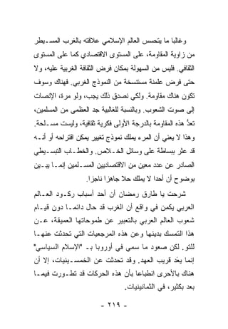 ‫ﻭﻏﺎﻟ‪‬ﺎ ﻤﺎ ﻴﺘﺤﺴﺱ ﺍﻟﻌﺎﻟﻡ ﺍﻹﺴﻼﻤﻲ ﻋﻼﻗﺘﻪ ﺒﺎﻟﻐﺭﺏ ﺍﻟﻤﺴـﻴﻁﺭ‬
                                              ‫ﺒ‬
‫ﻤﻥ ﺯﺍﻭﻴﺔ ﺍﻟﻤﻘﺎﻭﻤﺔ، ﻋﻠﻰ ﺍﻟﻤﺴﺘﻭﻯ ﺍﻻﻗﺘﺼﺎﺩﻱ ﻜﻤﺎ ﻋﻠﻰ ﺍﻟﻤﺴﺘﻭﻯ‬
‫ﺍﻟﺜﻘﺎﻓﻲ. ﻓﻠﻴﺱ ﻤﻥ ﺍﻟﺴﻬﻭﻟﺔ ﺒﻤﻜﺎﻥ ﻓﺭﺽ ﺍﻟﺜﻘﺎﻓﺔ ﺍﻟﻐﺭﺒﻴﺔ ﻋﻠﻴﻪ، ﻭﻻ‬
‫ﺤﺘﻰ ﻓﺭﺽ ﻋﻠﻤﻨﺔ ﻤﺴﺘﻨﺴﺨﺔ ﻤﻥ ﺍﻟﻨﻤﻭﺫﺝ ﺍﻟﻐﺭﺒﻲ. ﻓﻬﻨﺎﻙ ﻭﺴﻭﻑ‬
‫ﺘﻜﻭﻥ ﻫﻨﺎﻙ ﻤﻘﺎﻭﻤﺔ. ﻭﻟﻜﻲ ﻨﺼﺩﻕ ﺫﻟﻙ ﻴﺠﺏ، ﻭﻟﻭ ﻤﺭﺓ، ﺍﻹﻨﺼﺎﺕ‬
‫ﺇﻟﻰ ﺼﻭﺕ ﺍﻟﺸﻌﻭﺏ. ﻭﺒﺎﻟﻨﺴﺒﺔ ﻟﻠﻐﺎﻟﺒﻴﺔ ﺠﺩ ﺍﻟﻌﻅﻤﻰ ﻤﻥ ﺍﻟﻤﺴﻠﻤﻴﻥ،‬
‫ﹸﻌﺩ ﻫﺫﻩ ﺍﻟﻤﻘﺎﻭﻤﺔ ﺒﺎﻟﺩﺭﺠﺔ ﺍﻷﻭﻟﻰ ﻓﻜﺭﻴﺔ ﺜﻘﺎﻓﻴﺔ، ﻭﻟﻴﺴﺕ ﻤﺴـﹼﺤﺔ.‬
   ‫ﻠ‬                                                   ‫ﺘ ﱡ‬
‫ﻭﻫﺫﺍ ﻻ ﻴﻌﻨﻲ ﺃﻥ ﺍﻟﻤﺭﺀ ﻴﻤﻠﻙ ﻨﻤﻭﺫﺝ ﺘﻐﻴﻴﺭ ﻴﻤﻜﻥ ﺍﻗﺘﺭﺍﺤﻪ ﺃﻭ ﺃﻨـﻪ‬
‫ﻗﺩ ﻋﺜﺭ ﺒﺒﺴﺎﻁﺔ ﻋﻠﻰ ﻭﺴﺎﺌل ﺍﻟﺨـﻼﺹ. ﻭﺍﻟﺨﻁـﺎﺏ ﺍﻟﺘﺒﺴـﻴﻁﻲ‬
‫ﺍﻟﺼﺎﺩﺭ ﻋﻥ ﻋﺩﺩ ﻤﻌﻴﻥ ﻤﻥ ﺍﻻﻗﺘﺼﺎﺩﻴﻴﻥ ﺍﻟﻤﺴـﻠﻤﻴﻥ ﺇﻨﻤـﺎ ﻴﺒـﻴﻥ‬
                   ‫ﺒﻭﻀﻭﺡ ﺃﻥ ﺃﺤ ‪‬ﺍ ﻻ ﻴﻤﻠﻙ ﺤﻼ ﺠﺎﻫ ‪‬ﺍ ﻨﺎﺠﺯﺍ.‬
                     ‫‪‬‬     ‫ﹰ ﺯ‬              ‫ﺩ‬
‫ﺸﺭﺤﺕ ﻴﺎ ﻁﺎﺭﻕ ﺭﻤﻀﺎﻥ ﺃﻥ ﺃﺤﺩ ﺃﺴﺒﺎﺏ ﺭﻜـﻭﺩ ﺍﻟﻌـﺎﻟﻡ‬
‫ﺍﻟﻌﺭﺒﻲ ﻴﻜﻤﻥ ﻓﻲ ﻭﺍﻗﻊ ﺃﻥ ﺍﻟﻐﺭﺏ ﻗﺩ ﺤﺎل ﺩﺍﺌ ‪‬ـﺎ ﺩﻭﻥ ﻗﻴـﺎﻡ‬
            ‫ﻤ‬
‫ﺸﻌﻭﺏ ﺍﻟﻌﺎﻟﻡ ﺍﻟﻌﺭﺒﻲ ﺒﺎﻟﺘﻌﺒﻴﺭ ﻋﻥ ﻁﻤﻭﺤﺎﺘﻬﺎ ﺍﻟﻌﻤﻴﻘﺔ، ﻋـﻥ‬
‫ﻫﺫﺍ ﺍﻟﺘﻤﺴﻙ ﺒﺩﻴﻨﻬﺎ ﻭﻋﻥ ﻫﺫﻩ ﺍﻟﻤﺭﺠﻌﻴﺎﺕ ﺍﻟﺘﻲ ﺘﺤﺩﺜﺕ ﻋﻨﻬـﺎ‬
‫ﻟﻠﺘﻭ. ﻟﻜﻥ ﺼﻌﻭﺩ ﻤﺎ ﺴ ‪‬ﻲ ﻓﻲ ﺃﻭﺭﻭﺒﺎ ﺒـ "ﺍﻹﺴﻼﻡ ﺍﻟﺴﻴﺎﺴﻲ"‬
                              ‫‪‬ﻤ‬
‫ﺇﻨﻤﺎ ﻴﻌ ‪ ‬ﻗﺭﻴﺏ ﺍﻟﻌﻬﺩ. ﻭﻗﺩ ﺘﺤﺩﺜﺕ ﻋﻥ ﺍﻟﺨﻤﺴـﻴﻨﻴﺎﺕ، ﺇﻻ ﺃﻥ‬
   ‫ﹼ‬                                        ‫‪َ ‬ﺩ‬
‫ﻫﻨﺎﻙ ﺒﺎﻷﺤﺭﻯ ﺍﻨﻁﺒﺎ ‪‬ﺎ ﺒﺄﻥ ﻫﺫﻩ ﺍﻟﺤﺭﻜﺎﺕ ﻗﺩ ﺘﻁـﻭﺭﺕ ﻓﻴﻤـﺎ‬
                                 ‫ﻋ‬
                                 ‫ﺒﻌﺩ ﺒﻜﺜﻴﺭ، ﻓﻲ ﺍﻟﺜﻤﺎﻨﻴﻨﻴﺎﺕ.‬

                        ‫- ٩١٢ -‬
 