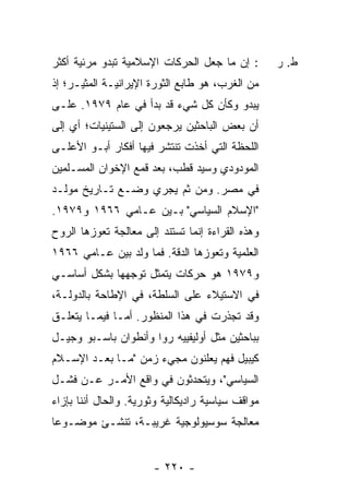 ‫: ﺇﻥ ﻤﺎ ﺠﻌل ﺍﻟﺤﺭﻜﺎﺕ ﺍﻹﺴﻼﻤﻴﺔ ﺘﺒﺩﻭ ﻤﺭﺌﻴﺔ ﺃﻜﺜﺭ‬        ‫ﻁ. ﺭ‬
‫ﻤﻥ ﺍﻟﻐﺭﺏ، ﻫﻭ ﻁﺎﺒﻊ ﺍﻟﺜﻭﺭﺓ ﺍﻹﻴﺭﺍﻨﻴـﺔ ﺍﻟﻤﺜﻴـﺭ؛ ﺇﺫ‬
‫ﻴﺒﺩﻭ ﻭﻜﺄﻥ ﻜل ﺸﻲﺀ ﻗﺩ ﺒﺩﺃ ﻓﻲ ﻋﺎﻡ ٩٧٩١. ﻋﻠـﻰ‬
‫ﺃﻥ ﺒﻌﺽ ﺍﻟﺒﺎﺤﺜﻴﻥ ﻴﺭﺠﻌﻭﻥ ﺇﻟﻰ ﺍﻟﺴﺘﻴﻨﻴﺎﺕ؛ ﺃﻱ ﺇﻟﻰ‬
‫ﺍﻟﻠﺤﻅﺔ ﺍﻟﺘﻲ ﺃﺨﺫﺕ ﺘﻨﺘﺸﺭ ﻓﻴﻬﺎ ﺃﻓﻜﺎﺭ ﺃﺒـﻭ ﺍﻷﻋﻠـﻰ‬
‫ﺍﻟﻤﻭﺩﻭﺩﻱ ﻭﺴﻴﺩ ﻗﻁﺏ، ﺒﻌﺩ ﻗﻤﻊ ﺍﻹﺨﻭﺍﻥ ﺍﻟﻤﺴـﻠﻤﻴﻥ‬
‫ﻓﻲ ﻤﺼﺭ. ﻭﻤﻥ ﺜﻡ ﻴﺠﺭﻱ ﻭﻀـﻊ ﺘـﺎﺭﻴﺦ ﻤﻭﻟـﺩ‬
‫"ﺍﻹﺴﻼﻡ ﺍﻟﺴﻴﺎﺴﻲ" ﺒـﻴﻥ ﻋـﺎﻤﻲ ٦٦٩١ ﻭ٩٧٩١.‬
‫ﻭﻫﺫﻩ ﺍﻟﻘﺭﺍﺀﺓ ﺇﻨﻤﺎ ﺘﺴﺘﻨﺩ ﺇﻟﻰ ﻤﻌﺎﻟﺠﺔ ﺘﻌﻭﺯﻫﺎ ﺍﻟﺭﻭﺡ‬
‫ﺍﻟﻌﻠﻤﻴﺔ ﻭﺘﻌﻭﺯﻫﺎ ﺍﻟﺩﻗﺔ. ﻓﻤﺎ ﻭﻟﺩ ﺒﻴﻥ ﻋـﺎﻤﻲ ٦٦٩١‬
‫ﻭ٩٧٩١ ﻫﻭ ﺤﺭﻜﺎﺕ ﻴﺘﻤﺜل ﺘﻭﺠﻬﻬﺎ ﺒﺸﻜل ﺃﺴﺎﺴـﻲ‬
‫ﻓﻲ ﺍﻻﺴﺘﻴﻼﺀ ﻋﻠﻰ ﺍﻟﺴﻠﻁﺔ، ﻓﻲ ﺍﻹﻁﺎﺤﺔ ﺒﺎﻟﺩﻭﻟـﺔ،‬
‫ﻭﻗﺩ ﺘﺠﺫﺭﺕ ﻓﻲ ﻫﺫﺍ ﺍﻟﻤﻨﻅﻭﺭ. ﺃ ‪‬ـﺎ ﻓﻴﻤـﺎ ﻴﺘﻌﻠـﻕ‬
               ‫ﻤ‬
‫ﺒﺒﺎﺤﺜﻴﻥ ﻤﺜل ﺃﻭﻟﻴﻔﻴﻴﻪ ﺭﻭﺍ ﻭﺃﻨﻁﻭﺍﻥ ﺒﺎﺴـﺒﻭ ﻭﺠﻴـل‬
‫ﻜﻴﺒﻴل ﻓﻬﻡ ﻴﻌﻠﻨﻭﻥ ﻤﺠﻲﺀ ﺯﻤﻥ "ﻤـﺎ ﺒﻌـﺩ ﺍﻹﺴـﻼﻡ‬
‫ﺍﻟﺴﻴﺎﺴﻲ"، ﻭﻴﺘﺤﺩﺜﻭﻥ ﻓﻲ ﻭﺍﻗﻊ ﺍﻷﻤـﺭ ﻋـﻥ ﻓﺸـل‬
‫ﻤﻭﺍﻗﻑ ﺴﻴﺎﺴﻴﺔ ﺭﺍﺩﻴﻜﺎﻟﻴﺔ ﻭﺜﻭﺭﻴﺔ. ﻭﺍﻟﺤﺎل ﺃﻨﻨﺎ ﺒﺈﺯﺍﺀ‬
‫ﻤﻌﺎﻟﺠﺔ ﺴﻭﺴﻴﻭﻟﻭﺠﻴﺔ ﻏﺭﻴﺒـﺔ، ﺘﻨﺸـﺊ ﻤﻭﻀـﻭ ‪‬ﺎ‬
 ‫ﻋ‬


                       ‫- ٠٢٢ -‬
 