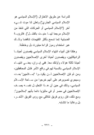 ‫ﻟﻠﺩﺭﺍﺴﺔ ﻋﻥ ﻁﺭﻴﻕ ﺍﻻﺨﺘﺯﺍل )"ﺍﻹﺴﻼﻡ ﺍﻟﺴﻴﺎﺴﻲ ﻫﻭ‬
‫ﺍﻹﺴﻼﻡ ﺍﻟﺴﻴﺎﺴﻲ ﺍﻟﺠﺫﺭﻱ"( ﻭﺘﻌﻠﻥ ﻟﻨﺎ ﻤﻭﺕ ﺸـﻲﺀ‬
‫ﺁﺨﺭ )"ﺍﻹﺴﻼﻡ ﺍﻟﺴﻴﺎﺴﻲ ﺃﻭ ﺍﻟﺤﺭﻜﺎﺕ ﺍﻟﺘﻲ ﺘﺘﺨﺫ ﻤﻥ‬
‫ﺍﻹﺴﻼﻡ ﻤﺭﺠ ‪‬ﺎ ﻟﻬـﺎ ﻤﻨﻴـﺕ ﺒﺎﻟﻔﺸـل"(. ﻓﺎﻟﺭﺅﻴـﺔ‬
                                ‫ﻌ‬
‫ﺍﻟﻀﺒﺎﺒﻴﺔ ﺇﻨﻤﺎ ﺘﺴﻤﺢ ﺒﺄﻜﺜﺭ ﺍﻟﺘﻘﻴﻴﻤﺎﺕ ﺘﻨﺎﻗ ‪‬ﺎ ﻭﺫﻟـﻙ‬
       ‫ﻀ‬
   ‫ﻋﺒﺭ ﺍﺴﺘﺨﺩﺍﻡ ﺭﻤﻭﺯ ﻗﺭﺍﺀﺓ ﻤﺒﺘﻭﺭﺓ، ﺒل ﻭﺨﺎﻁﺌﺔ.‬
‫ﻭﻫﻜﺫﺍ ﻓﺈﻥ ﺃﻨﺒﻴﺎﺀ ﺍﻨﺘﻬﺎﺀ ﺍﻹﺴﻼﻡ ﺍﻟﺴﻴﺎﺴﻲ ﻴﻘﺼﺩﻭﻥ ﺃﺤﻴﺎ ﹰـﺎ‬
  ‫ﻨ‬
‫ﺍﻟﺭﺍﺩﻴﻜﺎﻟﻴﻴﻥ، ﻭﻴﻘﺼﺩﻭﻥ ﺃﺤﻴﺎ ﹰﺎ ﺃﺨﺭﻯ ﺍﻹﺼﻼﺤﻴﻴﻥ ﻭﻴﻘﺼﺩﻭﻥ‬
                       ‫ﻨ‬
‫ﺃﺤﻴﺎ ﹰﺎ ﺜﺎﻟﺜﺔ ﻫﺅﻻﺀ ﻭﺃﻭﻟﺌﻙ ﻤ ‪‬ﺎ. ﻓﻔﻲ ﺇﻴـﺭﺍﻥ، ﻴﻌﻨـﻲ ﺍﻨﺘﻬـﺎﺀ‬
                            ‫ﻌ‬                      ‫ﻨ‬
‫ﺍﻹﺴﻼﻡ ﺍﻟﺴﻴﺎﺴﻲ ﺒﺎﻟﻨﺴﺒﺔ ﻟﻬﻡ ﻓﻲ ﻭﺍﻗﻊ ﺍﻷﻤﺭ ﻓﺸل ﺍﻟﻤﺤﺎﻓﻅﻴﻥ،‬
‫ﻭﻤﻥ ﺜﻡ ﻓﺈﻥ ﺍﻹﺼﻼﺤﻴﻴﻥ ﻟـﻥ ﻴﻜﻭﻨـﻭﺍ "ﺇﺴـﻼﻤﻴﻴﻥ" ﺒﻌـ ‪،‬‬
 ‫ﺩ‬
‫ﻭﺴﻴﺠﺭﻱ ﺘﺼﻭﻴﺭﻫﻡ ﻋﻠﻰ ﺃﻨﻬﻡ ﺨﺭﺠﻭﺍ ﻤﻥ ﺴـﺎﺤﺔ ﺍﻹﺴـﻼﻡ‬
‫ﺍﻟﺴﻴﺎﺴﻲ، ﻭﺫﻟﻙ ﻓﻲ ﺤﻴﻥ ﺃﻥ ﻫـﺫﺍ ﺍﻟﺘﺤﻠﻴـل ﻨﻔﺴـﻪ ﻴﺼـﻑ‬
‫ﺍﻹﺼﻼﺤﻴﻴﻥ ﻓﻲ ﻤﺼﺭ ﺃﻭ ﻓﻲ ﻤﺎﻟﻴﺯﻴﺎ ﺩﺍﺌ ‪‬ﺎ ﺒﺄﻨﻬﻡ "ﺇﺴﻼﻤﻴﻭﻥ":‬
                  ‫ﻤ‬
‫ﻭﻤﻊ ﺫﻟﻙ، ﻓﺈﻥ ﺭﺅﻯ ﻓﺭﻴﻕ ﺘﺘﻼﻗﻰ ﻤﻊ ﺭﺅﻯ ﺍﻟﻔﺭﻴﻕ ﺍﻵﺨـﺭ،‬
                                      ‫ﺒل ﻭﻏﺎﻟ ‪‬ﺎ ﻤﺎ ﺘﺘﺸﺎﺒﻪ.‬
                                                  ‫ﺒ‬




                       ‫- ١٢٢ -‬
 