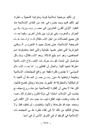 ‫ﺇﻥ ﺘﺄﻜﻴﺩ ﻤﺭﺠﻌﻴﺔ ﺇﺴﻼﻤﻴﺔ ﻗﻭﻴﺔ ﻭﻤﺘﺯﺍﻴﺩﺓ ﺍﻟﺸﻌﺒﻴﺔ ﺒـﺎ ﹼﺭﺍﺩ‬
   ‫ﻁ‬
‫ﻟﻬﻭ ﺘﺄﻜﻴﺩ ﻗﺩﻴﻡ ﻭﻴﻤﺩ ﺠﺫﻭﺭﻩ ﻓﻲ ﻋﺩﺩ ﻤﻥ ﺍﻟﺒﻠﺩﺍﻥ ﺍﻹﺴﻼﻤﻴﺔ ﻤﻨﺫ‬
‫ﺍﻟﻌﻘﻭﺩ ﺍﻷﻭﻟﻰ ﻟﻠﻘﺭﻥ ﺍﻟﻌﺸﺭﻴﻥ: ﻓﻲ ﻤﺼـﺭ ﻭﺴـﻭﺭﻴﺎ، ﻭﻓـﻲ‬
‫ﺍﻟﺠﺯﺍﺌﺭ ﻭﺍﻟﻤﻐﺭﺏ، ﻭﻓﻲ ﺇﻴﺭﺍﻥ، ﺒﻴﻥ ﺒﻠﺩﺍﻥ ﺃﺨﺭﻯ. ﻭﻓﻴﻤﺎ ﺒﻌـﺩ،‬
‫ﻓﺈﻥ ﺠﻤﻴﻊ ﺍﻟﻨﻀﺎﻻﺕ ﻤﻥ ﺃﺠل ﺍﻻﺴـﺘﻘﻼل ﻗـﺩ ﺍﺭﺘـﺩﺕ ﻫـﺫﻩ‬
     ‫ﹾ‬
‫ﺍﻟﻤﺭﺠﻌﻴﺔ ﺍﻹﺴﻼﻤﻴﺔ، ﺤﺘﻰ ﻨﻀﺎل ﺠﺒﻬـﺔ ﺍﻟﺘﺤﺭﻴـﺭ ﺍﻟـﻭﻁﻨﻲ‬
‫ﺍﻟﺠﺯﺍﺌﺭﻴﺔ ﺍﻟﺘﻲ ﺘﻌﺘﺒﺭ ﻨﻔﺴﻬﺎ ﻋﻠﻤﺎﻨﻴﺔ ﻭﺍﻟﺘﻲ ﺍﺘﺨﺫ ﻤﻨﺎﻀﻠﻭﻫﺎ ﺍﺴﻡ‬
‫ﺍﻟﻤﺠﺎﻫﺩﻴﻥ، ﻭﻫﻭ ﺍﺴﻡ ﺒﻠﻴﻎ ﺍﻟﺩﻻﻟﺔ. ﻭﺒﻌﺩ ﺍﻻﺴـﺘﻘﻼل، ﻭﺒﺸـﻜل‬
‫ﻤﺘﻭﺍﺼل ﺇﻟﻰ ﺃﻴﺎﻤﻨﺎ، ﻟﻘﻴـﺕ ﺤﺭﻜـﺎﺕ ﺍﻹﺼـﻼﺡ ﺍﻹﺴـﻼﻤﻴﺔ‬
‫ﺍﻋﺘﺭﺍ ﹰﺎ ﺸﻌﺒ ‪‬ﺎ ﺃﻜﻴ ‪‬ﺍ. ﻭﺍﻟﺤﺎل ﺃﻥ ﺍﻟﻘﺎﺌﻠﻴﻥ ﺒـ "ﻤﺎ ﺒﻌـﺩ ﺍﻹﺴـﻼﻡ‬
                                        ‫ﻴ ﺩ‬           ‫ﻓ‬
‫ﺍﻟﺴﻴﺎﺴﻲ" ﻻ ﻴﻘﺩﻤﻭﻥ ﻓﻜﺭﺓ ﺩﻗﻴﻘﺔ ﻋﻥ ﻭﺍﻗﻊ ﺍﻟﻤﺠﺘﻤﻌﺎﺕ ﺍﻹﺴﻼﻤﻴﺔ‬
‫ﻭﻁﺒﻴﻌﺔ ﺍﺭﺘﺒﺎﻁﻬﺎ ﺒﺎﻟـﺩﻴﻥ. ﻭﻤـﻥ ﺤﺴـﻥ ﺍﻟﺤـﻅ ﺃﻥ ﺍﻟﺘﻌﺒﺌـﺔ‬
‫ﺍﻟﺭﺍﺩﻴﻜﺎﻟﻴﺔ ﻭﺍﻟﻤﺘﻁﺭﻓﺔ ﻗﺩ ﺃﻅﻬﺭﺕ ﺤﺩﻭﺩﻫﺎ ﻭﻴﻤﻜﻥ ﻓﻀﺢ ﻓﺸﻠﻬﺎ،‬
‫ﻟﻜﻥ ﻫﺫﺍ ﻻ ﻴﻌﻨﻲ ﺃﻥ ﺍﻟﻔﻜﺭﺓ ﺍﻹﺼﻼﺤﻴﺔ ﻋﻥ ﻤﺸـﺭﻭﻉ ﻤﺠﺘﻤـﻊ‬
‫ﻴﻨﺘﺴﺏ ﺇﻟﻰ ﺍﻹﺴﻼﻡ، ﺍﺴﺘﻨﺎ ‪‬ﺍ ﺇﻟﻰ ﺩﻭﻟﺔ ﻗﺎﻨﻭﻥ ﻭﺍﺤﺘﺭﺍﻡ ﺍﻟﺸـﻌﺏ،‬
                                ‫ﺩ‬
‫ﻗﺩ ﻤﺎﺘﺕ ﻭ ‪‬ﻓﻨﺕ، ﻓﻬﺫﻩ ﺍﻟﻔﻜﺭﺓ ﻟﻴﺴـﺕ ﺠﺩﻴـﺩﺓ، ﻷﻥ ﺍﻷﻓﻐـﺎﻨﻲ‬
                                          ‫ﺩ‬
‫ﻭﻤﺤﻤﺩ ﻋﺒﺩﻩ ﻗﺩ ﻁﺭﺤﺎﻫﺎ ﻭﻷﻨﻬﺎ، ﺒﺎﺨﺘﺼﺎﺭ، ﻟﻡ ﺘﺨﺘﻑ ﻗﻁ: ﻭﻻ‬
‫ﻴﺤﺘﺎﺝ ﺍﻟﺘﺄﻜﻴﺩ ﻤﻥ ﺫﻟﻙ ﺇﻻ ﺇﻟﻰ ﺇﻟﻘﺎﺀ ﻨﻅﺭﺓ ﻋﻠـﻰ ﺍﻟﻤﺠﺘﻤﻌـﺎﺕ‬
                               ‫ﹼ‬
        ‫ﺍﻹﺴﻼﻤﻴﺔ ﻓﻲ ﺃﻓﺭﻴﻘﻴﺎ ﺃﻭ ﻓﻲ ﺍﻟﺸﺭﻕ ﺍﻷﺩﻨﻰ ﺃﻭ ﻓﻲ ﺁﺴﻴﺎ.‬

                         ‫- ٢٢٢ -‬
 