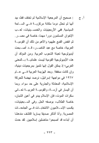 ‫: ﺼﺤﻴﺢ ﺃﻥ ﺍﻟﻤﺭﺠﻌﻴﺔ ﺍﻹﺴﻼﻤﻴﺔ ﻟﻡ ﺘﺨﺘﻑ ﻗﻁ، ﺒﻴﺩ‬         ‫ﺁ. ﺝ‬
‫ﺃﻨﻬﺎ ﻟﻡ ﺘﺤﺘل ﺩﻭ ‪‬ﺎ ﻤﻜﺎﻨﺔ ﻤﺭﻜﺯﻴـﺔ ﻓـﻲ ﺍﻟﺴـﺎﺤﺔ‬
            ‫ﹰ‬              ‫ﻤ‬
‫ﺍﻟﺴﻴﺎﺴﻴﺔ. ﻓﻔﻲ ﺍﻷﺭﺒﻌﻴﻨﻴﺎﺕ ﻭﺍﻟﺨﻤﺴـﻴﻨﻴﺎﺕ، ﻟﻌـﺏ‬
‫ﺍﻹﺨﻭﺍﻥ ﺍﻟﻤﺴﻠﻤﻭﻥ ﺩﻭﺭﺍ ﻤﻬ ‪‬ﺎ، ﺨﺎﺼﺔ ﻓﻲ ﻤﺼـﺭ.‬
                ‫‪ ‬ﻤ‬                ‫‪‬‬
‫ﺜﻡ ﺍﻨﻘﺽ ﺍﻟﻘﻤﻊ ﻋﻠﻴﻬﻡ؛ ﻭﺍﻷﻫﻡ ﻤﻥ ﺫﻟﻙ ﺃﻥ ﺍﻟﻘﻭﻤﻴـﺔ‬
                                ‫‪‬‬     ‫ﹾﹶ ‪‬‬
‫ﺍﻟﻌﺭﺒﻴﺔ، ﺨﺎﺼﺔ ﻤﻊ ﻋﺒﺩ ﺍﻟﻨﺎﺼـﺭ، ﻗـﺩ ﺃﺼـﺒﺤﺕ‬
‫ﺃﻴﺩﻴﻭﻟﻭﺠﻴﺔ ﺘﻌﺒﺌﺔ ﺍﻟﺸﻌﻭﺏ ﺍﻟﻌﺭﺒﻴﺔ. ﻭﻤﻥ ﺍﻟﻤﺅﻜﺩ ﺃﻥ‬
‫ﻫﺫﻩ ﺍﻷﻴﺩﻴﻭﻟﻭﺠﻴﺔ ﺍﻟﻘﻭﻤﻴﺔ ﻟﻴﺴﺕ ﻋﻠﻤﺎﻨﻴـﺔ ﺒـﺎﻟﻤﻌﻨﻰ‬
‫ﺍﻟﻐﺭﺒﻲ؛ ﺇﺫ ﻴﻤﻜﻥ ﺍﻟﻘﻭل ﺇﻨﻬﺎ ﺘﺘﻤﻴﺯ ﺒﻤﺭﺠﻌﻴﺎﺕ ﺩﻴﻨﻴﺔ،‬
‫ﻭﺇﻥ ﻜﺎﻨﺕ ﻤﺨ ﹼﻔﺔ. ﻭﺒﻌﺩ ﺍﻟﻬﺯﻴﻤﺔ ﺍﻟﻌﺭﺒﻴﺔ ﻓـﻲ ﻋـﺎﻡ‬
                                 ‫ﻔ‬
‫٧٦٩١ ﻓﻲ ﻤﻭﺍﺠﻬﺔ ﺇﺴﺭﺍﺌﻴل، ﻨﺭﺼﺩ ﻨﻬﻀﺔ ﻟﻠﺤﺭﻜﺔ‬
            ‫‪‬‬
‫ﺍﻹﺴﻼﻤﻴﺔ، ﺍﻟﻤﻌﺘﺩﻟﺔ ﻭﺍﻟﺠﺫﺭﻴﺔ ﻋﻠﻰ ﺤﺩ ﺴﻭﺍﺀ. ﻭﺒﻤﺎ‬
‫ﺃﻥ ﺍﻟﻴﺴﺎﺭ ﻓﻲ ﺃﺯﻤـﺔ، ﻭﺍﻟﻘﻭﻤﻴـﺔ ﺍﻟﻌﺭﺒﻴـﺔ ﺘﻌـﺎﻨﻲ‬
‫ﺴﻜﺭﺍﺕ ﺍﻟﻤﻭﺕ، ﻓﺈﻥ ﺍﻹﺴﻼﻡ ﻴﺒﺩﻭ ﻓﻲ ﺃﻋﻴﻥ ﺍﻟﺸﺒﺎﻥ،‬
‫ﺨﺎﺼﺔ ﺍﻟﻁﻼﺏ، ﺒﻭﺼﻔﻪ ﺍﻟﺤل. ﻭﻓﻲ ﺍﻟﺴـﺒﻌﻴﻨﻴﺎﺕ،‬
‫ﻴﻜﺴﺏ ﺍﻹﺴـﻼﻤﻴﻭﻥ ﺍﻻﻨﺘﺨﺎﺒـﺎﺕ ﻓـﻲ ﺍﻟﺠﺎﻤﻌـﺎﺕ‬
‫ﺍﻟﻤﺼﺭﻴﺔ. ﻭﺃﻨﺎ ﺃﺘﺫﻜﺭ ﺼﺩﻴ ﹰﺎ ﻴﺴﺎﺭ ‪‬ﺎ ﺍﻜﺘﺸﻑ ﻤﻨﺩﻫ ﹰﺎ‬
 ‫ﺸ‬             ‫ﻴ‬       ‫ﻘ‬
‫ﺃﻥ ﺃﺒﻨﺎﺀﻩ ﻗﺩ ﺃﺼﺒﺤﻭﺍ ﻤﻨﺎﻀﻠﻴﻥ ﺇﺴﻼﻤﻴﻴﻥ. ﻟﻘﺩ ﺤﺩﺙ‬


                       ‫- ٣٢٢ -‬
 