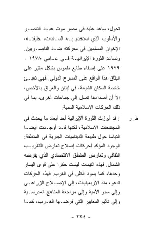 ‫ﺘﺤﻭل، ﺴﺎﻋﺩ ﻋﻠﻴﻪ ﻓﻲ ﻤﺼﺭ ﻤﻭﺕ ﻋﺒـﺩ ﺍﻟﻨﺎﺼـﺭ‬
‫ﻭﺍﻷﺴﻠﻭﺏ ﺍﻟﺫﻱ ﺍﺴﺘﺨﺩﻡ ﺒـﻪ ﺍﻟﺴـﺎﺩﺍﺕ، ﺨﻠﻴﻔﺘـﻪ،‬
‫ﺍﻹﺨﻭﺍﻥ ﺍﻟﻤﺴﻠﻤﻴﻥ ﻓﻲ ﻤﻌﺭﻜﺘﻪ ﻀـﺩ ﺍﻟﻨﺎﺼـﺭﻴﻴﻥ.‬
‫ﻭﺘﺴﺎﻋﺩ ﺍﻟﺜﻭﺭﺓ ﺍﻹﻴﺭﺍﻨﻴـﺔ ﻓـﻲ ﻋـﺎﻤﻲ ٨٧٩١ -‬
‫٩٧٩١ ﻋﻠﻰ ﺇﻀﻔﺎﺀ ﻁﺎﺒﻊ ﻤﻠﻤﻭﺱ ﺒﺸﻜل ﻤﺜﻴﺭ ﻋﻠﻰ‬
‫ﺍﻨﺒﺜﺎﻕ ﻫﺫﺍ ﺍﻟﻭﺍﻗﻊ ﻋﻠﻰ ﺍﻟﻤﺴﺭﺡ ﺍﻟﺩﻭﻟﻲ. ﻓﻬﻲ ﺘﻌﺒـﺊ‬
‫ﺨﺎﺼﺔ ﺍﻟﺴﻜﺎﻥ ﺍﻟﺸﻴﻌﺔ، ﻓﻲ ﻟﺒﻨﺎﻥ ﻭﺍﻟﻌﺭﺍﻕ ﺒﺎﻷﺨﺹ،‬
‫ﺇﻻ ﺃﻥ ﺃﺼﺩﺍﺀﻫﺎ ﺘﺼل ﺇﻟﻰ ﺠﻤﺎﻋﺎﺕ ﺃﺨﺭﻯ، ﺒﻤﺎ ﻓﻲ‬
                                       ‫ﹼ‬
                   ‫ﺫﻟﻙ ﺍﻟﺤﺭﻜﺎﺕ ﺍﻹﺴﻼﻤﻴﺔ ﺍﻟﺴﻨﻴﺔ.‬
‫: ﻗﺩ ﺃﺒﺭﺯﺕ ﺍﻟﺜﻭﺭﺓ ﺍﻹﻴﺭﺍﻨﻴﺔ ﺃﺤﺩ ﺃﺒﻌﺎﺩ ﻤﺎ ﻴﺤﺩﺙ ﻓﻲ‬     ‫ﻁ. ﺭ‬
‫ﺍﻟﻤﺠﺘﻤﻌﺎﺕ ﺍﻹﺴﻼﻤﻴﺔ، ﻟﻜﻨﻬﺎ ﻗـﺩ ﺃﻭﺠـﺩﺕ ﺃﻴ ‪‬ـﺎ‬
  ‫ﻀ‬
‫ﺍﻟﺘﺒﺎ ‪‬ﺎ ﺤﻭل ﻁﺒﻴﻌﺔ ﺍﻟﺩﻴﻨﺎﻤﻴﺎﺕ ﺍﻟﺠﺎﺭﻴﺔ ﻓﻲ ﺍﻟﻤﻨﻁﻘﺔ:‬
                                          ‫ﺴ‬
‫ﺍﻟﻭﺠﻭﺩ ﺍﻟﻤﺅﻜﺩ ﻟﺤﺭﻜﺎﺕ ﺇﺼﻼﺡ ﺘﻌﺎﺭﺽ ﺍﻟﺘﻐﺭﻴـﺏ‬
‫ﺍﻟﺜﻘﺎﻓﻲ ﻭﺘﻌﺎﺭﺽ ﺍﻟﻤﻨﻁﻕ ﺍﻻﻗﺘﺼﺎﺩﻱ ﺍﻟﺫﻱ ﻴﻔﺭﻀﻪ‬
‫ﺍﻟﺸﻤﺎل. ﻓﻬﺫﻩ ﺍﻟﺘﻴﻤﺎﺕ ﻟﻴﺴﺕ ﺤﻜ ‪‬ﺍ ﻋﻠﻰ ﻗﻭﻯ ﺍﻟﻴﺴﺎﺭ‬
                ‫ﺭ‬
‫ﻭﺤﺩﻫﺎ، ﻜﻤﺎ ﻴﺴﻭﺩ ﺍﻟﻅﻥ ﻓﻲ ﺍﻟﻐﺭﺏ. ﻓﻬﺫﻩ ﺍﻟﺤﺭﻜﺎﺕ‬
‫ﺘﺩﻋﻭ، ﻤﻨﺫ ﺍﻷﺭﺒﻌﻴﻨﻴﺎﺕ، ﺇﻟﻰ ﺍﻹﺼـﻼﺡ ﺍﻟﺯﺭﺍﻋـﻲ‬
‫ﻭﺇﻟﻰ ﻤﺤﻭ ﺍﻷﻤﻴﺔ ﻭﺇﻟﻰ ﻤﺭﺍﺠﻌﺔ ﺍﻟﻤﻨﺎﻫﺞ ﺍﻟﻤﺩﺭﺴـﻴﺔ‬
‫ﻭﺇﻟﻰ ﺘﺄﺜﻴﻡ ﺍﻟﻤﻌﺎﻴﻴﺭ ﺍﻟﺘﻲ ﻓﺭﻀـﻬﺎ ﺍﻟﻐـﺭﺏ، ﻜﻤـﺎ‬

                        ‫- ٤٢٢ -‬
 