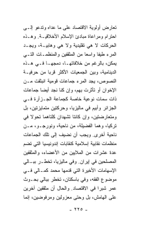 ‫ﺘﻌﺎﺭﺽ ﺃﻭﻟﻭﻴﺔ ﺍﻻﻗﺘﺼﺎﺩ ﻋﻠﻰ ﻤﺎ ﻋﺩﺍﻩ ﻭﺘﺩﻋﻭ ﺇﻟـﻰ‬
‫ﺍﺤﺘﺭﺍﻡ ﻭﻤﺭﺍﻋﺎﺓ ﻤﺒﺎﺩﺉ ﺍﻹﺴﻼﻡ ﺍﻷﺨﻼﻗﻴـﺔ. ﻭﻫـﺫﻩ‬
‫ﺍﻟﺤﺭﻜﺎﺕ ﻻ ﻫﻲ ﺘﻘﻠﻴﺩﻴﺔ ﻭﻻ ﻫﻲ ﻭ ‪‬ﺎﺒﻴـﺔ، ﻭﻴﺠـﺩ‬
            ‫ﻫ‬
‫ﺍﻟﻤﺭﺀ ﻁﻴ ﹰﺎ ﻭﺍﺴ ‪‬ﺎ ﻤﻥ ﺍﻟﻤﺜﻘﻔﻴﻥ ﻭﺍﻟﻤﻨﻅﻤـﺎﺕ ﺍﻟﺘـﻲ‬
                              ‫ﻌ‬      ‫ﻔ‬
‫ﻴﻤﻜﻥ، ﺒﺎﻟﺭﻏﻡ ﻤﻥ ﺨﻼﻓﺎﺘﻬـﺎ، ﺩﻤﺠﻬـﺎ ﻓـﻲ ﻫـﺫﻩ‬
‫ﺍﻟﺩﻴﻨﺎﻤﻴﺔ، ﻭﺒﻴﻥ ﺍﻟﺠﻤﻌﻴﺎﺕ ﺍﻷﻜﺜﺭ ﻗﺭ ‪‬ﺎ ﻤﻥ ﺤﺭﻓﻴـﺔ‬
           ‫ﺒ‬
‫ﺍﻟﻨﺼﻭﺹ، ﻴﺠﺩ ﺍﻟﻤﺭﺀ ﺠﻤﺎﻋﺎﺕ ﻗﻭﻤﻴﺔ ﺍﻨﺒﺜﻘﺕ ﻤـﻥ‬
‫ﺍﻹﺨﻭﺍﻥ ﺃﻭ ﺘﺄﺜﺭﺕ ﺒﻬﻡ، ﻭﺇﻥ ﻜ ﹼﺎ ﻨﺠﺩ ﺃﻴ ‪‬ﺎ ﺠﻤﺎﻋﺎﺕ‬
        ‫ﻀ‬         ‫ﹸﻨ‬
‫ﺫﺍﺕ ﺴﻤﺎﺕ ﻨﻭﻋﻴﺔ ﺨﺎﺼﺔ ﻜﺠﻤﺎﻋﺔ ﺍﻟﺠـﺯﺃﺭﺓ ﻓـﻲ‬
‫ﺍﻟﺠﺯﺍﺌﺭ ﻭﺃﺒﻴﻡ ﻓﻲ ﻤﺎﻟﻴﺯﻴﺎ، ﻭﺤﺭﻜﺘﻴﻥ ﻤﺘﻤﺎﻴﺯﺘﻴﻥ، ﺒل‬
‫ﻭﻤﺘﻌﺎﺭﻀﺘﻴﻥ، ﻭﺇﻥ ﻜﺎﻨﺘﺎ ﺘﺸﻬﺩﺍﻥ ﻜﻠﺘﺎﻫﻤﺎ ﺘﺤﻭﻻ ﻓﻲ‬
   ‫ﹰ‬
‫ﺘﺭﻜﻴﺎ، ﻭﻫﻤﺎ ﺍﻟﻔﻀﻴﻠﺔ، ﻤﻥ ﻨﺎﺤﻴﺔ، ﻭﻨﻭﺭﺠـﻭ، ﻤـﻥ‬
‫ﻨﺎﺤﻴﺔ ﺃﺨﺭﻯ. ﻭﻴﺠﺏ ﺃﻥ ﻨﻀﻴﻑ ﺇﻟﻰ ﺘﻠﻙ ﺍﻟﺠﻤﺎﻋﺎﺕ‬
‫ﻤﻨﻅﻤﺎﺕ ﻨﻘﺎﺒﻴﺔ ﺇﺴﻼﻤﻴﺔ ﻜﻨﻘﺎﺒﺎﺕ ﺇﻨﺩﻭﻨﻴﺴﻴﺎ ﺍﻟﺘﻲ ﺘﻀﻡ‬
‫ﻋﺩﺓ ﻋﺸﺭﺍﺕ ﻤﻥ ﺍﻟﻤﻼﻴﻴﻥ ﻤﻥ ﺍﻷﻋﻀﺎﺀ، ﻭﺍﻟﻤﺜﻘﻔﻴﻥ‬
‫ﺍﻟﻤﺼﻠﺤﻴﻥ ﻓﻲ ﺇﻴﺭﺍﻥ. ﻭﻓﻲ ﻤﺎﻟﻴﺯﻴﺎ، ﺘﺨﻁـﺭ ﺒﺒـﺎﻟﻲ‬
‫ﺍﻹﺴﻬﺎﻤﺎﺕ ﺍﻷﺨﻴﺭﺓ ﺍﻟﺘﻲ ﻗﺩﻤﻬﺎ ﻤﺤﻤﺩ ﻜﻤـﺎﻟﻲ ﻓـﻲ‬
                                  ‫ﹸ‬
‫ﻤﻭﻀﻭﻉ ﺍﻟﻔﻘﻪ، ﻭﻓﻲ ﺒﺎﺴﻜﺘﺎﻥ، ﺘﺨﻁﺭ ﺒﺒﺎﻟﻲ ﺒﺤـﻭﺙ‬
‫ﻋﻤﺭ ﺸﺒﺭﺍ ﻓﻲ ﺍﻻﻗﺘﺼﺎﺩ. ﻭﺍﻟﺤﺎل ﺃﻥ ﻤﺜﻘﻔﻴﻥ ﺁﺨﺭﻴﻥ‬
                                      ‫ﹶ‬
‫ﻋﻠﻰ ﺍﻟﻬﺎﻤﺵ، ﺒل ﻭﺤﺘﻰ ﻤﻌﺯﻭﻟﻴﻥ ﻭﻤﺭﻓﻭﻀﻴﻥ، ﺇﻨﻤﺎ‬

                       ‫- ٥٢٢ -‬
 