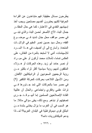 ‫ﻴﻁﺭﺤﻭﻥ ﻤﺴﺎﺌل ﺤﻘﻴﻘﻴﺔ: ﻓﻬﻡ ﻤﺘﺒﺎﻋﺩﻭﻥ ﻋﻥ ﺍﻟﻘﺭﺍﺀﺓ‬
‫ﺍﻟﺤﺭﻓﻴﺔ ﻟﻜﻨﻬﻡ ﻴﻌﺘﺒﺭﻭﻥ ﺃﻨﻔﺴﻬﻡ ﻤﺼﻠﺤﻴﻥ ﻭﻴﺠﺏ ﺃﺨﺫ‬
‫ﺇﺴﻬﺎﻤﻬﻡ ﺍﻟﻨﻘﺩﻱ ﻓﻲ ﺍﻻﻋﺘﺒﺎﺭ، ﻜﻤﺎ ﻫﻲ ﺤﺎل ﺍﻟﻤﻔﻜـﺭ‬
‫ﺠﻤﺎل ﺍﻟﺒ ﹼﺎ، ﺍﻷﺥ ﺍﻷﺼﻐﺭ ﻟﺤﺴﻥ ﺍﻟﺒ ﹼﺎ، ﻭﺍﻟﺫﻱ ﺘﺒﻨـﻰ‬
              ‫ﻨ‬                      ‫ﻨ‬
‫ﻓﻲ ﻤﺼﺭ ﻤﻭﺍﻗﻑ ﻤﺤل ﺠﺩل ﺸﺩﻴﺩ ﻓـﻲ ﻤﻭﻀـﻭﻉ‬
‫ﺍﻟﻔﻘﻪ، ﻭﺤﺎل ﺴﻴﺩ ﺤﺴﻴﻥ ﻨﺼﺭ ﺍﻟﻤﻘﻴﻡ ﻓﻲ ﺍﻟﻭﻻﻴـﺎﺕ‬
‫ﺍﻟﻤﺘﺤﺩﺓ. ﻭﺃﺴﺎﺭﻉ ﺇﻟﻰ ﺃﻥ ﺃﻀﻴﻑ، ﻓﻲ ﻫـﺫﺍ ﺍﻟﺴـﺭﺩ‬
‫ﻟﻺﺴﻬﺎﻤﺎﺕ، ﺃﻨﻨﻲ ﻻ ﺃﺴﺘﺒﻌﺩ ﺒﺎﻟﻤﺭﺓ ﻤﻥ ﺍﻟﻨﻘﺎﺵ، ﻋﻠﻰ‬
‫ﺍﻟﻌﻜﺱ ﺘﻤﺎ ‪‬ﺎ، ﺘﺄﻤﻼﺕ ﻤﺤﻤﺩ ﺃﺭﻜﻭﻥ ﺃﻭ ﻋﻠﻲ ﻤﻴـﺭﺍﺩ‬
                                 ‫ﻤ‬
‫ﺃﻭ ﻨﺼﺭ ﺤﺎﻤﺩ ﺃﺒﻭ ﺯﻴﺩ. ﻭﻫﺫﻩ ﺍﻟﺤﺭﻜﺎﺕ ﺃﻭ ﻫـﺅﻻﺀ‬
‫ﺍﻟﻤﺜﻘﻔﻭﻥ ﻟﺩﻴﻬﻡ ﺭﺅﻴﺔ ﺴﻴﺎﺴﻴﺔ ﺃﻜﺜﺭ ﺜﺭﺍﺀ ﺒﻜﺜﻴﺭ ﻤـﻥ‬
          ‫‪‬‬
‫ﺭﺅﻴﺔ ﺍﻟﺭﺠﻌﻴﻴﻥ ﺍﻟﺴﻌﻭﺩﻴﻴﻥ ﺃﻭ ﺍﻟﺭﺍﺩﻴﻜﺎﻟﻴﻴﻥ ﺍﻷﻓﻐﺎﻥ.‬
‫ﻭﻤﻥ ﺍﻷﺴﻬل ﺍﻟﺘﻼﻋﺏ ﺒﺤﺭﻜﺎﺕ ﻜﺤﺭﻜﺔ ﺍﻟﺘﻜﻔﻴﺭ )٩(‬
‫ﻓﻲ ﻤﺼﺭ ﻤ ‪‬ﺎ ﺒﺎﻟﺤﺭﻜﺎﺕ ﺍﻟﺘﻲ ﺘﻤﺩ ﺠـﺫﻭﺭﻫﺎ ﻓـﻲ‬
                               ‫ﻤ‬
‫ﺘﺭﺍﺙ ﻋﻠﻤﻲ ﻭﻓﻜﺭﻱ ﻭﺍﺠﺘﻤﺎﻋﻲ. ﻭﺍﻟﺤﺎل ﺃﻥ ﻏﺎﻟﺒﻴﺔ‬
‫ﺍﻟﻘﺎﺩﺓ ﺍﻹﺼﻼﺤﻴﻴﻥ ﺍﻟﻤﺴﻠﻤﻴﻥ ﺇ ‪‬ﺎ ﺃﻨﻬـﻡ ﻗـﺩ ﺠـﺭﻯ‬
                ‫ﻤ‬
‫ﺘﺼﻔﻴﺘﻬﻡ ﺃﻭ ﻨﺒﺫﻫﻡ. ﻭﻤﻊ ﺫﻟﻙ، ﻴﺒﻘﻰ ﺴﺅﺍﻟﻲ ﻤﺎﺜﻼ: ﻤﺎ‬
    ‫ﹰ‬
‫ﻫﻭ ﺍﻟﺴﺒﺏ ﻓﻲ ﺃﻥ ﺍﻟﻐﺭﺏ ﻤﺎ ﻴﺯﺍل ﻴﺨﺸﻰ ﺒﺸﺩﺓ ﻤـﻥ‬
‫ﺍﻨﺒﺜﺎﻕ ﻗﻭﻯ ﺩﻴﻤﻭﻗﺭﺍﻁﻴﺔ ﻓﻲ ﺍﻟﺒﻠﺩﺍﻥ ﺍﻟﻌﺭﺒﻴﺔ؟ ﻟﻤـﺎﺫﺍ‬
                        ‫ﻴﺩﻋﻡ ﺍﻟﺩﻴﻜﺘﺎﺘﻭﺭﻴﺎﺕ ﺩﺍﺌ ‪‬ﺎ؟‬
                          ‫ﻤ‬

                       ‫- ٦٢٢ -‬
 