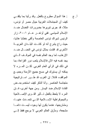 ‫: ﻫﺫﺍ ﺍﻟﺴﺅﺍل ﻤﻁﺭﻭﺡ ﺒﺎﻟﻔﻌل. ﻭﻗﺩ ﺭﺃﻴﻨﺎ ﺒﻤﺎ ﻴﻜﻔـﻲ‬   ‫ﺁ. ﺝ‬
‫ﻜﻴﻑ ﺃﻥ ﺍﻟﻤﺠﺎﻤﻼﺕ ﺍﻟﻐﺭﺒﻴﺔ ﺤﻴﺎل ﻤﺼﺭ ﺃﻭ ﺘﻭﻨﺱ،‬
‫ﻤﺜ ﹰ، ﻗﺩ ﺠﺭﻯ ﺘﺒﺭﻴﺭﻫﺎ ﺒﻀﺭﻭﺭﺍﺕ ﺍﻟﻨﻀﺎل ﻀـﺩ‬
                                   ‫ﻼ‬
‫ﺍﻹﺴﻼﻡ ﺍﻟﺴﻴﺎﺴﻲ. ﻓﻔﻲ ﺃﻭﺍﺨـﺭ ﻋـﺎﻡ ١٠٠٢، ﺯﺍﺭ‬
‫ﺍﻟﺭﺌﻴﺱ ﺸﻴﺭﺍﻙ ﺘﻭﻨﺱ ﺍﻟﻌﺎﺼﻤﺔ ﻭﺃﻟﻘﻰ ﺨﻁﺎ ‪‬ﺎ ﻫﺎﺫ ‪‬ﺎ،‬
  ‫ﻴ‬      ‫ﺒ‬
‫ﺤﻴﺙ ﺭﺍﺡ ﻴﺸﺭﺡ ﺃﻨﻪ ﻟﻭ ﻜﺎﻨـﺕ ﺍﻟﺒﻠـﺩﺍﻥ ﺍﻟﻌﺭﺒﻴـﺔ‬
‫ﺍﻷﺨﺭﻯ ﻗﺩ ﺍﻗﺘﺩﺕ ﺒﻤﺜﺎل ﺘﻭﻨﺱ ﻓﻲ ﺍﻟﻨﻀـﺎل ﻀـﺩ‬
‫ﺍﻹﺭﻫﺎﺏ، ﻟﻤﺎ ﻭﺠﺩ ﺍﻟﻌﺎﻟﻡ ﻨﻔﺴﻪ ﻓﻲ ﺍﻟﻤﻭﻗـﻑ ﺍﻟـﺫﻱ‬
‫ﻴﺠﺩ ﻨﻔﺴﻪ ﻓﻴﻪ ﺍﻵﻥ ﻓﺎﻹﺴﻼﻡ ﻴﻠﻌﺏ ﺩﻭﺭ ﺍﻟﻔ ‪‬ﺍﻋﺔ، ﺒﻤﺎ‬
        ‫ﺯ‬
‫ﻓﻲ ﺫﻟﻙ ﻓﻲ ﺍﻟﺭﺃﻱ ﺍﻟﻌﺎﻡ ﺍﻟﻐﺭﺒﻲ. ﻟﻜـﻥ ﺍﻟﻤـﺭﺀ ﻻ‬
‫ﻴﻤﻜﻨﻪ ﺃﻥ ﻴﺴﺎﻴﺭﻙ ﻓﻲ ﻤﺴﺢ ﺠﻤﻴﻊ ﺍﻷﺯﻤﻨﺔ ﻭﺠﻤﻴـﻊ‬
‫ﺍﻟﻤﻭﺍﻗﻑ، ﻗﺎﺌﻼ: ﺇﻥ ﺍﻟﻐﺭﺏ ﻗﺩ ﻁـﻭﺭ ﺍﺴـﺘﺭﺍﺘﻴﺠﻴﺔ‬
                              ‫ﹰ‬
‫ﻤﺘﺠﺎﻨﺴﺔ ﺍﻟﻌﻨﺎﺼﺭ. ﻭﺃﻨﺎ ﺃﺘﺫﻜﺭ ﻜﻴﻑ ﺍﺴﺘﺨﺩﻡ ﺒﻌـﺽ‬
‫ﺍﻟﻘﺎﺩﺓ ﺍﻹﺴﻼﻡ ﻀﺩ ﺍﻟﻴﺴﺎﺭ. ﻭﻤﻥ ﺠﻬﺔ ﺃﺨﺭﻯ، ﻓـﺈﻥ‬
‫ﺍﻟﻤﺭﺀ ﻻ ﻴﻠﺤﻅ ﺒﺎﻟﻔﻌل ﺘـﺄﺜﻴﺭ ﺍﻟﻘـﻭﻯ ﺍﻹﺼـﻼﺤﻴﺔ‬
‫ﻭﺍﻟﺩﻴﻤﻭﻗﺭﺍﻁﻴﺔ ﺍﻹﺴـﻼﻤﻴﺔ ﺍﻟﺘـﻲ ﺘﺘﺤـﺩﺙ ﻋﻨﻬـﺎ،‬
‫ﻭﻤﺸﺎﺭﻴﻌﻬﺎ، ﻋﻨﺩﻤﺎ ﻴﻜﻭﻥ ﻟﻬﺎ ﻭﺠﻭﺩ، ﻟﻴﺴـﺕ ﺩﺍﺌ ‪‬ـﺎ‬
  ‫ﻤ‬
‫ﻤﺸﺠﻌﺔ، ﻭﻤﺄﺯﻕ ﺍﻟﻌﺎﻟﻡ ﺍﻟﻌﺭﺒﻲ ﻻ ﻴﺭﺠﻊ ﻓﻘﻁ ﺇﻟـﻰ‬


                      ‫- ٧٢٢ -‬
 