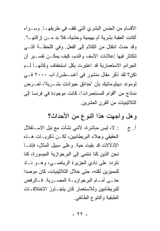 ‫ﺍﻷﻗﺴﺎﻡ ﻤﻥ ﺍﻟﺠﻨﺱ ﺍﻟﺒﺸﺭﻱ ﺍﻟﺘﻲ ﺘﻘﻑ ﻓﻲ ﻁﺭﻴﻘﻬـﺎ. ﻭﺴـﻭﺍﺀ‬
‫ﺃﻜﺎﻨﺕ ﺍﻟﻌﻘﺒﺔ ﺒﺸﺭﻴﺔ ﺃﻡ ﺒﻬﻴﻤﻴﺔ ﻭﺤﺸﻴﺔ، ﻓﻼ ﺒﺩ ﻤـﻥ ﺇﺯﺍﻟﺘﻬـﺎ".‬
‫ﻭﻗﺩ ﺤﺩﺙ ﺍﻨﺘﻘﺎل ﻤﻥ ﺍﻟﻜﻼﻡ ﺇﻟﻰ ﺍﻟﻔﻌل. ﻭﻓﻲ ﺍﻟﻠﺤﻅـﺔ ﺍﻟﺘـﻲ‬
‫ﺘﺘﻜﺎﺜﺭ ﻓﻴﻬﺎ ﺇﻋﻼﻨﺎﺕ ﺍﻷﺴﻑ ﻭﺍﻟﻨﺩﻡ، ﻜﻴﻑ ﻴﻤﻜـﻥ ﺘﻔﺴـﻴﺭ ﺃﻥ‬
‫ﺍﻟﺠﺭﺍﺌﻡ ﺍﻻﺴﺘﻌﻤﺎﺭﻴﺔ ﻗﺩ ﺍﻋﺘﺒﺭﺕ ﺒﻜل ﺍﺴﺘﺨﻔﺎﻑ ﻭﻜﺄﻨﻬـﺎ ﻟـﻡ‬
‫ﺘﻜﻥ؟ ﻟﻘﺩ ﺫ ﹼﺭ ﻤﻘﺎل ﻤﻨﺸﻭﺭ ﻓﻲ ﺃﻏﺴـﻁﺱ/ ﺁﺏ ٠٠٠٢ ﻓـﻲ‬
                                   ‫ﻜ‬
‫ﻟﻭﻤﻭﻨﺩ ﺩﻴﺒﻠﻭﻤﺎﺘﻴﻙ ﺒﺄﻥ "ﺤﺩﺍﺌﻕ ﺤﻴﻭﺍﻨﺎﺕ ﺒﺸـﺭﻴﺔ"، ﻟﻌـﺭﺽ‬
‫ﻨﻤﺎﺫﺝ ﻤﻥ "ﺃﻗﻭﺍﻡ ﺍﻟﻤﺴﺘﻌﻤﺭﺍﺕ"، ﻜﺎﻨﺕ ﻤﻭﺠﻭﺩﺓ ﻓﻲ ﻓﺭﻨﺴﺎ ﺇﻟﻰ‬
                             ‫ﺍﻟﺜﻼﺜﻴﻨﻴﺎﺕ ﻤﻥ ﺍﻟﻘﺭﻥ ﺍﻟﻌﺸﺭﻴﻥ.‬

            ‫ﻭﻫل ﻭﺍﺠﻬﺕ ﻫﺫﺍ ﺍﻟﻨﻭﻉ ﻤﻥ ﺍﻷﺤﺩﺍﺙ؟‬
‫: ﻻ، ﻟﻴﺱ ﻤﺒﺎﺸﺭﺓ، ﻷﻨﻨﻲ ﻨﺸﺄﺕ ﻤﻊ ﻨﻴل ﺍﻻﺴـﺘﻘﻼل‬
                ‫ﹸ‬                                   ‫ﺁ. ﺝ‬
‫ﺍﻟﺤﻘﻴﻘﻲ ﻭﺠﻼﺀ ﺍﻟﺒﺭﻴﻁﺎﻨﻴﻴﻥ، ﻟﻜـﻥ ﺫﻜﺭﻴـﺎﺕ ﻫـﺫﻩ‬
‫ﺍﻹﺫﻻﻻﺕ ﻗﺩ ﺒﻘﻴﺕ ﺤﻴﺔ. ﻭﻋﻠﻰ ﺴﺒﻴل ﺍﻟﻤﺜﺎل، ﻓﺈﻨﻨـﺎ‬
‫ﻨﺤﻥ ﺍﻟﺫﻴﻥ ﻜﻨﺎ ﻨﻨﺘﻤﻲ ﺇﻟﻰ ﺍﻟﺒﺭﺠﻭﺍﺯﻴﺔ ﺍﻟﻤﻴﺴﻭﺭﺓ، ﻜﻨﺎ‬
‫ﻨﺘﺭﺩﺩ ﻋﻠﻰ ﻨﺎﺩﻱ ﺍﻟﺠﺯﻴﺭﺓ ﺍﻟﺭﻴﺎﻀـﻲ، ﻭﻫـﻭ ﻨـﺎﺩ‬
‫ﻟﻠﻤﻤﻴﺯﻴﻥ ﻟﻜﻨﻪ، ﺤﺘﻰ ﺨﻼل ﺍﻟﺜﻼﺜﻴﻨﻴﺎﺕ، ﻜﺎﻥ ﻤﻭﺼ ‪‬ﺍ‬
 ‫ﺩ‬
‫ﺤﺘ ـﻰ ﺃﻤ ـﺎﻡ ﺍﻟﺒﺭﺠﻭﺍﺯﻴ ـﺔ ﺍﻟﻤﺼ ـﺭﻴﺔ. ﻓ ـﺎﻟﺭﻓﺽ‬
       ‫ـ‬        ‫ـ‬       ‫ـ‬             ‫ـ‬      ‫ـ‬
‫ﻟﻠﺒﺭﻴﻁﺎﻨﻴﻴﻥ ﻭﻟﻼﺴﺘﻌﻤﺎﺭ ﻜﺎﻥ ﻴﺘﺠـﺎﻭﺯ ﺍﻻﺨﺘﻼﻓـﺎﺕ‬
                         ‫ﺍﻟﻁﺒﻘﻴﺔ ﻭﺍﻟﺘﻨﻭﻉ ﺍﻟﻁﺎﺌﻔﻲ.‬

                        ‫- ٢٢ -‬
 